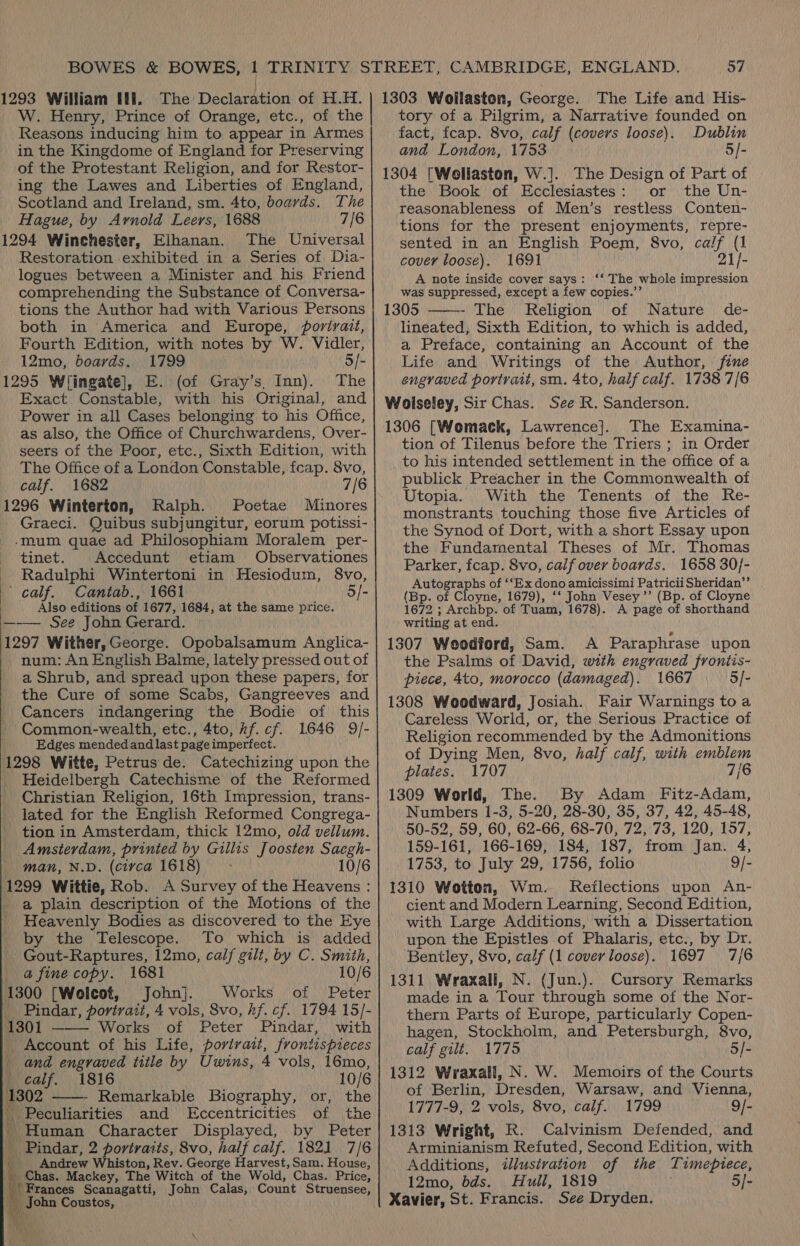 (293 William Wi. The Declaration of H.H. W. Henry, Prince of Orange, etc., of the Reasons inducing him to appear in Armes in the Kingdome of England for Preserving of the Protestant Religion, and for Restor- ing the Lawes and Liberties of England, Scotland and Ireland, sm. 4to, boards. The Hague, by Arnold Leers, 1688 7/6 1294 Winchester, Elhanan. The Universal Restoration exhibited in a Series of Dia- logues between a Minister and his Friend comprehending the Substance of Conversa- tions the Author had with Various Persons both in America and Europe, portrait, Fourth Edition, with notes by W. Vidler, 12mo, boards. 1799 5/- 1295 Wingate], E. (of Gray’s, Inn). The Exact Constable, with his Original, and Power in all Cases belonging to his Office, as also, the Office of Churchwardens, Over- seers of the Poor, etc., Sixth Edition, with The Office of a London Constable, fcap. 8vo, calf. 1682 7/6 1296 Winterton, Ralph. Poetae Minores Graeci. Quibus subjungitur, eorum potissi- -mum quae ad Philosophiam Moralem per- tinet. Accedunt etiam Observationes Radulphi Wintertoni in Hesiodum, 8vo, ' calf. Cantab., 1661 5/- Also editions of 1677, 1684, at the same price. —-— See John Gerard. 1297 Wither, George. Opobalsamum Anglica- num: An English Balme, lately pressed out of a Shrub, and spread upon these papers, for the Cure of some Scabs, Gangreeves and Cancers indangering the Bodie of this Common-wealth, etc., 4to, rf. cf. 1646 9/- Edges mendedand last page imperfect. 1298 Witte, Petrus de. Catechizing upon the Heidelbergh Catechisme of the Reformed Christian Religion, 16th Impression, trans- lated for the English Reformed Congrega- tion in Amsterdam, thick 12mo, old vellum. Amsierdam, printed by Gillis Joosten Saegh- _ man, N.D. (circa 1618) 10/6 1299 Wittie, Rob. A Survey of the Heavens : a plain description of the Motions of the Heavenly Bodies as discovered to the Eye by the Telescope. To which is added _ Gout-Raptures, 12mo, calf gilt, by C. Smith, _ a fine copy. 1681 10/6 1300 [Wolcot, John]. Works of Peter _ Pindar, portrait, 4 vols, Svo, hf. cf. 1794 15/- 1301 Works of Peter Pindar, with Account of his Life, portrait, frontispieces and engraved title by Uwins, 4 vols, 16mo,   calf. 1816 10/6 1302 Remarkable Biography, or, the i Peculiarities and LEccentricities of the _ Human Character Displayed, by Peter _ Pindar, 2 portraits, 8vo, half calf. 1821 7/6 th Andrew Whiston, Rev. George Harvest, Sam. House, _ Chas. Mackey, The Witch of the Wold, Chas. Price, Frances Scanagatti, John Calas, Count Struensee, 4 pacha Coustos,  57 1303 Wollaston, George. The Life and His- tory of a Pilgrim, a Narrative founded on fact, feap. 8vo, calf (covers loose). Dublin and London, 1753 5/- 1304 [Wellaston, W.]. The Design of Part of the Book of Ecclesiastes: or the Un- reasonableness of Men’s restless Conten- tions for the present enjoyments, repre- sented in an English Poem, 8vo, calf (1  cover loose). 1691 21/- A note inside cover says: ‘‘ The whole impression was suppressed, except a few copies.’’ 1305 - The Religion of Nature de- lineated, Sixth Edition, to which is added, a Preface, containing an Account of the Life and Writings of the Author, fine engraved portratt, sm. 4to, half calf. 1738 7/6 Woiseley, Sir Chas. See R. Sanderson. 1306 [Womack, Lawrence]. The Examina- tion of Tilenus before the Triers ; in Order to his intended settlement in the office of a publick Preacher in the Commonwealth of Utopia. With the Tenents of the Re- monstrants touching those five Articles of the Synod of Dort, with a short Essay upon the Fundamental Theses of Mr. Thomas Parker, fcap. 8vo, calf over boards. 1658 30/- Autographs of ‘‘Ex dono amicissimi Patricii Sheridan’”’ (Bp. of Cloyne, 1679), ‘‘ John Vesey ’’ (Bp. of Cloyne 1672 ; Archbp. of Tuam, 1678). A page of shorthand writing at end. 1307 Weodiord, Sam. A Paraphrase upon the Psalms of David, with engraved frontis- piece, 4to, morocco (damaged). 1667 5/- 1308 Woodward, Josiah. Fair Warnings toa Careless World, or, the Serious Practice of Religion recommended by the Admonitions of Dying Men, 8vo, half calf, with emblem plates. 1707 7/6 1309 World, The. By Adam Fitz-Adam, Numbers 1-3, 5-20, 28-30, 35, 37, 42, 45-48, 50-52, 59, 60, 62-66, 68-70, 72, 73, 120, 157, 159-161, 166-169, 184, 187, from Jan. 4, 1753, to July 29, 1756, folio 9/- 1310 Wotten, Wm. Reilections upon An- cient and Modern Learning, Second Edition, with Large Additions, with a Dissertation upon the “Epistles of Phalaris, etc., by Dr. Bentley, 8vo, calf (1 cover loose). 1697 7/6 1311 Wraxall, N. (Jun.). Cursory Remarks made in a Tour through some of the Nor- thern Parts of Europe, particularly Copen- hagen, Stockholm, and Petersburgh, 8vo, calf gilt. 1775 5/- 1312 Wraxall, N. W. Memoirs of the Courts of Berlin, Dresden, Warsaw, and Vienna, 1777-9, 2 vols, 8vo, calf. 1799 9/- 1313 Wright, R. Calvinism Defended, and Arminianism Refuted, Second Edition, with Additions, illustration of the Timepiece, 12mo, dds. Hull, 1819 5/- Xavier, St. Francis. See Dryden.