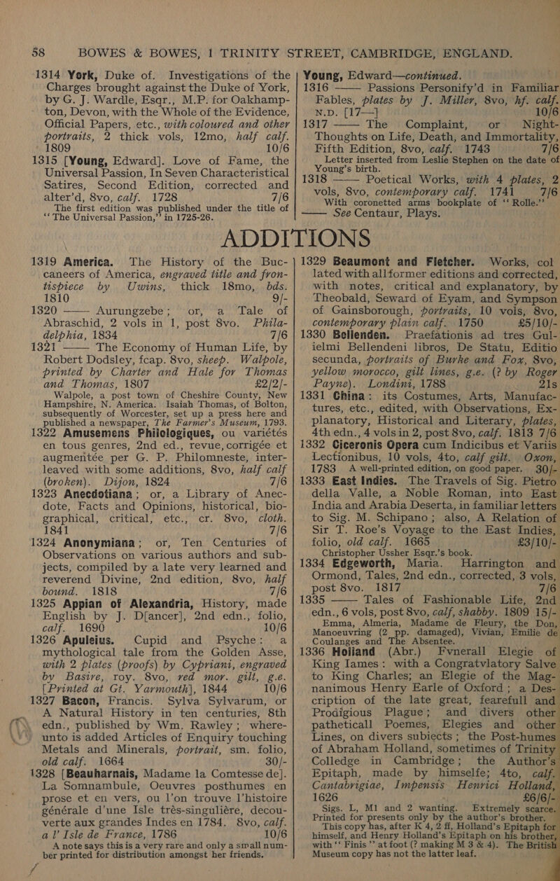 1314 York, Duke of. Investigations of the Charges brought against the Duke of York, by G. J. Wardle, Esqr., M.P. for Oakhamp- ton, Devon, with the Whole of the Evidence, Official Papers, etc., with coloured and other portraits, 2 thick vols, 12mo, half calf. 1809 10/6 1315 [Young, Edward]. Love of Fame, the Universal Passion, In Seven Characteristical Satires, Second Edition, corrected and alter’d, 8vo, calf. 1728 7/6 The first edition was published under the title of ‘* The Universal Passion,’’ in 1725-26. Young, Edward—continued. 1316 Passions Personify’d in Familiar Fables, plates by J. Miller, 8vo, hf. calf. N.D. [17—} 10/6 1317 The Complaint, or Night- Thoughts on Life, Death, and Immortality, Fifth Edition, 8vo, calf. 1743 7/6 Letter inserted from Leslie Stephen on the date of Young’s birth. 1318 Poetical Works, with 4 plates, 2 vols, 8vo, contemporary calf. 1741 7/6 With coronetted arms bookplate of ‘‘ Rolle.’’ See Centaur, Plays.     1319 America. The History of the Buc- caneers of America, engraved title and fron- tuspiece by Uwins, thick 18mo,_ bds. 1810 9/- 1320 ——— Aurungzebe; or, a Tale of Abraschid, 2 vols in 1, post 8vo. Phila- delphia, 1834 7/6  1321 The Economy of Human Life, by Robert Dodsley, fcap. 8vo, sheep. Walpole, printed by Charter and Hale for Thomas and Thomas, 1807 £2/2/- Walpole, a post town of Cheshire County, New Hampshire, N. America. Isaiah Thomas, of Bolton, subsequently of Worcester, set up a press here and published a newspaper, The Farmer's Museum, 17938. 1322 Amusemens Philelogiques, ou variétés en tous genres, 2nd ed., revue, corrigée et augmentée per G. P. Philomneste, inter- leaved with some additions, 8vo, half calf (bvoken). Dijon, 1824 7/6 1323 Anecdotiana; or, a Library of Anec- dote, Facts and Opinions, historical, bio- graphical, critical, etc., cr. 8vo, Cloth. 1841 7/6 1324 Anonymiana; or, Ten Centuries of Observations on various authors and sub- jects, compiled by a late very learned and reverend Divine, 2nd edition, 8vo, haif bound. 1818 7/6 1325 Appian of Alexandria, History, made English by J. Dfancer], 2nd edn., folio, calf. 1690 10/6 1326 Apuleius. Cupid and Psyche: a mythological tale from the Golden Asse, with 2 plates (proofs) by Cypriani, engraved by Basive, roy. 8vo, ved mor. gilt, g.e. [Printed at Gt. Yarmouth], 1844 10/6 1327 Bacon, Francis. Sylva Sylvarum, or A Natural History in ten centuries, 8th edn., published by Wm. Rawley; where- unto is added Articles of Enquiry touching Metals and Minerals, portvait, sm. folio, old calf. 1664 30/- 1328 [Beauharnais, Madame la Comtesse de]. La Somnambule, Oeuvres posthumes en prose et en vers, ou l’on trouve l’histoire générale d’une Isle trés-singuliére, decou- verte aux grandes Indes en 1784. 8vo, calf. al’ Isle de France, 1786 10/6 A note says this is a very rare and only a small num- ber printed for distribution amongst her friends. 1329 Beaumont and Fletcher. Works, col lated with allformer editions and corrected, with notes, critical and explanatory, by Theobald, Seward of Eyam, and Sympson of Gainsborough, portraits, 10 vols, 8vo, coniemporary plain calf. 1750 £5/10/- 1330 Belienden. Praefationis ad tres Gul- ielmi Bellendeni libros, De Statu, Editio secunda, portraits of Burke and Fox, 8vo, yellow morocco, gilt lines, g.e. (? by Roger Payne). Londini, 1788 aera: 21s 1331 Ghina: its Costumes, Arts, Manufac- tures, etc., edited, with Observations, Ex- planatory, Historical and Literary, plates, 4th edn., 4 vols in 2, post 8vo, calf. 1813 7/6 1332 Giceronis Opera cum Indicibus et Variis Lectionibus, 10 vols, 4to, calf gilt. Oxon, 1783 A well-printed edition, on good paper. 30/- 1333 East Indies. The Travels of Sig. Pietro della Valle, a Noble Roman, into East India and Arabia Deserta, in familiar letters to Sig. M. Schipano; also, A Relation of Sir TI. Roe’s Voyage to the East Indies, folio, old calf. 1665 £3/10/- Christopher Ussher Esqr.’s book. 1334 Edgeworth, Maria. Harrington and Ormond, Tales, 2nd edn., corrected, 3 vols, post 8vo. 1817 7/6 1335 Tales of Fashionable Life, 2nd edn., 6 vols, post 8vo, calf, shabby. 1809 15/- Emma, Almeria, Madame de Fleury, the Don, Manoeuvring (2 pp. damaged), Vivian, Emilie de Coulanges and The Absentee. 1336 Holiand (Abr.) Fvnerall Elegie of King Iames: with a Congratvlatory Salve to King Charles; an Elegie of the Mag- nanimous Henry Earle of Oxford ; a Des- cription of the late great, fearefull and Prodigious Plague; and divers other patheticall Poemes, Elegies and other Lines, on divers subiects; the Post-humes of Abraham Holland, sometimes of Trinity Colledge in Cambridge; the Author’s Epitaph, made by himselfe; 4to, calf. Cantabrigiae, Impensis Henrict Holland, 1626 , £6/6/- Sigs. L, M1 and 2 wanting. Extremely scarce. Printed for presents only by the author’s brother. — This copy has, after K 4, 2 ff, Holland’s Epitaph for himself, and Henry Holland’s Epitaph on his brother with ‘‘ Finis’’ at foot (? making M 3 &amp; 4). The Briti Museum copy has not the latter leaf. 4     i