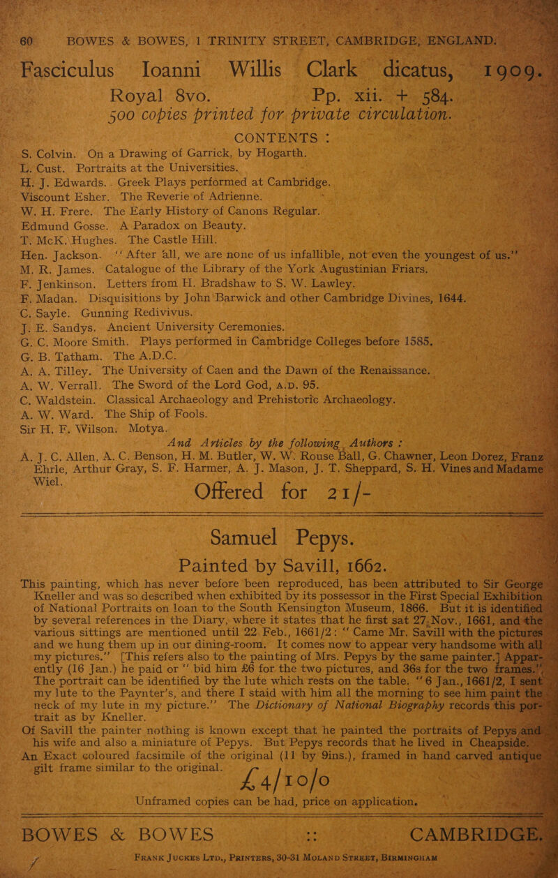             Royal 8vo. | Pp. xi 58-3 wf 500 copies printed for private circulation. CONTENTS : es H. J. Edwards. . Greek Plays performed at as i he Viscount Esher. The Reverie of Adrienne. W.H. Frere. The Early History of Canons Regular. Edmund Gosse. A Paradox on Beauty. T. McK.\Hughes. The Castle Hill. M. R. James. Catalogue of the Library of the York Augustinian Friars. F. Madan. Disquisitions by John Barwick and other Carn Dsier Divines, 1644. vee ‘eee Jj. E. Sandys. Ancient University Ceremonies. G. C. Moore Smith. Plays performed in Cambridge Colleges before 190 G. B. Tatham. The A.D.C. A. A, Tilley. The University of Caen and the Dawn of the Renaissance. | A. W. Verrall. The Sword of the Lord God, a.p. 95. C. Waldstein. Classical Archaeology and Prehistoric Archaeology. A. W. Ward. The Ship of Fools. Sir H, F. Wilson. Motya. And Ariicles by the ‘jileamne Authors: ae A. J.C. Allen, A. C. Benson, H. M. Butler, W. W. Rouse Ball, G. Chawner, Leek De Ehrie, Arthur Gray, S. F. Harmer, A. J. Mason, J. T. Sheppard, Ss a Vines and me Offered for = wie pee &amp; Samuel Pepys. Painted by Savill, 1662.. This painting, which has never before been reproduced, has been attributed to Kneller and was so described when exhibited by its possessor in the First Special of National Portraits on loan to the South Kensington Museum, 1866. But iti by several references in the Diary, where it states that he first sat 27 ,Nov., 1661, &lt; various sittings are mentioned until 22. Feb., 1661/2: “‘ Came Mr. Savill with the pic and we hung them up in our dining-room. It comes now to appear very handsot my pictures.” [This refers also to the painting of Mrs. Pepys by the same paint ently (16 Jan.) he paid or “ bid him £6 for the two pictures, and 36s for the tw The portrait can be identified by the lute which rests on the table. “6 Jan., I a my lute to the Paynter’s, and there I staid with him all the morning to see him pain neck of my lute in my picture.’ The Dictionary of National Biography record th trait as by Kneller. . Of Savill the painter nothing is known except that he painted the portraits of his wife and also a miniature of Pepys. But Pepys records that he lived in Cheap Reeer frame similar to the original. &lt; £4/1o/o — iO Unframed copies can be had, price on application. ate FRANK JuckEs Ltp., Peers A MOLAnp Somes, , BwincHaM ; bs ” oy is Me ae : ns ie : My fee * Saree ave Se ee eee Vi ati &amp; es i&gt; Ries i Gk veeseks ? Pitts