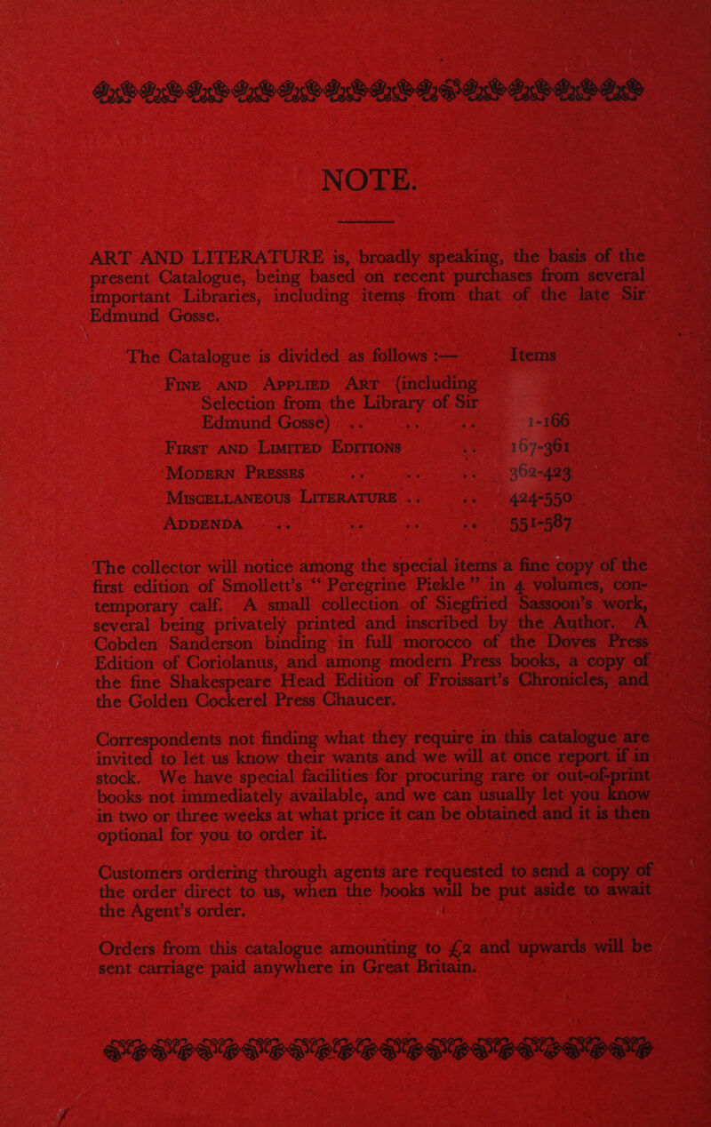 DQG jO LW LW. LV YW LPLL WLW IS NOTE. ART AND LITERATURE is, broadly speaking, the basis of the present Catalogue, being based on recent purchases from several important Libraries, including items from. that of the late Sir Edmund Gosse. . The Catalogue is divided as follows :— Items Fine anp AppLreD ART (including Selection from the Library of Sir Edmund Gosse) .. 1-166 First AND LimireD EpIrions pe 107-aaee ‘MODERN PRESSES os we ;. . 962-483 MiscELLANEOUS LITERATURE .. -« ' 424-550 “ADDENDA .- .. 2: ae we 551-587 The collector will notice among the special items a fine copy of the first edition of Smollett’s “‘ Peregrine Pickle” in 4 volumes, con- temporary calf. A small collection of Siegfried Sassoon’s work, several being privately printed and inscribed by the Author. A Cobden Sanderson binding in full morocco of the Doves Press Edition of Coriolanus, and among modern Press books, a copy of - the fine Shakespeare Head Edition of Froissart’s Chronicles, and ~ the Golden Cockerel Press Chaucer. | Correspondents not finding what they require in this catalogue are invited to lét us know their wants and we will at once report if in stock. We have special facilities for procuring rare or out-of-print in two or three weeks at what price it can be obtained and it is then optional for you: to order it. | Customers ordering through agents are requested to send a copy of the order direct to us, when the books will be put aside to await the Agent’s order. Orders from this catalogue amounting to £2 and upwards will be sent carriage paid anywhere in Great Britain. PEMPLS MP LMSPSS DS PDSP SPSS OMS