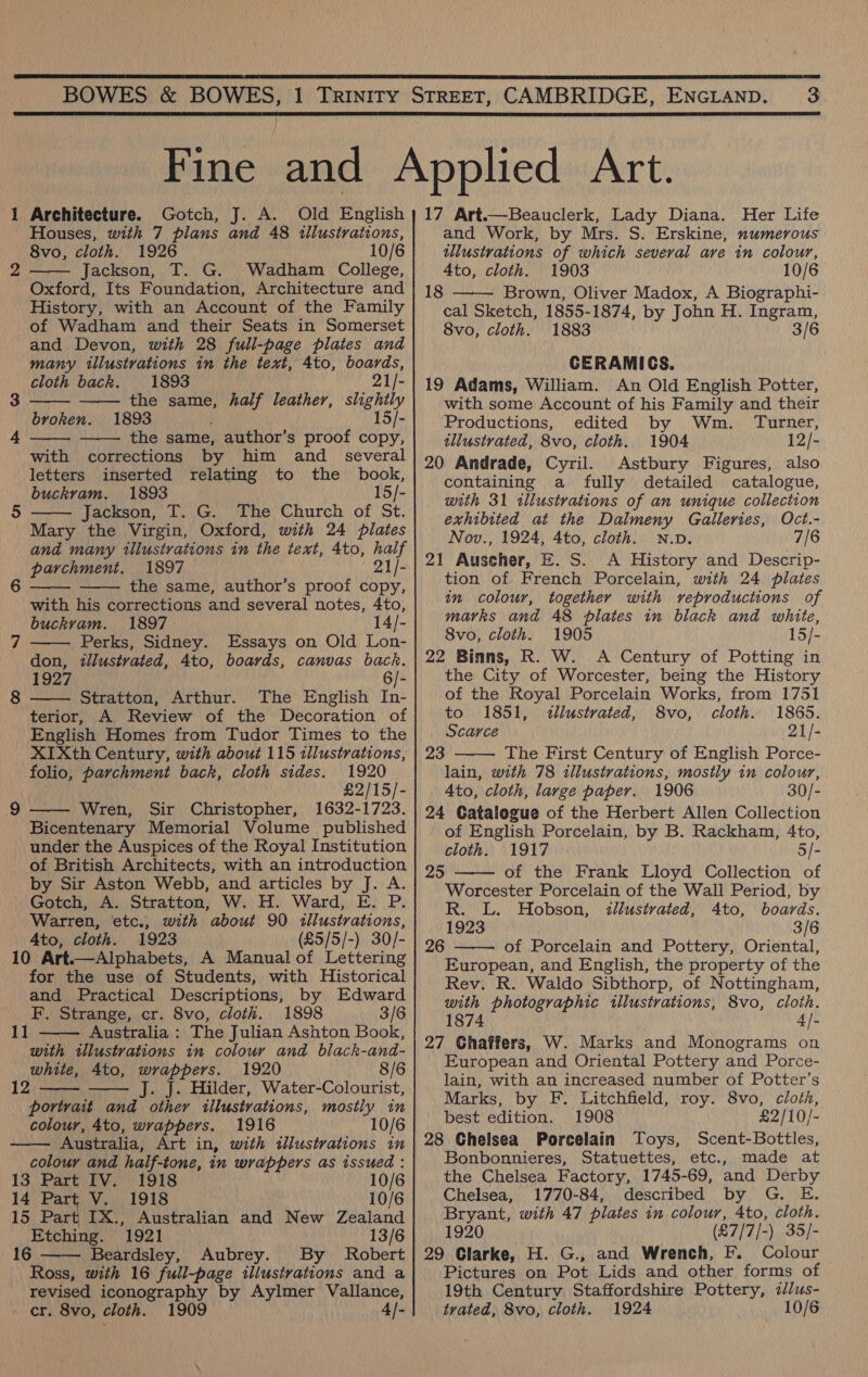   1 Architecture. Gotch, J. A. Old English Houses, with 7 plans and 48 illustrations, 8vo, cloth. 1926 10/6 Jackson, T. G. Wadham College, Oxford, Its Foundation, Architecture and History, with an Account of the Family of Wadham and their Seats in Somerset and Devon, with 28 full-page plates and many illustrations in the text, 4to, boards, bo      cloth back. 1893 21/- 3 the same, half leather, slightly broken. 1893 15/- 4 the same, author’s proof copy, with corrections by him and _ several letters inserted relating to the _ book, buckram. 1893 15/- 5 Jackson, T. G. The Church of St.  Mary the Virgin, Oxford, with 24 plates and many illustrations in the text, 4to, half parchment. 1897 21/- the same, author’s proof copy, with his corrections and several notes, 4to, buckvam. 1897. 14/- Perks, Sidney. Essays on Old Lon- don, tllustrated, 4to, boards, canvas back. 1927 6/- Stratton, Arthur. The English In- terior, A Review of the Decoration of English Homes from Tudor Times to the XIXth Century, with about 115 illustrations,   lop) J  (ee)  folio, parchment back, cloth sides. 1920 £2/15/- 9 Wren, Sir Christopher, 1632-1723.  Bicentenary Memorial Volume published under the Auspices of the Royal Institution of British Architects, with an introduction by Sir Aston Webb, and articles by J. A. Gotch, A. Stratton, W. H. Ward, E. P. Warren, etc., with about 90 illustrations, Ato, cloth. 1923 (£5/5/-) 30/- 10 Art.—Alphabets, A Manual of Lettering for the use of Students, with Historical and Practical Descriptions, by Edward F. Strange, cr. 8vo, cloth. 1898 3/6 Australia : The Julian Ashton Book, with tllustvations in colour and black-and- white, 4to, wrappers. 1920 8/6 12 J. J. Hilder, Water-Colourist, portrait and other illustrations, mostly in colour, 4to, wrappers. 1916 10/6 Australia, Art in, with illustrations in colour and half-tone, in wrappers as issued : 1]      13 Part IV. 1918 10/6 14 Part V. 1918 10/6 15 Part IX., Australian and New Zealand Etching. 1921 13/6 16 Beardsley, Aubrey. By Robert Ross, with 16 full-page illustrations and a revised iconography by Aylmer Vallance, cr. 8vo, cloth. 1909 4|- 17 Art.—Beauclerk, Lady Diana. Her Life and Work, by Mrs. S. Erskine, numerous illustrations of which several ave in colour, 4to, cloth. 1903 10/6 Brown, Oliver Madox, A Biographi- cal Sketch, 1855-1874, by John H. Ingram, 8vo, cloth. 1883 3/6 CERAMICS. 19 Adams, William. An Old English Potter, with some Account of his Family and their Productions, edited by Wm. Turner, illustrated, 8vo, cloth. 1904 12/- 20 Andrade, Cyril. Astbury Figures, also containing a fully detailed catalogue, with 31 illustrations of an unique collection exhibited at the Dalmeny Galleries, Oct.- Nov., 1924, 4to, cloth. N.D. 7/6 21 Auscher, E. S. A History and Descrip- tion of French Porcelain, with 24 plates in colour, together with veproductions of marks and 48 plates in black and white, 8vo, cloth. 1905 15/- 22 Binns, R. W. A Century of Potting in the City of Worcester, being the History of the Royal Porcelain Works, from 1751 18  to 1851, illustrated, 8vo, cloth. 1865. Scarce 21/- 23 The First Century of English Porce-  lain, with 78 illustrations, mostly in colour, Ato, cloth, large paper. 1906 30/- 24 Catalogue of the Herbert Allen Collection of English Porcelain, by B. Rackham, 4to,   cloth. 1917 5/- 25 of the Frank Lloyd Collection of Worcester Porcelain of the Wall Period, by R. L. Hobson, illustrated, 4to, boards. 1923 3/6 26 of Porcelain and Pottery, Oriental, European, and English, the property of the Rev. R. Waldo Sibthorp, of Nottingham, with photographic illustrations, 8vo, cloth. 1874 4/- 27 Ghaffers, W. Marks and Monograms on European and Oriental Pottery and Porce- lain, with an increased number of Potter’s Marks, by F. Litchfield, roy. 8vo, cloth, best edition. 1908 £2/10/- 28 Chelsea Porcelain Toys, Scent-Bottles, Bonbonnieres, Statuettes, etc., made at the Chelsea Factory, 1745-69, and Derby Chelsea, 1770-84, described by G. E. Bryant, with 47 plates in colour, 4to, cloth. 1920 (£7/7/-) 35/- 29 Clarke, H. G., and Wrench, F. Colour Pictures on Pot Lids and other forms of 19th Century Staffordshire Pottery, /us- trated, 8vo, cloth. 1924 10/6