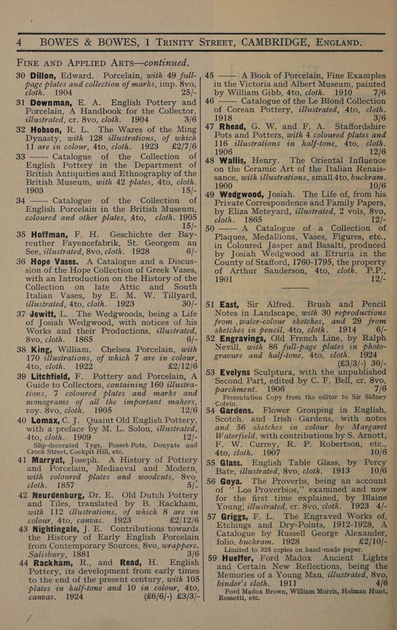   FINE AND APPLIED ARTS—continued. 30 Dillon, Edward. Porcelain, with 49 full- page plates and collection of marks, imp. 8vo, cloth. 1904 25/- 31 Downman, E. A. English Pottery and Porcelain, A Handbook for the Collector, tilustvated, cr. 8vo, cloth. 1904 3/6 32 Hobson, R. L. The Wares of the Ming Dynasty, with 128 illustrations, of which 11 ave in colour, 4to, cloth. 1923 £2/7/6 Catalogue of the Collection of English Pottery in the Department of British Antiquities and Ethnography of the British Museum, with 42 plates, 4to, cloth. 1903 15/- Catalogue of the Collection of English Porcelain in the British Museum, coloured and other plates, Ato, cloth. 1905 15/- 35 Hoffman, F. H. Geschichte der Bay- reuther Fayencefabrik, St. Georgem au See, illustrated, 8vo, cloth. 1928 6/- 36 Hope Vases. A Catalogue and a Discus- sion of the Hope Collection of Greek Vases, with an Introduction on the History of the 33  34  Collection on late Attic and South Italian Vases, by E. M. W. Tillyard, illustrated, 4to, cloth. 1923 30/- 37 Jewitt, L. The Wedgwoods, being a Life of Josiah Wedgwood, with notices of his Works and their Productions, <llustvated, 8vo, cloth. 1865 6/- 38 King, William. Chelsea Porcelain, with 170 zllustrations, of which 7 are in colour, 4to, cloth. 1922 £2/12/6 39 Litchfield, F. Pottery and Porcelain, A Guide to Collectors, containing 160 llustra- tions, 7 coloured plates and marks and monograms of all the important makers, roy. 8vo, cloth. 1905 12/6 40 Lomax, C. J. Quaint Old English Pottery, with a preface by M. L. Solon, zllustrated, Ato, cloth. 1909 12/- Slip-decorated Tygs, Posset-Pots, Donyate and Crock Street, Cockpit Hill, etc. 41 Marryat, Joseph. A History of Pottery and Porcelain, Mediaeval and Modern, with coloured plates and woodcuts, 8vo, cloth. 1857 Sj. 42 Neurdenburg, Dr. E. Old Dutch Pottery and Tiles, translated by B. Rackham, with 112 illustrations, of which 8 are in colour, 4to, canvas. 1923 £2/12/6 43 Nightingale, J. E. Contributions towards the History of Early English Porcelain from Contemporary Sources, 8vo, wrappers. Salisbury, 1881 3/6 44 Rackham, R., and Read, H. English Pottery, its development from early times to the end of the present century, with 105 plates in half-tone and 10 im colour, Ato, canvas. 1924 (£6/6/-) £3/3/- 45  A Book of Porcelain, Fine Examples in the Victoria and Albert Museum, painted by William Gibb, 4to, cloth. 1910 7/6 46 Catalogue of the Le Blond Collection of Corean Pottery, illustrated, Ato, cloth. 1918 : 3/6 47 Rhead, G. W. and F. A. Staffordshire Pots and Potters, with 4 coloured plates and 116 illustrations in half-tone, 4to, cloth. 1906 12/6 48 Wallis, Henry. The Oriental Influence on the Ceramic Art of the Italian Renais- sance, with illustrations, small 4to, buckvam. 1900 10/6 49 Wedgwood, Josiah. The Life of, from his Private Correspondence and Family Papers, by Eliza Meteyard, zllustvated, 2 vols, 8vo, cloth. 1865 12/- A Catalogue of a Collection of Plaques, Medallions, Vases, Figures, etc., in Coloured Jasper and Basalti, produced by Josiah Wedgwood at Etruria in the County of Stafford, 1760-1795, the property  50   of Arthur Sanderson, 4to, cloth. P.P., 1901 12/- 51 East, Sir Alfred. Brush and Pencil Notes in Landscape, with 30 reproductions from .water-colour sketches, and 29 from sketches in pencil, 4to, cloth. 1914 6/- 52 Engravings, Old French Line, by Ralph Nevill, with 86 full-page plates in photo- gravure and half-tone, 4to, cloth. 1924 (£3/3/-) 30/- 53 Evelyns Sculptura, with the unpublished Second Part, edited by C. F. Bell, cr. 8vo, parchment. 1906 7/6 Me tecie ics Copy from the editor to Sir Sidney 54 “Gardens. Flower Grouping in English, Scotch, and Irish Gardens, with motes and 56 sketches in colour by Margaret W aterfield, with contributions by S. Arnott, F. W. Currey, R. P. Robertson, etc., Ato, cloth. 1907 10/6 55 Glass. English Table Glass, by Percy Bate, illustrated, 8vo, cloth. 1913 10/6 56 Goya. The Proverbs, being an account of ‘‘ Los Proverbios,’’ examined and now for the first time explained, by Blaine © Young; illustrated, cr. 8vo, cloth. 1923 4/- 57 Griggs, F. L. The Engraved Works of, Etchings and Dry-Points, 1912-1928, A folio, buckrvam. 1928 £2/10/- Limited to 325 copies on hand-made paper. 4 59 Hueffer, Ford Madox Ancient Lights and Certain New Reflections, being the Memories of a Young Man, illustrated, 8vo, binder’s cloth. 1911 4/6 Ford Madox Brown, William Morris, Holman Hunt, Rossetti, etc,