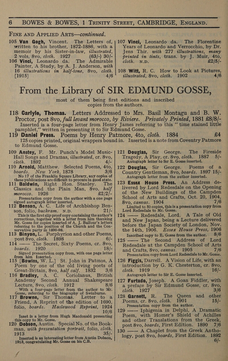 ones   FINE AND APPLIED ARTS—continued. 105 Van Gogh, Vincent. The Letters of, written to his brother, 1872-1886, with a memoir by his Sister-in-law, tllustrated, 2 vols, 8vo, cloth. 1927 (63/-) 30/- 106 Vinci, Leonardo da. The Admirable Painter, A Study, by A. J. Anderson, with 16 illustrations in half-tone, 8vo, cloth. [1915] 4/6 From the Library 107 Vinci, Leonardo da. The Florentine Years of Leonardo and Verrocchio, by Dr. Jens Thir. with 277 illustrations, many printed in tints, trans. by J. Muir, 4to, cloth. N.D. £2/5/- 108 Witt, R. C. How to Look at Pictures, tllustrated, 8vo, cloth. 1902 4/6 118 Carlyle, Thomas. 1884 £4 to Edmund Gosse. 109 Anstey, F. Mr. Punch’s Model Music- Hall Songs and Dramas, illustrated, cr. 8vo, cloth. 1892 . Ale 110 Arnold, Matthew. Selected Poems, 4to, boards. New York, 1878 3/6 No 17 of the Franklin Square Library, any copies of these publications are difficult to procure in good state. 111 Baldwin, Right Hon. Stanley. The Classics and the Plain Man, 8vo, half morocco. 1926 £2 /2/- Presentation copy from the author with a one page signed autograph letter inserted. Nepean 112 Benson, A. C. Life of Archbishop Ben- son, folio, buckram. N.D. 21/- This is the first slip proof copy containing the author’s corrections, together with a letter from him thanking Mr. Gosse for copies inserted of A. J. Balfour’s letters referring to the position of the Church and the Con- servative party in 1896-98. — 113 Binyon,L. Porphyrion and other Poems, post 8vo, cloth. 1898 6/- 114 The Secret, Sixty Poems, cr. 8vo, boards. 1920 18/- Signed presentation copy from, with one page letter from him inserted. } 115 [Bowles, W. L.] St. John in Patmos, A Poem by one of the old living poets of  Great-Britain, 8vo, half calf. 1832 3/6 116 Bradley, A. C. Coriolanus, British Academy Second Annual Shakespeare Lecture, 8vo, cloth. 1912 8/6 With a four-page letter from the author to Mr. Gosse, referring to the biography of Swinburne. 117 Browne, Sir Thomas. Letter to a Friend, A Reprint of the edition of 1690, folio, boards. Haslewood Reprint, 1924 10/6 Inset is a letter from Hugh Macdonald presenting this copy to Mr. Gosse. r 120 Dobson, Austin. Special No. of the Book- man, with presentation portrait, folio, cloth. 1913 35/- Inserted is an interesting letter from Austin Dobson, 1913, congratulating Mr. Gosse on his C.B. f ad 121 Douglas, Sir George. The Fireside Tragedy, A Play, cr. 8vo, cloth. 1887 5/- Autograph letter to Sir E. Gosse inserted. 122 Douglas, Sir George. Poems of a Country Gentleman, 8vo, boards. 1897 15/- Autograph letter from the author inserted. 123 Essex House Press. An Address de- livered by Lord Redesdale on the Opening of the New Buildings of the Campden School of Arts and Crafts, Oct. 20, 1904, 8vo, canvas. 1904 7/6 Limited to 50 copies, this is a presentation copy from Lord Redesdale to Mr. Gosse. 124 Redesdale, Lord. A Tale of Old and New Japan, being a Lecture delivered before the Japan Society of London, Nov. the 14th, 1906. Essex House Press, 1906 Inscribed copy to E. Gosse from the author. 8/6 125 The Second Address of Lord Redesdale at the Campden School of Arts and Crafts, 8vo, canvas. 1905 7/6 Presentation copy from Lord Redesdale to Mr. Gosse. 126 Figgis, Darrell. A Vision of Life, with an introduction by G. K. Chesterton, cr. 8vo, cloth. 1919 16/- Autograph letter to Sir E. Gosse inserted. 127 Furtado, Joseph. A Goan Fiddler, with a preface by Sir Edmund Gosse, cr. 8vo,   cloth. 1927 3/6 128 Garnett, R. The Queen and other — Poems, cr. 8vo, cloth. 1901 15/- Presentation copy from the author. 129 Iphigenia in Delphi, A Dramatic Poem, with Homer’s Shield of Achilles and other Translations from the Greek, post 8vo, boards, First Edition. 1890 7/6 130 A Chaplet from the Greek Antho- logy, post 8vo, boards, First Edition. wi  