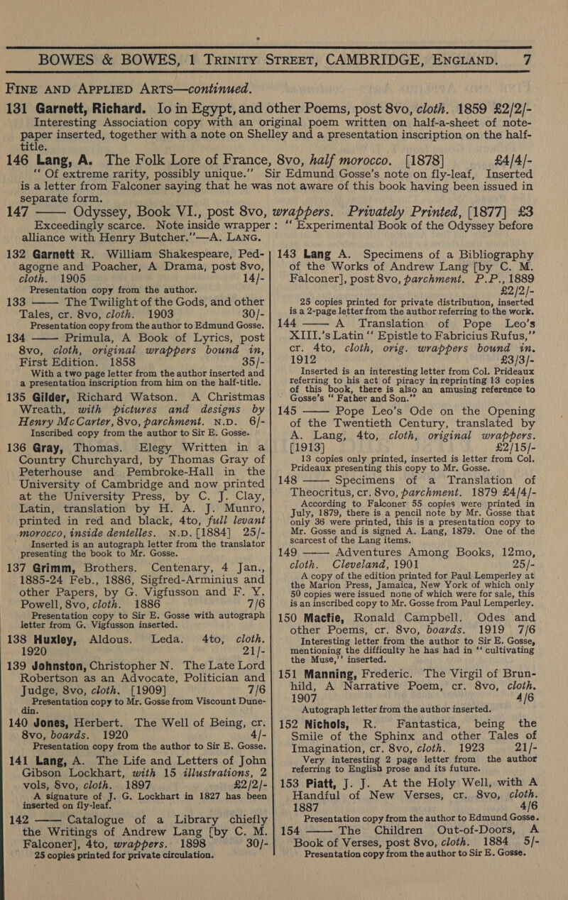   FINE AND APPLIED ARTS—continued. title. ‘“* Of extreme rarity, possibly unique.” [1878] £4/4/- separate form. 147  alliance with Henry Butcher.’’—A. Lane. 132 Garnett R. William Shakespeare, Ped- agogne and Poacher, A Drama, post 8vo, cloth. 1905 14/- Presentation copy from the author. 133 The Twilight of the Gods, and other Tales, cr. 8vo, cloth. 1903 30/- Presentation copy from the author to Edmund Gosse. 134 Primula, A Book of Lyrics, post 8vo, cloth, original wrappers bound in, First Edition. 1858 35/- With a two page letter from the author inserted and a presentation inscription from him on the half-title. 135 Gilder, Richard Watson. A Christmas Wreath, with pictures and designs by Henry McCarter, 8vo, parchment. N.D. §6/- Inscribed copy from the author to Sir E. Gosse. 136 Gray, Thomas. Elegy Written in a Country Churchyard, by Thomas Gray of Peterhouse and Pembroke-Hall in the University of Cambridge and now printed at the University Press, by C. J. Clay, Latin, translation by H. A. J. Munro, printed in red and black, 4to, full levant morocco, inside dentelles. N.D.[1884] 25/- Inserted is an autograph letter from the translator presenting the book to Mr. Gosse. 137 Grimm, Brothers. Centenary, 4 Jan., 1885-24 Feb., 1886, Sigfred-Arminius and other Papers, by G. Vigfusson and’ F. Y. Powell, 8vo, cloth. 1886 7/6 Presentation copy to Sir E. Gosse with autograph letter from G. Vigfusson inserted. 138 Huxley, Aldous. Leda. 4to, cloth. 1920 21]- 139 Johnston, Christopher N. The Late Lord Robertson as an Advocate, Politician and Judge, 8vo, cloth. [1909] 7/6 Pio hh i copy to Mr. Gosse from Viscount Dune- 140 Jones, Herbert. The Well of Being, cr. 8vo, boards. 1920 4/- Presentation copy from the author to Sir E. Gosse. 141 Lang, A. The Life and Letters of John Gibson Lockhart, with 15 illustrations, 2 vols, 8vo, cloth. 1897 £2 /2/- A signature of J. G. Lockhart in 1827 has been inserted on fly-leaf. 142 Catalogue of a Library chiefly the Writings of Andrew Lang [by C. M. Falconer], 4to, wrappers. 1898 30/- 25 copies printed for private circulation.    143 Lang A. Specimens of a Bibliography of the Works of Andrew Lang [by C. M. Falconer], post 8vo, parchment. P.P., 1889 £2 /2/- _ 25 copies printed for private distribution, inserted is a 2-page letter from the author referring to the work. 144 A Translation of Pope Leo’s XITI.’s Latin ‘‘ Epistle to Fabricius Rufus,”’ cr. 4to, cloth, orig. wrappers bound in. 1912 £3/3/- Inserted is an interesting letter from Col. Prideaux referring to his act of piracy in reprinting 13 copies of this book, there is also an amusing reference to ' Gosse’s “‘ Father and Son.” 145 Pope Leo’s Ode on the Opening of the Twentieth Century, translated by A. Lang, 4to, cloth, original wrappers. [1913] £2/15/- 13 copies only printed, inserted is letter from Col. Prideaux presenting this copy to Mr. Gosse. 148 Specimens of a Translation of Theocritus, cr. 8vo, parchment. 1879 £4/4/- According to Falconer 55 copies were printed in July, 1879, there is a pencil note by Mr. Gosse that only 36 were printed, this is a presentation copy to Mr. Gosse and is signed A. Lang, 1879. One of the scarcest of the Lang items. 149 Adventures Among Books, 12mo, cloth. Cleveland, 1901 25/- A copy of the edition printed for Paul Lemperley at the Marion Press, Jamaica, New York of which only 50 copies were issued none of which were for sale, this is an inscribed copy to Mr. Gosse from Paul Lemperley. 150 Macfie, Ronald Campbell. Odes and other Poems, cr. 8vo, boards. 1919 7/6 Interesting letter from the author to Sir E. Gosse, mentioning the difficulty he has had in ‘‘ cultivating the Muse,’’ inserted. 151 Manning, Frederic. The Virgil of Brun- hild, A Narrative Poem, cr. 8vo, cloth.     1907 4/6 Autograph letter from the author inserted. 152 Nichols, R. Fantastica, being the Smile of the Sphinx and other Tales of Imagination, cr. 8vo, cloth. 1923 21/- Very interesting 2 page letter from the author referring to English prose and its future. 153 Piatt, J. J. At the Holy Well, with A Handful of New Verses, cr. 8vo, cloth. 1887 4/6 Presentation copy from the author to Edmund Gosse. 154 The Children Out-of-Doors, A Book of Verses, post 8vo, cloth. 1884 5/- Presentation copy from the author to Sir E. Gosse. 