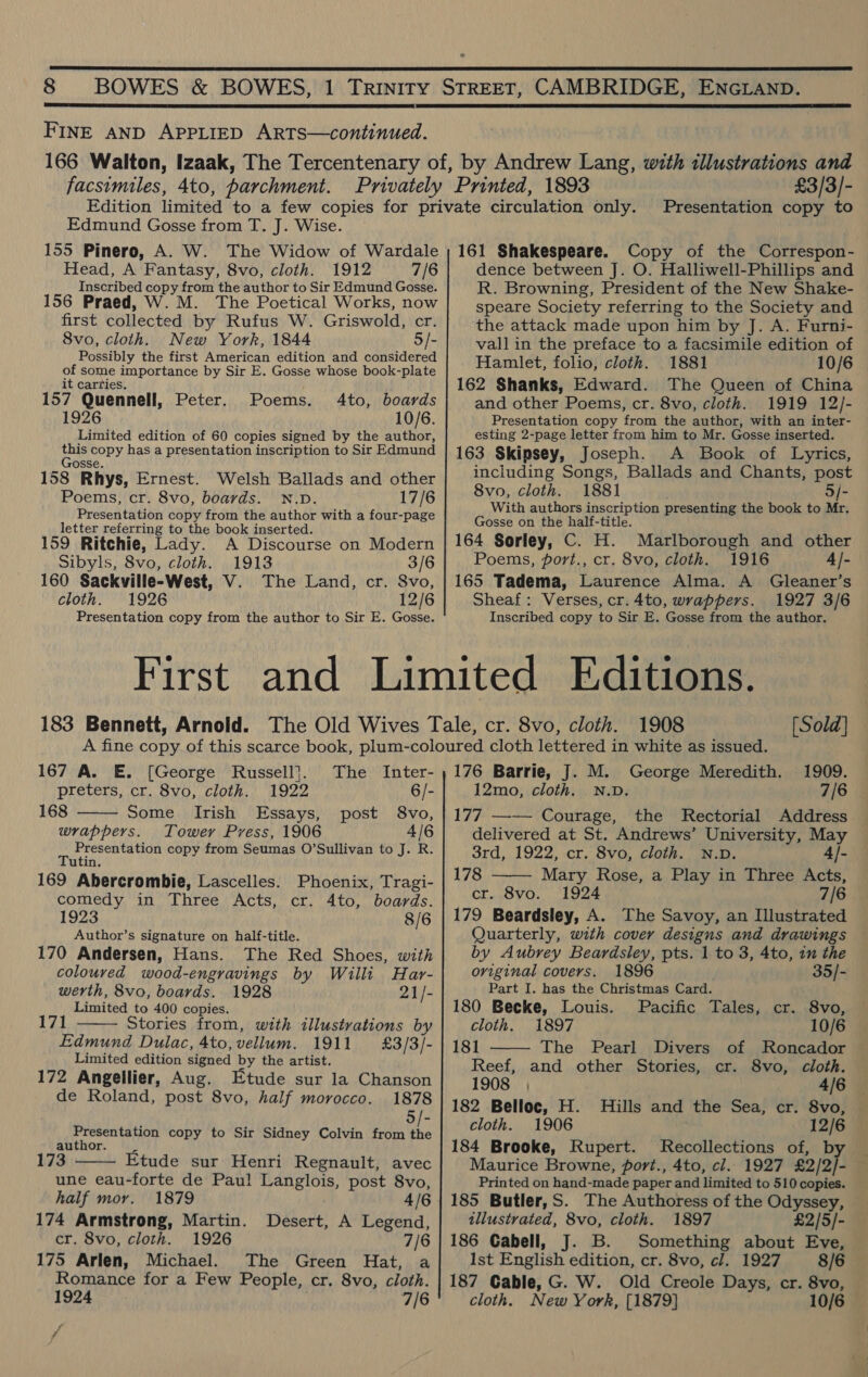   FINE AND APPLIED ARTS—continued. facsimiles, 4to, parchment. Edmund Gosse from T. J. Wise. 155 Pinero, A. W. The Widow of Wardale Head, A Fantasy, 8vo, cloth. 1912 7/6 Inscribed copy from the author to Sir Edmund Gosse. 156 Praed, W.M. The Poetical Works, now first collected by Rufus W. Griswold, cr. 8vo, cloth. New York, 1844 5/- Possibly the first American edition and considered of some importance by Sir E. Gosse whose book-plate it carries. 157 Quennell, Peter. Poems. 4to, boards 1926 10/6. Limited edition of 60 copies signed by the author, bie copy has a presentation inscription to Sir Edmund osse. 158 Rhys, Ernest. Welsh Ballads and other Poems, cr. 8vo, boards. N.D. 17/6 Presentation copy from the author with a four-page letter referring to the book inserted. 159 Ritchie, Lady. A Discourse on Modern Sibyls, 8vo, cloth. 1913 3/6 160 Sackville-West, V. The Land, cr. 8vo, cloth. 1926 12/6 Presentation copy from the author to Sir E. Gosse. £3/3/- Presentation copy to 161 Shakespeare. Copy of the Correspon- dence between J. O. Halliwell-Phillips and R. Browning, President of the New Shake- speare Society referring to the Society and the attack made upon him by J. A. Furni- vall in the preface to a facsimile edition of Hamlet, folio, cloth. 1881 10/6 162 Shanks, Edward. The Queen of China and other Poems, cr. 8vo, cloth.. 1919 12/- Presentation copy from the author, with an inter- esting 2-page letter from him to Mr. Gosse inserted. 163 Skipsey, Joseph. A Book of Lyrics, including Songs, Ballads and Chants, post 8vo, cloth. 1881 . 5/- With authors inscription presenting the book to Mr. Gosse on the half-title. 164 Sorley, C. H. Marlborough and other Poems, port., cr. 8vo, cloth. 1916 4]- 165 Tadema, Laurence Alma. A_ Gleaner’s Sheaf: Verses, cr.4to, wrappers. 1927 3/6 Inscribed copy to Sir E. Gosse from the author.  167 A. E. [George Russell]. The Inter- preters, cr. 8vo, cloth. 1922 6/- 168 Some Irish Essays, post 8vo, wrappers. Tower Press, 1906 4/6 Presentation copy from Seumas O’Sullivan to J. R. Tutin. 169 Abercrombie, Lascelles. Phoenix, Tragi- comedy in Three Acts, cr. 4to, boards. 1923 8/6 Author’s signature on half-title. 170 Andersen, Hans. The Red Shoes, with coloured wood-engravings by Willi Har- werth, 8vo, boards. 1928 21/- Limited to 400 copies. 171 Stories from, with illustrations by Edmund Dulac, 4to, vellum. 1911 £3/3/- Limited edition signed by the artist. 172 Angellier, Aug. Etude sur la Chanson de Roland, post 8vo, half morocco. 1878 5/- Presentation copy to Sir Sidney Colvin from i author. 173 Etude sur Henri Regnault, avec une eau-forte de Paul Langlois, post 8vo,   half mor. 1879 4/6 174 Armstrong, Martin. Desert, A Legend, cr. 8vo, cloth. 1926 7/6 175 Arlen, Michael. The Green Hat, a Romance for a Few People, cr. 8vo, cloth. 1924 7/6 ra 1908 [Sold] 176 Barrie, J. M. George Meredith. 1909. 12mo, cloth. N.D. 7/6 177 —— Courage, the Rectorial Address delivered at St. Andrews’ University, May 3rd, 1922, .cr, Sva, chotn, unis 4/- 178 Mary Rose, a Play in Three Acts, cr. 8vo. 1924 7/6 179 Beardsley, A. The Savoy, an Illustrated Quarterly, with cover designs and drawings by Aubrey Beardsley, pts. 1 to 3, 4to, tn the original covers. 1896 35/- Part I. has the Christmas Card. 180 Becke, Louis. Pacific Tales, cr. 8vo, cloth. 1897 10/6 181 The Pearl Divers of Roncador Reef, and other Stories, cr. 8vo, cloth. 1908 , 4/6 182 Belloc, H. Hills and the Sea, cr. 8vo, cloth. 1906 12/6 184 Brooke, Rupert. Recollections of, by Maurice Browne, port., 4to, cl. 1927 £2/2/- Printed on hand-made paper and limited to 510 copies. 185 Butler,S. The Authoress of the Odyssey,   illustrated, 8vo, cloth. 1897 £2/5/- 186 Cabell, J. B. Something about Eve, Ist English edition, cr. 8vo, cl. 1927 8/6 187 Gable, G. W. Old Creole Days, cr. 8vo, cloth. New York, [1879] 10/6