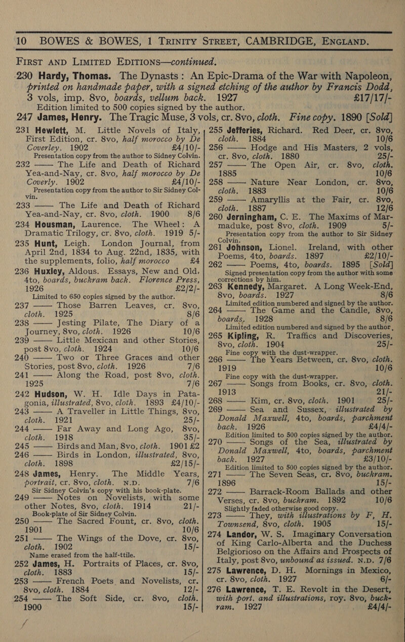   1927 £17/17/- 231 Hewlett, M. Little Novels of Italy, First Edition, cr. 8vo, half morocco by De Coverley. 1902 £4 /10/- Presentation copy from the author to Sidney Colvin. ed The Life and Death of Richard Yea-and-Nay, cr. 8vo, half morocco by De Coverly. 1902 £4/10/- _ Presentation copy from the author to Sir Sidney Col- vin. 233 The Life and Death of Richard Yea-and-Nay, cr. 8vo, cloth. 1900 8/6 234 Housman, Laurence. The Wheel: A Dramatic Trilogy, cr. 8vo, cloth. 1919 5/- 235 Hunt, Leigh. London Journal, from April 2nd, 1834 to Aug. 22nd, 1835, with the supplements, folio, half morocco £4 236 Huxley, Aldous. Essays, New and Old, Ato, boards, buckram back. Florence Press, 1926 £2/2/- Limited to 650 copies signed by the author. Those Barren Leaves, cr. S8vo, 1925 8/6 238 Jesting Pilate, The Diary of a Journey, 8vo, cloth. 1926 10/6 239 Little Mexican and other Stories, post 8vo, cloth. 1924 10/6 240 Two or Three Graces and other Stories, post 8vo, cloth. 1926 7/6 241 Along the Road, post 8vo, cloth. 1925 7/6 242 Hudson, W. H. Idle Days in Pata- gonia, tllustvated, 8vo, cloth. 1893 £4/10/-   237 cloth.          243 A Traveller in Little Things, 8vo, cloth. 1921 25/- 244 Far Away and Long Ago, 8vo, cloth. 1918 35/- 245 Birds and Man, 8vo, cloth. 1901 £2 246 Birds in London, illustrated, 8vo, cloth. 1898 £2/15/- 248 James, Henry. The Middle Years, portrait, cr. 8vo, cloth. N.D. 7/6 Sir Sidney Colvin’s copy with his book-plate.    249 Notes on Novelists, with some other Notes, 8vo, cloth. 1914 21/- Book-plate of Sir Sidney Colvin. 250 The Sacred Fount, cr. 8vo, cloth. 1901 10/6 251 The Wings of the Dove, cr. 8vo, cloth. 1902 15/- Name erased from the half-ttile. 252 James, H. Portraits of Places, cr. 8vo,   cloth. 1883 15/- 253 French Poets and Novelists, cr. 8vo, cloth. 1884 12/- 254 The Soft Side, cr. 8vo, cloth. 1900 15/- rf 255 Jefferies, Richard. Red Deer, cr. 8vo,     cloth. 1884 10/6 256 Hodge and His Masters, 2 vols, cr. 8vo, cloth. 1880 25/- 257 The Open Air, cr. 8vo, cloth. 1885 10/6 258 Nature Near London, cr. 8vo, cloth. 1883 . 10/6 259 Amaryllis at the Fair, cr. 8vo, cloth. 1887 12/6 260 Jerningham, C. E.. The Maxims of Mar- maduke, post 8vo, cloth. 1909 5/- Presentation copy from the author to Sir Sidney Colvin. 261 Johnson, Lionel. Ireland, with other Poems, 4to, boards. 1897 £2/10/- 1895 [Sold] 262 Poems, 4to, boards.  corrections by him. 263 Kennedy, Margaret. A Long Week-End, 8vo, boards. 1927 8/6 Limited edition numbered and signed by the author. The Game and the Candle, 8vo, 1928 8/6 264 boards.  265 Kipling, R. Traffics and Discoveries, 8vo, cloth. 1904 25/- 266 Fine copy with the dust-wrapper. 1919 Fine copy with the dust-wrapper.    267 Songs from Books, cr. 8vo, cloth. 1913 21/- 268 —— Kim, cr. 8vo, cloth. 1901 25/- 269 Sea and Sussex, : illustrated by Donald Maxwell, 4to, boards, parchment back. 1926 £4/4/- Edition limited to 500 copies signed by the author. 270 Songs of the Sea, zllustrated by | Donald Maxwell, 4to, boards, parchment back. 1927 £3/10/- Edition limited to 500 copies signed by the author. 271 he Seven Seas, cr. 8vo, buckram. 1896 15/- 272 Barrack-Room Ballads and other Verses, cr. 8vo, buckram. 1892 10/6 Slightly faded otherwise good copy. 273 Townsend, 8vo, cloth.    They, with illustrations by F, H. 1905 15/-  4 of King Carlo-Alberta and the Duchess Belgiorioso on the Affairs and Prospects of 275 Lawrence, D. H. Mornings in Mexico, cr. 8vo, cloth. 1927 6/- with port. and illustrations, roy. 8vo, buck- vam. 1927 £4/4/-