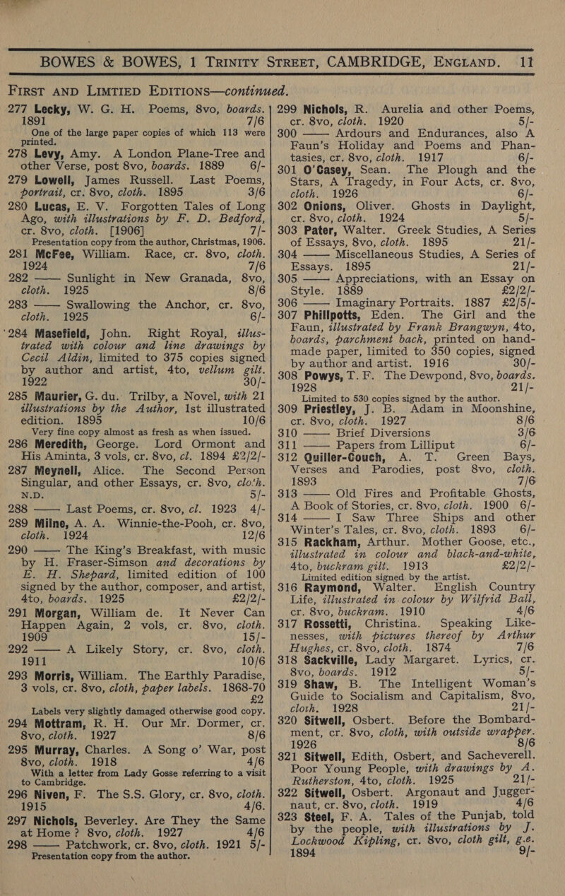  It  277 Lecky, W. G. H. Poems, 8vo, boards. 1891 2 One of the large paper copies of which 113 were printed. 278 Levy, Amy. A London Plane-Tree and other Verse, post 8vo, boards. 1889 6/- 279 Lowell, James Russell. Last Poems, - portrait, cr. 8vo, cloth. 1895 3/6  280 Lucas, E. V. Forgotten Tales of Long Ago, with illustrations by F. D. Bedford, cr. 8vo, cloth. [1906] 7/- Presentation copy from the author, Christmas, 1906. 281 DE aes William. MRace, cr. 8vo, cloth.   192 7/6 282 Sunlight in New Granada, 8vo, cloth. 1925 8/6 283 Swallowing the Anchor, cr. 8vo, cloth. 1925 6/- Right Royal, tllus- tvated with colour and line drawings by Cecil Aldin, limited to 375 copies signed by author and artist, 4to, vellum gilt. 1922 30/- 285 Maurier, G. du. Trilby, a Novel, with 21 illustrations by the Author, 1st illustrated edition. 1895 10/6 Very fine copy almost as fresh as when issued. 286 Meredith, George. Lord Ormont and His Aminta, 3 vols, cr. 8vo, cl. 1894 £2/2/- 287 Meynell, Alice. The Second Person Singular, and other Essays, cr. 8vo, clo‘h. N.D. 5/- 1923 4/- 289 Milne, A. A. Winnie-the-Pooh, cr. 8vo, cloth. 1924 12/6 The King’s Breakfast, with music by H. Fraser-Simson and decorations by E. H. Shepard, limited edition of 100 signed by the author, composer, and artist,  4to, boards. 1925 £2/2/- 291 Morgan, William de. It Never Can : Happen Again, 2 vols, cr. 8vo, cloth. : 1909 15/- 292 —— A Likely Story, cr. 8vo, cloth. 1911 10/6 293 Morris, William. The Earthly Paradise, 3 vols, cr. 8vo, cloth, paper labels. 1868-70 £2 Labels very slightly damaged otherwise good copy. 8vo, cloth. 1927 8/6 295 Murray, Charles. A Song o’ War, post 8vo, cloth. 1918 4/6 With a letter from Lady Gosse referring to a visit to Cambridge. 296 Niven, F. The S.S. Glory, cr. 8vo, cloth. 1915 4/6. 297 Nichols, Beverley. Are They the Same at Home ? 8vo, cloth. 1927 4/6 298 Patchwork, cr. 8vo, cloth. 1921 5/- Presentation copy from the author.  299 Nichols, R. Aurelia and other Poems, cr. 8vo, cloth. 1920 5/- 300 Ardours and Endurances, also A Faun’s Holiday and Poems and Phan- tasies, cr. 8vo, cloth. 1917 6/- 301 O’Gasey, Sean. The Plough and the Stars, A Tragedy, in Four Acts, cr. 8vo, cloth. 1926 6/- 302 Onions, Oliver. Ghosts in Daylight, cr. 8vo, cloth. 1924 5/- 303 Pater, Walter. Greek Studies, A Series of Essays, 8vo, cloth. 1895 21/-    304 Miscellaneous Studies, A Series of Essays. 1895 21/- 305 Appreciations, with an Essay on Style. 1889 £2 /2/- 306 Imaginary Portraits. 1887 £2/5/-  307 Phillpotts, Eden. The Girl and the Faun, tllustrated by Frank Brangwyn, 4to, boards, parchment back, printed on hand- made paper, limited to 350 copies, signed by author and artist. 1916 30/- 308 Powys, T.F. The Dewpond, 8vo, boards. 1928 21/- Limited to 530 copies signed by the author. _ 309 Priestley, J. B. Adam in Moonshine,    cr. 8vo, cloth. 1927 8/6 310 Brief Diversions 3/6 311 —— Papers from Lilliput 6/- 312 Quiller-Gouch, A. T. Green Bays, Verses and Parodies, post 8vo, cloth. 1893 7/6 313 Old Fires and Profitable Ghosts, A Book of Stories, cr. 8vo, cloth. 1900 6/- 314 I Saw Three Ships and other Winter’s Tales, cr. 8vo, cloth. 1893 6/- 315 Rackham, Arthur. Mother Goose, etc., illustrated 1n colour and black-and-white, Ato, buckram gilt. 1913 £2 /2/- Limited edition signed by the artist. 316 Raymond, Walter. English Country Life, illustrated in.colour by Wilfrid Ball, cr. 8vo, buckram. 1910 4/6 317 Rossetti, Christina. Speaking Like- nesses, with pictures thereof by Arthur Hughes, cr. 8vo, cloth. 1874 7/6 318 Sackville, Lady Margaret. Lyrics, cr. 8vo, boards. 1912 5/- 319 Shaw, B. The Intelligent Woman’s Guide to Socialism and Capitalism, 8vo, cloth. 1928 21/- 320 Sitwell, Osbert. Before the Bombard- ment, cr. 8vo, cloth, with outside Wee la 1926 8/6 321 Sitwell, Edith, Osbert, and Sacheverell. Poor Young People, with drawings ne A. Rutherston, 4to, cloth. 1925 21/- 322 Sitwell, Osbert. Argonaut and Jugger- naut, cr. 8vo, cloth. 1919 4/6 323 Steel, F. A. Tales of the Punjab, told by the people, with illustrations by J. Lockwood Kipling, cr. 8vo, cloth gilt, g.e. 1894 9/-