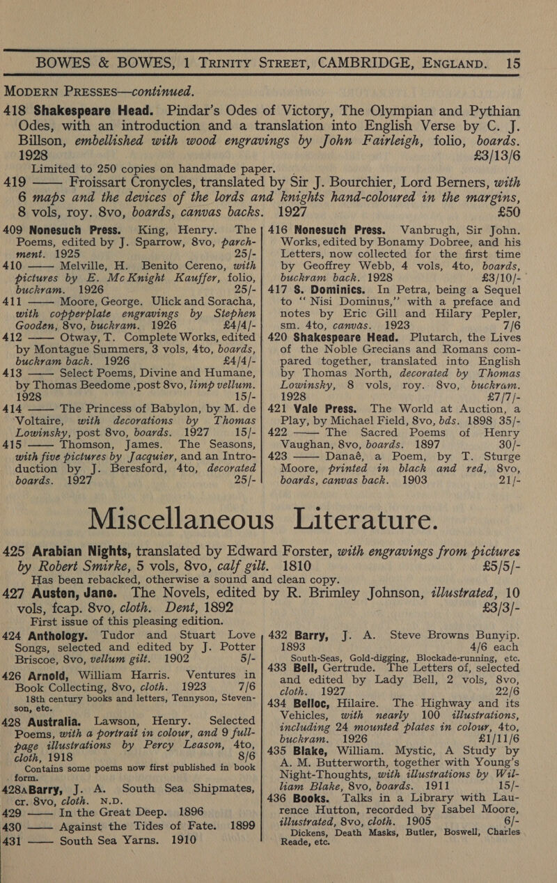  15  MODERN PRESSES—continued. 1928 £3/13/6 419  409 Nonesuch Press. King, Henry. The Poems, edited by J. Sparrow, 8vo, parch- ment. 1925 25/- 410 Melville, H. Benito Cereno, with pictures by E. McKnight Kauffer, folio, buckram. 1926 25/- 41] Moore, George. Ulick and Soracha, with copperplate engravings by Stephen Gooden, 8vo, buckram. 1926 £4/4/- 412 ——— Otway, T. Complete Works, edited by Montague Summers, 3 vols, 4to, boards, buckram back. 1926 £4/4 /- 413 Select Poems, Divine and Humane, by Thomas Beedome , post 8vo, limp vellum. 1928 15/- 414 The Princess of Babylon, by M. de ‘Voltaire, with decorations by Thomas Lowinsky, post 8vo, boards. 1927 15/- 415 Thomson, James. The Seasons, with five pictures by Jacquier, and an Intro- duction by J. Beresford, 4to, decorated boards. 1927 25/-      1927 £50 416 Nonesuch Press. Vanbrugh, Sir John. Works, edited by Bonamy Dobree, and his Letters, now collected for the first time by Geoffrey Webb, 4 vols, 4to, boards, buckram back. 1928 £3/10/- 417 §. Dominics. In Petra, being a Sequel to ‘‘ Nisi Dominus,’’ with a preface and notes by Eric Gill and Hilary Pepler, sm. 4to, canvas. 1923 7/6 420 Shakespeare Head. Plutarch, the Lives of the Noble Grecians and Romans com- pared together, translated into English by Thomas North, decorated by Thomas Lowinsky, 8 vols, roy. 8vo, buckram. 1928 £7/7 /- 421 Vale Press. The World at Auction, a Play, by Michael Field, 8vo, bds. 1898 35/-  422 ihe! Sacred) Poems) of ';;tHenry Vaughan, 8vo, boards. 1897 30/- 423 Danaé, a Poem, by T. Sturge  Moore, printed in black and red, 8vo, boards, canvas back. 1903 21/- 1810 £5/5/- vols, fcap. 8vo, cloth. Dent, 1892 First issue of this pleasing edition. 424 Anthology. Tudor and Stuart Love Songs, selected and edited by J. Potter Briscoe, 8vo, vellum gilt. 1902 5/- 426 Arnold, William Harris. Ventures in Book Collecting, 8vo, cloth. 1923 7/6 18th century books and letters, Tennyson, Steven- son, etc. 428 Australia. Lawson, Henry. Selected Poems, with a portrait in colour, and 9 full- page illustvations by Percy Leason, Ato, cloth, 1918 8/6 Contains some poems now first published in book . form. 428aBarry, J. A. South Sea Shipmates, cr. 8vo, cloth. N.D. 429 In the Great Deep. 1896 430 ——— Against the Tides of Fate. 431 South Sea Yarns. 1910  1899  Pa ia) 432 Barry, J. A. Steve Browns Bunyip. 1893 4/6 each South-Seas, Gold-digging, Blockade-running, etc. 433 Bell, Gertrude. The Letters of, selected and edited by Lady Bell, 2 vols, cloth. 1927 434 Belloc, Hilaire. The. Highway and its Vehicles, with nearly 100 illustrations, including 24 mounted plates in colour, Ato, buckram. 1926 £1/11/6 435 Blake, William. Mystic, A Study by A. M. Butterworth, together with Young’s Night-Thoughts, with illustrations by Wil- liam Blake, 8vo, boards. 1911 15/- 436 Books. Talks in a Library with Lau- rence Hutton, recorded by Isabel Moore, illustrated, 8vo, cloth. 1905 6/- Dickens, Death Masks, Butler, Boswell, Charles Reade, etc. 22/6