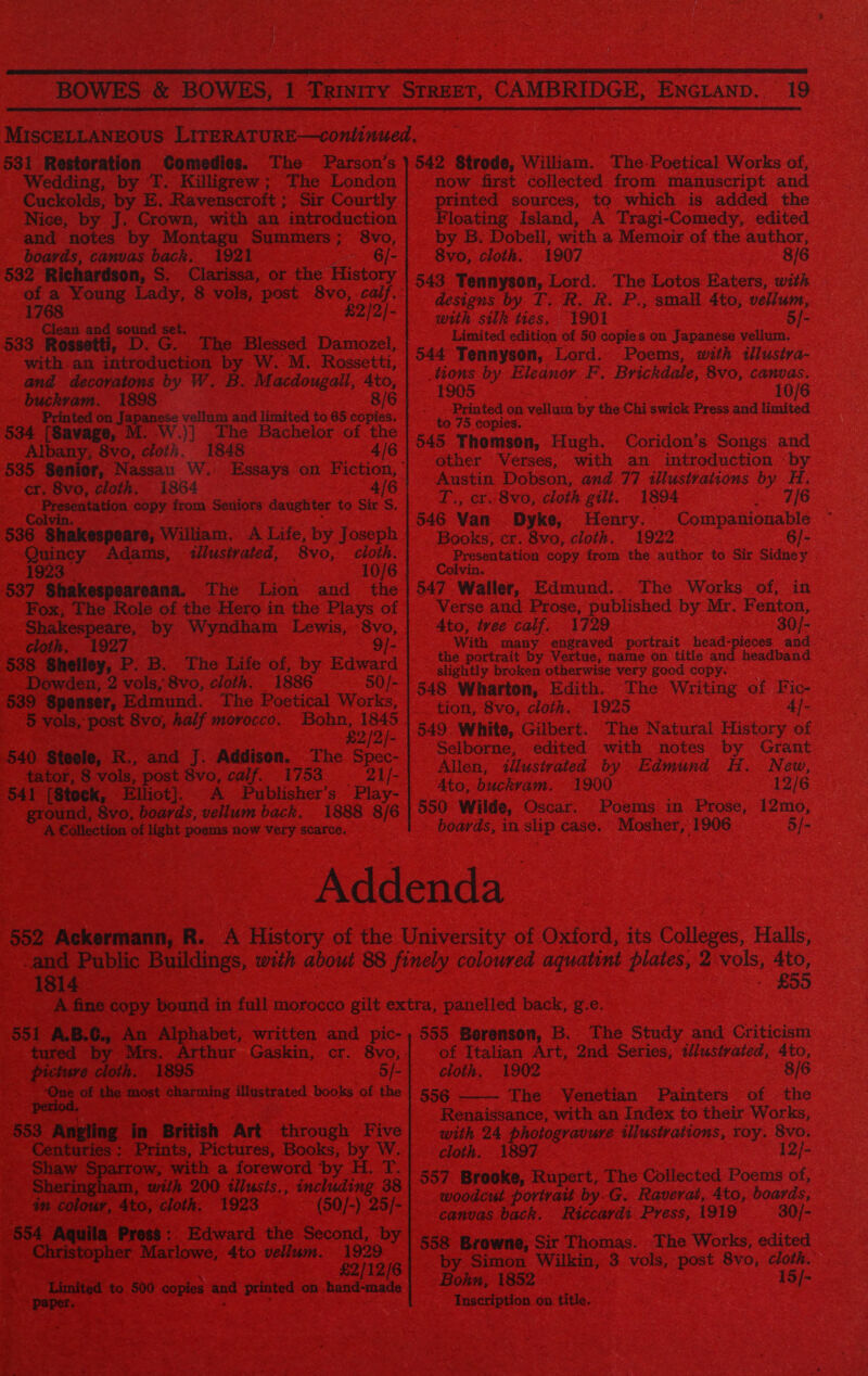  19  531 Restoration Comedies. The Parson’s Wedding, by T. Killigrew; The London Cuckolds, by E. Ravenscroft ; Sir Courtly Nice, by J. Crown, with an introduction and notes by Montagu Summers; 8vo, boards, canvas back. 1921 6/- 532 Richardson, S. Clarissa, or the History of a Young Lady, 8 vols, post. 8vo, calf. 1768 £2/2/- Clean and sound ‘set. 533 Rossetti, D. G. The Blessed Damozel, with.an introduction by W. M. Rossetti, and decovatons by W. B. Macdougali, 4to, buckvam. 1898 8/6 Printed on Japanese vellum and limited to 65 copies. 534 [Savage, M. .W.)] The Bachelor of the Albany; 8vo, cloth. 1848 4/6 cr. 8vo, cloth. 1864 4/6 Presentation copy from Seniors daughter to Sir S. Colvin. 536 Shakespeare, William, A Life, by Joseph Quincy Adams, tllusivated, 8vo, cloth. 1923 10/6 537 Shakespeareana. The Lion and the Fox, The Role of the Hero in the Plays of Shakespeare, by Wyndham Lewis, 8vo, cloth. 1927 9/- 538 Shelley, P. B. The Life of, by Edward Dowden, 2 vols, 8vo, cloth. 1886 50/- 539 Spenser, Edmund. The Poetical Works, 5 vols, post 8vo;, half morocco. Bohn, 1845 £2/2/- 540. Steele, R., and J. Addison. The. Spec- tator, 8 vols, post 8vo, calif. 1753 = 21/- 541 [Stock, Elliot]. A fPublisher’s Play- ground, 8vo, boards, vellum back, 1888 8/6 A Collection of light poems now Very scarce. 542 Strode, William. The-Poetical Works of, now first collected from manuscript and printed sources, to which is added the Floating Island, A Tragi-Comedy, edited by B. Dobell, with a Memoir of the author, 8vo, cloth. 1907 8/6 543 Tennyson, Lord. The Lotos Eaters, with designs by T. R. R. P., small 4to, vellum, with silk ties, 1901 5/- Limited edition of 50 copies on Japanese vellum. 544 Tennyson, Lord. Poems, with illusira- tions by Eleanor F. Brickdale, 8vo, canvas. 1905 10/6 Printed on vellum by the Chi swick Press and limited to 75 copies. 545 Thomson, Hugh. Coridon’s Songs and other Verses, with an introduction «by Austin Dobson, and 77 illustrations by H, T., cr. 8vo, cloth gilt. 1894 RS &amp; 3: 546 Van Dyke, Henry. Companionable Books; cr. 8vo, cloth. 1922 6/- Presentation copy from the author to Sir Sidney ivin. 547 Waller, Edmund.. The Works of, in Verse and Prose, published by Mr. Fenton, Ato, tvee calf. 1729 30/- With many engraved portrait head-pieces and the portrait by Vertue, name on title and headband slightly broken otherwise very good copy. 548 Wharton, Edith. The Writing of Fic- tion, 8vo, cloth. 1925 4]- 549. White, Gilbert. The Natural History of Selborne, edited with notes by Grant Allen, 2llusivated by Edmund H. New, Ato, buckvam. 1900 12/6 550 Wilde, Oscar. Poems in Prose, 12mo, boards, in slip case. Mosher, 1906 5/- 1814 £55 tured picture cloth. 1895 5/- One of the most charming illustrated books of the period, 553 Angling in British Art through Five Shaw Sparrow, with a foreword by H. T. Sheringham, with 200 tilusis., including 38 in colour, 4to, cloth. 1923 (50/-) 25/- 554 Aquila Press:. Edward the Second, by Christopher Marlowe, 4to vellum. 1929 £2/12/6 Limited to 500 copies and printed on hand-made of Italian Art, 2nd Series, tllustrated, 4to, cloth, 1902 8/6 556 The Venetian Painters of the Renaissance, with an Index to their Works, with 24 photogravure illustrations, roy. 8vo. 557 Brooke, Rupert, The Collected Poems of, woodcut portrait by.G. Raverat, 4to, boards, canvas back. Riccardi Press, 1919 30/- 558 Browne, Sir Thomas. The Works, edited by Simon Wilkin, 3 vols, post 8vo, cloth. Bohn, 1852 15/- Inscription on title. 