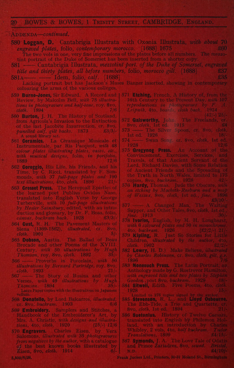 “ZADDENDA—continued.  581 5814   colouring the arms. of the various colleges. 559 Burne-Jones, Sir Edward. A Record and Review, by Malcolm Bell, with 75 tlustra- tions in photogravure and half-ione, toy. 8xo, cloth. - 1894 7/6 560 Burton, J. H. The History of Scotland, from Agricola’s Invasion to the Extinction of the last Jacobite Insurrection, cr. 8vo, panelled calf, gilt backs. 1873 £3/3/- A sound library set. 561 Geramies. La Céramique Musicale... et Instrumentale, par Ris Pacquot, with 48 colour plates illustrating plates, vases, étt., with musical designs, folio, im portfolio, 1889 12/6 562 Coreggio, His Life, his Friends, and his Time, by C. Ricci, translated by F.. Sim- monds, with 37 full-page plates and 190 text illustrations, 4to, cloth. 1896. 563 Gresset Press. The Heroycall Epistles of the learned poet Publius Ovidus Naso, translated into English Verse by George Turberville, with 10 full-page illustrations by Hester Sainsbury, edited, with an intro- duction and glossary, by Dr. F. Boas, folio, canvas, buckran: back. 1928 £3/3/- 564 Cust, R. H. The Pavement Masters of Siena (1369-1562), <dliustrated, cr. 8vo, cloth. 1901 5/- 565 Dobson, Austin. The Ballad: of Beau Century, with 50 <ilustvations by Hugh Thomson, roy. 8vo, cloth. 1892 33/- 566 Proverbs. in Porcelain, with 60 illustrations by Bernard Partridge, roy. 8vo,   cloth. 1893 21 /- 567 The. Story of. Rosina and other Verses, with 49 illustrations by Hugh Thomson. 1894 35/- arene Paper copies with the illustrations on Japanese 568 Donatello, by Lord Balcarres, iliustrated, cr. 8vo; buckram, 1903 6/6 569 Embroidery. Samplers and Stitches, a Handbook of the Embroiderer’s Art, by Mrs. A. Christie, with designs and tllustra- tions, 4to, cloth. 1920 (25/-) 12/6 570 Engravers. Charles Eisen, by Vera Salomons, il/ustrated with 35 photogravures ae negatives by the author, with a catalogue the best known books illustrated b Kisen, 8vo, cloth. 1914 6/- 5,500/5/29.                                     [1688] 1675 571 Etching, French, A Higtory of; fan 16th Century to the Present Day, with: 0 reproductions in Photogravure by F. Leipnik, Ato, boards, cloth back. 1924 - ; (42/- 572 Galsworthy, Joho. The pole 8vo;, cloth, Ist ed. l!9Ta-™   573 The Silver Spoon,’ cr. BYO, > Ist ed. 1926 574 Swan Song, er, 8vo, cloth, Ist € 1928 12) 575 Gregynog. Press. An Account ‘of Convincement, Exercises, Services, ‘ar Travels, of that Ancient Servant Pie Lotd, Richard Davies, with e Rela’ of Ancient Friends and the Spreading of — the Truth in North Wales, limited | Me Ree copies, 8vo, buckram. 1928 fe: 576 Hardy, Thomas. Jude the Obscure, an etching by Macbeth-Raeburn and an of Wessex, Bvo, cloth, Ist wag ate ® i 577 A Changed Mans The oes Supper, and Other Tales, 8vo, cloth, Ist « d fine. 1913 30 578 Ivories, English, by M. Hy Lenghu Si with 6 coloured plates and SO in monochror 4to, buckram, 1926 (22/2) | 1 /: 579 Kipling, R. Just So Stories for Children, iustvated by the author, Oy cloth. 1902 £2 oe 582 Lowry, H. D.) Make Believe, dusty be oy Pakg errs Robinson, cr. 8vo, oth i 10. 89 583 Nonesuch Press. The Latin Portra: Anthology made by G. Rostrevor Ha with engraved title and two pre ce Step Gooden, post 8vo, buckram. 584 Sitwell, Edith. Five ake 1928 ‘ Limited to bie) come 585. Stevenson, R ‘and Lloyd Of The Ebb-Tide, a tan Pen Oue 8vo, cloth, 1st ed, 1894 | 586 Suetonius. History. of Twelve ¢ translated into English by Philemon H ‘Lo land, with an introduction Chark Whibley, 2 vols, 4to, half buch ae: @: a Translations, 1899 /15/- 587 Symonds, J. A. The Love Tale of 0 Odat: and Prince Zariadres, 8vo, seloed., $i wep.  ns. ESE: ¥ cloth. pas