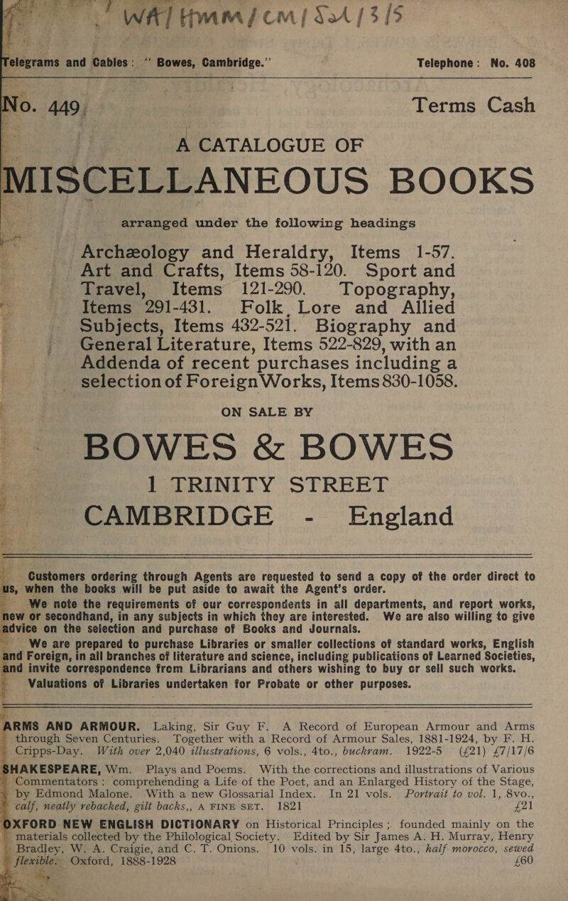 WA] Hmm cm] SA / 3/5  Telegrams and Cables : ‘‘ Bowes, Cambridge.”’ . Telephone: No. 408 No. “ | Terms Cash A CATALOGUE OF MISCELLANEOUS BOOKS arranged under the following headings Archeology and Heraldry, Items 1-57. Art and Crafts, Items 58-120. Sport and Travel, Items 121-290. Topography, . Items 291-431. Folk, Lore and Allied Subjects, Items 432-521. Biography and | | General Literature, Items 522-829, with an Addenda of recent purchases including a selection of Foreign Works, Items 830-1058. ON SALE BY BOWES &amp; BOWES 1 TRINITY STREET CAMBRIDGE - England Customers ordering through Agents are requested to send a copy of the order direct to :: when the books will he put aside to await the Agent’s order. We note the requirements of our correspondents in all departments, and report works, new or secondhand, in any subjects in which they are interested. We are also willing to give advice on the selection and purchase of Books and Journals. _ _ We are prepared to purchase Libraries or smaller collections of standard works, English and Foreign, in all branches of literature and science, including publications of Learned Societies, and invite correspondence from Librarians and others wishing to buy cr sell such works. Valuations of Libraries undertaken for Probate or other purposes.  ARMS AND ARMOUR. Laking, Sir Guy F. A Record of European Armour and Arms through Seven Centuries. Together with a Record of Armour Sales, 1881-1924, by F. H. _ Cripps-Day. With over 2,040 illustrations, 6 vols., 4to., buckvam. 1922-5 (£21) £7/17/6 SHAKESPEARE, Wm. Plays and Poems. With the corrections and illustrations of Various . ‘Commentators : comprehending a Life of the Poet, and an Enlarged History of the Stage, » by Edmond Malone. With a new Glossarial Index. In 21 vols. Portrait to vol. 1, 8vo., calf, neatly rebacked, gilt backs,, A FINE SET. 1821 £21 OXFORD NEW ENGLISH DICTIONARY on Historical Principles ;. founded mainly on the _ materials collected by the &lt;a ap Society. Edited by Sir James A. H. Murray, Henry Bradley, W. A. Craigie, and C. T. Onions. 10 vols. in 15, large 4to., half morocco, sewed e flexible. Oxford, 1888-1928 £60