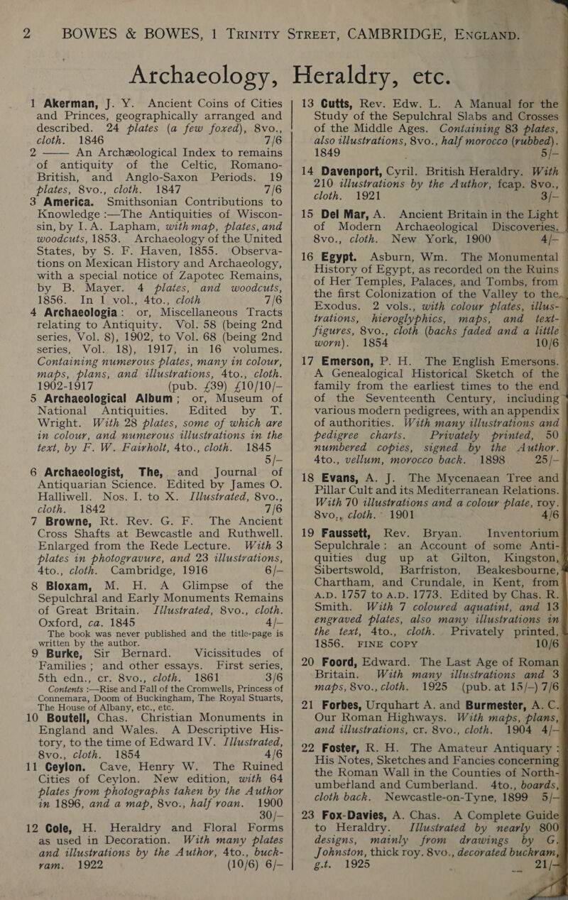 1 Akerman, J. Y. Ancient Coins of Cities and Princes, geographically arranged and described. 24 pilates (a few foxed), 8vo., cloth. 1846 7/6 An Archeological Index to remains of antiquity of the Celtic, Romano- British, and Anglo-Saxon Periods. 19 plates, 8vo., cloth. 1847 7/6 3 America. Smithsonian Contributions to Knowledge :—The Antiquities of Wiscon- sin, by I.A. Lapham, with map, plates, and woodcuts, 1853. Archaeology of the United States, by S. F. Haven, 1855. ‘Observa- tions on Mexican History and Archaeology, with a special notice of Zapotec Remains, by B. Mayer. 4 plates, and woodcuts, 1856. In 1 vol., 4to., cloth 7/6 4 Archaeologia: or, Miscellaneous Tracts relating to Antiquity. Vol. 58 (being 2nd series, Vol. 8), 1902, to Vol. 68 (being 2nd series, Vols. 18),1clOl/e: ine 16. wolumes; Containing numerous plates, many in colour, maps, plans, and illustrations, 4to., cloth. 1902-1917 (pub. £39) £10/10/— 5 Archaeological Album; or, Museum of National Antiquities. Edited by MT. Wright. With 28 plates, some of which are in colour, and numerous illustrations in the text, by F. W. Fairholt, Ato., cloth. 1845 5/- 6 Archaeologist, The, and Journal of Antiquarian Science. Edited by James O. Halliwell. Nos. I. to X. Illustrated, 8vo., cloth. 1842 7/6 7 Browne, Rt. Rev. G. F. The Ancient Cross Shafts at Bewcastle and Ruthwell. Enlarged from the Rede Lecture. With 3 plates in photogravure, and 23 illustrations, A4to., cloth. Cambridge, 1916 6/- 8 Bloxam, M. H. A Glimpse of the Sepulchral and Early Monuments Remains of Great Britain. Jllustrated, 8vo., cloth. Oxford, ca. 1845 4 /— The book was never published and the title-page is written by the author. 2  9 Burke, Sir Bernard. Vicissitudes_ of Families ; and other essays. First series, 5th edn., cr. 8vo., cloth. 1861 3/6 Contents :—Rise and Fall of the Cromwells, Princess of Connemara, Doom of Buckingham, The Royal Stuarts, The House of Albany, etc., etc. 10 Boutell, Chas. Christian Monuments in England and Wales. A Descriptive His- tory, to the time of Edward IV. Illustrated, 8vo., cloth. 1854 4/6 11 Geylon. Cave, Henry W. The Ruined Cities of Ceylon. New edition, with 64 plates from photographs taken by the Author in 1896, and a map, 8vo., half roan. 1900 30/— 12 Cole, H. Heraldry and Floral Forms as used in Decoration. With many plates and illustrations by the Author, 4to., buck- vam. (10/6) 6/- of the Middle Ages. Containing 83 plates, also illustrations, 8vo., half morocco face 1849 14 Davenport, Cyril. British Heraldry. With 210 illustrations by the Author, feap. 8vo., cloth. 1921 ‘ae 15 Del Mar, A. Ancient Britain in the Light of Modern Archaeological Discoveries. 8vo., cloth, New York, 1900 4 e 16 Egypt. Asburn, Wm. The Monumental History of Egypt, as recorded on the Ruins of Her Temples, Palaces, and Tombs, from Exodus. 2 vols., with colour plates, illus- trations, hieroglyphics, maps, and text- figures, 8vo., cloth (backs faded and a litile worn). 1854 A Genealogical Historical Sketch of the family from the earliest times to the end of the Seventeenth Century, various modern pedigrees, with an appendix of authorities. pedigree charts. Privately printed, 50 numbered copies, signed by the Author. 4to., vellum, morocco back. 1898 25 /— 18 Evans, A. J. The Mycenaean Tree and Pillar Cult and its Mediterranean Relations. With 70 illustrations and a colour plate, roy. 8vo,, cloth. 1901 4/6 19 Faussett, Rev. Bryan. Inventorium Sepulchrale: an Account of some Anti- quities dug up at Gilton, Kingston, Sibertswold, Barfriston, Beakesbourne, Chartham, and Crundale, in Kent, from A.D. 1757 to A.D. 1773. Edited by Chas. R. Smith. With 7 coloured aquatint, and 13 the text, 4Ato., cloth. 1856. FINE COPY 20 Foord, Edward. The Last Age of Roman Britain. With many illustrations and 3 maps, 8vo., cloth. 1925 (pub. at 15/-) 7/6 21 Forbes, Urquhart A. and Burmester, A. C. Our Roman Highways. With maps, plans, and illustrations, cr. 8vo., cloth. 1904 4/- 22 Foster, R. H. The Amateur Antiquary : His Notes, Sketches and Fancies concerning the Roman Wall in the Counties of North- umberland and Cumberland. 4to., boards, cloth back. Newcastle-on-Tyne, 1899 5/- 23 Fox-Davies, A. Chas. A Complete Guide to Heraldry. JTilustvated by nearly 80 designs, mainly from drawings by G. Johnston, thick roy. 8vo., decorated buckram &amp;t. 1925 21/ Privately printed, 4                        