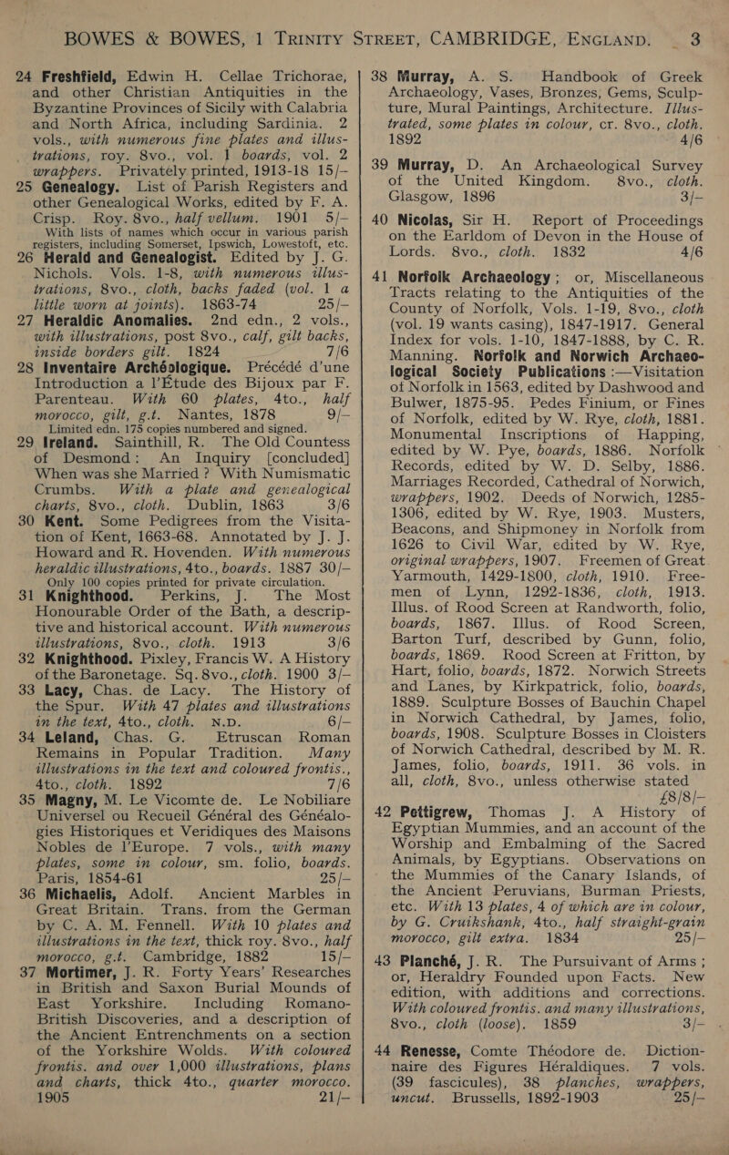 24 Freshfield, Edwin H. Cellae Trichorae, and other Christian Antiquities in the Byzantine Provinces of Sicily with Calabria and North Africa, including Sardinia. 2 vols., with numerous fine plates and tllus- trations, roy. 8vo., vol. 1 boards, vol. 2 wrappers. Privately printed, 1913-18 15/— 25 Genealogy. List of Parish Registers and other Genealogical Works, edited by F. A. Crisp. Roy. 8vo., half vellum. 1901 5/- With lists of names which occur in various parish registers, including Somerset, Ipswich, Lowestoft, etc. 26 Herald and Genealogist. Edited by J. G. Nichols. Vols. 1-8, with numerous illus- tvations, 8vo., cloth, backs faded (vol. 1 a little worn at joints). 1863-74 25 |- 27 Heraldic Anomalies. 2nd edn., 2 vols., with illustrations, post 8vo., calf, gilt backs, inside borders gilt. 1824 7/6 28 Inventaire Archéologique. Précédé d’une Introduction a l’Etude des Bijoux par F. Parenteau. With 60 plates, 4to., half moyocco, gilt, g.t. Nantes, 1878 9/- Limited edn. 175 copies numbered and signed. 29 Ireland. Sainthill, R. The Old Countess of Desmond: An Inquiry [concluded] When was she Married ? With Numismatic Crumbs. With a plate and genealogical charts, 8vo., cloth. Dublin, 1863 3/6 30 Kent. Some Pedigrees from the Visita- tion of Kent, 1663-68. Annotated by J. J. Howard and R. Hovenden. W2th numerous heraldic tllustrations, 4to., boards. 1887 30/- Only 100 copies printed for private circulation. 31 Knighthood. Perkins, J. The Most Honourable Order of the Bath, a descrip- tive and historical account. With numerous illustrations, 8vo., cloth. 1913 3/6 32 Knighthood. Pixley, Francis W. A History of the Baronetage. Sq. 8vo., cloth. 1900 3/-— 33 Lacy, Chas. de Lacy. The History of the Spur. Wuth 47 plates and tllustrations tn the text, 4to., cloth. N.D. 6/- 34 Leland, Chas. G. Etruscan Roman Remains in Popular Tradition. Many illustrations in the text and coloured frontis., A4to., cloth. 1892 35 Magny, M. Le Vicomte de. Le Nobiliare Universel ou Recueil Général des Généalo- gies Historiques et Veridiques des Maisons Nobles de l'Europe. 7 vols., with many plates, some in colour, sm. folio, boards. Paris, 1854-61 25 /- 36 Michaelis, Adolf. Ancient Marbles in Great Britain. Trans. from the German by C. A. M. Fennell. With 10 plates and illustrations in the text, thick roy. 8vo., half morocco, g.t. Cambridge, 1882 15/- 37 Mortimer, J. R. Forty Years’ Researches in British and Saxon Burial Mounds of East Yorkshire. Including Romano- British Discoveries, and a description of the Ancient Entrenchments on a section of the Yorkshire Wolds. With coloured frontis. and over 1,000 illustrations, plans and charts, thick 4to., quarter morocco. 1905 21/- 38 Murray, A. S. Handbook of Greek Archaeology, Vases, Bronzes, Gems, Sculp- ture, Mural Paintings, Architecture. Jdlus- trated, some plates in colour, cr. 8vo., cloth. 1892 - 4/6 39 Murray, D. An Archaeological Survey of the United Kingdom. 8vo., cloth. Glasgow, 1896 3/- 40 Nicolas, Sir H. Report of Proceedings on the Earldom of Devon in the House of Lords. 8vo., cloth. 1832 4/6 41 Norfolk Archaeology; or, Miscellaneous Tracts relating to the Antiquities of the County of Norfolk, Vols. 1-19, 8vo., cloth (vol. 19 wants casing), 1847-1917. General Index for vols. 1-10, 1847-1888, by C. R. Manning. Norfolk and Norwich Archaeo- logical Society Publications :—Visitation ot Norfolk in 1563, edited by Dashwood and Bulwer, 1875-95. Pedes Finium, or Fines of Norfolk, edited by W. Rye, cloth, 1881. Monumental Inscriptions of Happing, edited by W. Pye, boards, 1886. Norfolk Records, edited by W. D. Selby, 1886. Marriages Recorded, Cathedral of Norwich, wrappers, 1902. Deeds of Norwich, 1285- 1306, edited by W. Rye, 1903. Musters, Beacons, and Shipmoney in Norfolk from 1626 to Civil War, edited by W. Rye, original wrappers, 1907. Freemen of Great Yarmouth, 1429-1800, cloth, 1910. Free- men of Lynn, 1292-1836, cloth, 1913. Illus. of Rood Screen at Randworth, folio, boards, 1867. Illus. of Rood Screen, Barton Turf, described by Gunn, folio, boards, 1869. Rood Screen at Fritton, by Hart, folio, boards, 1872. Norwich Streets and Lanes, by Kirkpatrick, folio, boards, 1889. Sculpture Bosses of Bauchin Chapel in Norwich Cathedral, by James, folio, boards, 1908. Sculpture Bosses in Cloisters of Norwich Cathedral, described by M. R. James, folio, boards, 1911. 36 vols. in all, cloth, 8vo., unless otherwise stated £8/8/— 42 Pettigrew, Thomas J. A History of Egyptian Mummies, and an account of the Worship and Embalming of the Sacred Animals, by Egyptians. Observations on the Mummies of the Canary Islands, of the Ancient Peruvians, Burman Priests, etc. With 13 plates, 4 of which are in colour, by G. Cruikshank, Ato., half straight-grain morocco, gilt extva. 1834 25/- 43 Planché, J. R. The Pursuivant of Arms ; or, Heraldry Founded upon Facts. New edition, with additions and corrections. With coloured frontis. and many illustrations, 8vo., cloth (loose). 1859 3/- 44 Renesse, Comte Théodore de. Diction- naire des Figures Héraldiques. 7 vols. (39 fascicules), 38 planches, wrappers, uncut. Brussells, 1892-1903 25 /—