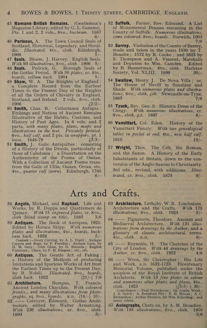 45 Romano-British Remains. (Gentleman’s Magazine Library, edited by G. L. Gomme). Pts. 1 and 2, 2 vols., 8vo., buckram. 1887 6 /- 46 Porteous, A. The Town Council Seals of Scotland, Historical, Legendary, and Heral- dic. Illustrated, 4to., cloth. Edinburgh, 1906 5 /- 47 Seals. Bloom, J. Harvey. English Seals. With 93 illustrations, 8vo., cloth. 1906 5/- 48 Seals. Pedrick, G. Borough Seals of the Gothic Period. With 50 plates, cr. 4to., boards, vellum back. 1904 5 /— 49 Shaw, W. A. The Knights of England : a Complete Record from the Earliest Times to the Present Day of the Knights of all the Orders of Chivalry in England, Scotland, and Ireland. 2 vols., 8vo., cloth. 1906 £2/2/- 50 Smith, Chas. R. Collectanea Antiqua: Etchings and Notices of Ancient Remains Illustrative of the Habits, Customs, and History of Past Ages. In 6 vols. and 2 parts, with many plates, plans, maps and illustrations in the text. Privately printed. 8vo., half calf, and 2 pts. in wrappers, pt. 1 loose. 1848-79 £3/3/- 51 Smith, J. Galic Antiquities: consisting of a History of the Druids, particularly of those of Caledonia; a Dissertation on the Authenticity of the Poems of Ossian. With a Collection of Ancient Poems trans. from the Galic of Ullin, Ossian, Orran, etc. Ato., quarter calf (worn). Edinburgh, 1780 58 Angelo, Michael, and Raphael. Life and Works, by R. Duppa and Quatremere de Quincy. With 15 engraved plates, cr. 8vo., cloth (blind stamp on title). 1885 3/6 59 Antiques. The Book of Antiques, 1928. Edited by Horace Skipp. With numerous plates and illustrations, 4to., boards, buck- vam back, 1928 5/- Contents :—Ivory Carving, by A. L. Durst; Antique Carpets and Rugs, by P. Faraday; Antique Lace, by H. M. Grey; Irish Glass, by G. Stannus; English Furniture ; China, by F. H. Burgess; etc., etc. 60 Antiques. The Gentle Art of Faking; a History of the Methods of producing Imitations and Spurious Works of Art from the Earliest Times up to the Present Day, by .R. Nobili. Jllustrated, 8vo., boards, cloth back. 1922 (21/-) 7/6 61 Architecture. Bumpus, T. Francis. Ancient London Churches. With. coloured frontis., and many illustrations from photo- graphs, sq. 8vo., boards. N.p. (18/-) 10/- Corroyer, Edouard. Gothic Archi- tecture, edited by Walter Armstrong. With 236 illustrations, cr. 8vo., cloth. 1893 3/-  62 52 Suffolk. Farner, Rev. Edmund. A List of Monumental Brasses remaning in the County of Suffolk. Numerous illustrations, some coloured, 8vo., boards. Norwich, 1903 7/6 53 Surrey. Visitation of the County of ent made and taken in the years 1530 by T. Benolte ; 1572 by R. Cooke ; and 1623 by S. Thompson and A. Vincent, Marshalls and Deputies to Wm. Camden. Edited by B. Bannerman. 4to., cloth. WHarleian Society, Vol. XLIII. 1899 30/- 54 Swallow, Henry J. De Nova Villa; or, The House of Nevill in Sunshine and Shade. With numerous plates and illustra- tions, 8vo., cloth, gilt. Newcastle-on-Tyne, 1885 7/6 55 Tyack, Rev. Geo. S. Historic Dress of the Clergy. With numerous illustrations, cr. Svo., cloth, g.t. 1897 6/- 56 Vansittart, Col. Eden. History of the Vansittart Family. Wzth two genealogical tables in pocket at end, 4to., new half calf. 1910 15/- 57 Wright, Thos. The Celt, the Roman, and the Saxon. A History, of the Early Inhabitants of Britain, down to the con- version of the Anglo-Saxons to Christianity. 3rd edn., revised, with additions. Jilus- trated, cr. 8vo., cloth. 1875 9/- Crafts. 63 Architecture. Lethaby, W. R. Londinium. Architecture and the Crafts. With 175 illustrations, 8vo., cloth. 1923 5/- 64 ——— Pignatorre, Theodore. Ancient and Mediaeval Architecture. With 131 illus- trations from drawings by the Author, and a glossary of classic architectural terms. 4to., cloth. N.D. 9/- Reynolds, H. The Churches of the City of London. With 44 drawings by the  65 Author, cr. 8vo., cloth. 1922 4/6 66 ——— Wren, Sir Christopher:. His Life and Work, a.p. 1632-1723. Bicentenary Memorial Volume, published under the auspices of the Royal Institute of British Architects. With 13 fine plates in colour and numervous other plates and plans, 4to., cloth. ' 1923 (£5/5/-) 30/- Contributors :—Paul Waterhouse ; Sir Austin Webb ; J. A. Gotch; A. Beresford Pitt; E. H. Minors; A. C. Richardson ; Arthur Stratton, Sir Wm. Schooling; and many others. 67 Autographs, Chats on, by A. M. Broadley. With 135 «illustrations, 8vo., cloth. 1910 3/6