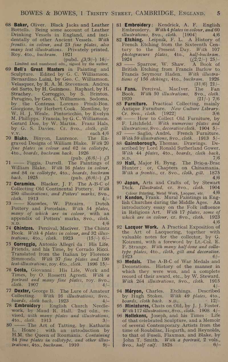 68 Baker, Oliver. Black Jacks and Leather Bottells. Being some account of Leather Drinking Vessels in England, and _ inci- dentally of other Ancient Vessels. With frontis. in colour, and 23, fine plates, also many text illustrations. Privately printed. Roy. 4to., buckram. 1921 (pubd. £3/3/-) 16/- Limited and numbered edn., signed by the author. 69 Bell's Great Masters in Painting and Sculpture. Edited by G. C. Williamson. Bernardino Luini, by Geo. C. Williamson. Velasquez, by R. A. M. Stevenson. Andrea del Sarto, by H. Guinness. Raphael, by H. Strachey. Correggio, by S. Brinton. Perugino, by Geo. C. Williamson. Sodoma, by the Contessa Lorenzo Priuli-Bon. Giorgione, by Herbert Cook. Memlinc, by W.H. J. Weale. Pintoricchio, by Evelyn M. Phillipps. Francia, by G. C. Williamson. Gerard Dou, by W. Martin. Franz Hals, bye ee Dandies Cre 8vo:,.cloth,.gtlt VIVE each 4/6 70 Blake. Binyon, Laurence. The En- graved Designs of William Blake. With 20 fine plates in colour and 62 in collotype, 4to., boards, buckvam back. 1926 ath (pub. £6/6/-) £8 Figgis, Darrell. The Paintings of William Blake. With 16 plates in colour, and 84 in collotype, 4to., boards, buckram back. 1925 (pub. £6/6/-) £3 72 Ceramics. Blacker, J. F. The A-B-C of Collecting Old Continental Pottery. With 250 illustrations, and Potters’ marks, 8vo., cloth. 1913 4 /- Knowles, W. Pitcairn. Dutch Pottery and Porcelain. With 54 plates, many of which are in colour, with an 71  73  appendix of Potters’ marks, 8vo., cloth. N.D. 4/6 74 GChintzes. Percival, Maciver. The Chintz Book. With 4 plates in colour, and 32 illus- trations, 4to., cloth. 1923 (15/—) 6/- 75 Gorreggio, Antonio Allegri da: His Life, Friends, and his Time, by Corrado Ricci. Translated from the Italian by Florence Simmonds. With 37 fine plates and 190 text-tllustvations, roy. 4to., cloth. 1896 15/- 76 Gosta, Giovanni: His Life, Work and Times, by O. Rossetti Agresti. With a portrait and many fine plates, roy. 8vo., cloth. 1907 4 /— 77 Dexter, George B. The Lure of Amateur Collecting. With 16 illustrations, 8vo., boards, cloth back. 1923 4 /— 78 Embroidery: English Church Needle- work, by Maud R. Hall. 2nd edn., re- vised, with many plates and illustrations,  Ato., cloth. 1913 3/— 80 The Art of Tatting, by Katharin L. Hoare; with an introduction by | H.M. the Queen of Roumania. Containing 54 fine plates in collotype, and other illus- trations, 4to., buckvam. 1910 9j- 81 Embroidery: Kendrick, A. F. English Embroidery. With4 plates in colour, and 60 illustrations, 8vo., cloth. [1904] 4/6 82 Etching. Leipnik, F. L. A History of French Etching from the Sixteenth Cen- tury to the Present Day. With 107  photogravure plates, 4to., half-buckram. (£2/2/-) 25/- 83 Sparrow, W. Shaw. &lt;A Book of British Etching from Francis Barlow to Francis Seymour Haden. With illustra- tions of 156 etchings, 4to., buckram. 1926 (31/6) 21/- 84 Fans. Percival, MaclIver. The Fan Book. With 50 illustrations, 8vo., cloth. 1920 (21/-) 7/6 85 Furniture. Practical Collecting, mainly Antique Furniture. New Culture Library. Cr. 8vo., cloth. [1922] 3/6 86 ——— How to Collect Old Furniture, by F. Litchfield. With numerous plates and illustrations, 8vo., decorative cloth. 1904 5/- Saglio, André. French Furniture. With 59 illustrations, 8vo., cloth. 1913 5/- 88 Gainsborough, Thomas. Drawings. De- scribed by Lord Ronald Sutherland Gower. With 44 plates, 4to., boards, cloth back. N.D. 7/6 89 Hall, Major H. Byng. The Bric-a-Brac Hunter; or, Chapters on Chinamania. With a frontis., cr. 8vo., cloth, gilt. 1875 4/6 90 Japan, Arts and Crafts of, by Stewart Dick. TIilustvated, cr. 8vo., cloth. 1904 Colour Printing, Metal Work, Lacquer, etc. 4/6 91 Kendon, Frank. Mural Paintings in Eng- lish Churches during the Middle Ages. An introductory essay on the Folk influence in Religious Art. Wiuth 17 plates, some of which ave in colour, cr. 8vo., cloth. 1923 4/6 92 Lacquer Work. A Practical Exposition of the Art of Lacquering, together with valuable notes for the collector, by G. Koizumi, with a foreword by Lt.-Col. E. F. Strange. With many half-tone and collo- type plates, 4to., cloth, gilt and decorative. 1923 87  6 /- 93 Medals. The A-B-C of War Medals and Decorations. History of the manner in which they were won, and a complete record of their award, etc., by W. Steward. With 264 illustrations, 8vo., cloth. 1915 4 | 94 Méryon, Charles. Etchings. Described by Hugh Stokes. Wuth 49 plaies, 4to., boards, cloth back. N.D. é, 12/- 95 Miniatures, Chats on Old, by J. J. Foster. W°th 117 tllustrations, 8vo., cloth. 1908 4/- 96 Nollekens, Joseph, and his Times: Life of that celebrated Sculpture, and a Memoir of several Contemporary Artists from the time of Roubiliac, Hogarth, and Reynolds, to that of Fuseli, Flaxman, and Blake, by John T. Smith. With a portrait, 2 vols., 8vo., half calf. 1828 6/-