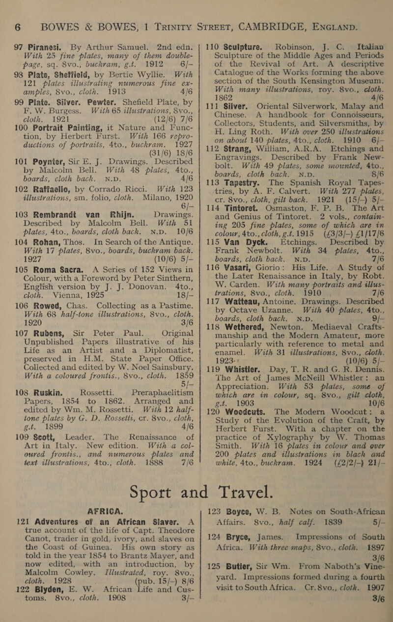 97 Piranesi. By Arthur Samuel. 2nd edn. With 25 fine plaies, many of them double- page, sq. 8vo., buckram, g.t. 1912 6/- 98 Plate, Sheffield, by Bertie Wyllie. Wath 121 plates illustrating numerous fine ex- amples, 8vo., cloth. 1913 4/6 99 Plate. Silver. Pewter. Shefield Plate, by F. W. Burgess. With 65 illustrations, 8vo., cloth. 1921 (12/6) 7/6 100 Portrait Painting, it Nature and [unc- tion, by Herbert Furst. Wuth 166 rvepro- ductions of portraits, 4to., buckram. 1927 (31/6) 18/6 101 Poynter, Sic E. J. Drawings. Described by Malcolm Bell. With 48 plaies, 4to., boards, cloth back. N.D. 4/6 102 Raffaello, by Corrado Ricci. With 123 illustrations, sm. folio, cloth. Milano, 1920 6 /- 103 Rembrandt van Rhijn. Drawings. Described by Malcolm Bell. With 51 plates, 4to., boards, cloth back. N.p. 10/6 104 Rohan, Thos. In Search of the Antique. With 17 plates, 8vo., boards, buckram back. 1927 (10/6) 5/- 105 Roma Sacra. A Series of 152 Views in Colour, with a Foreword by Peter Sinthern, English version by J. J. Donovan. 4to., cloth. Vienna, 1925 18/- 106 Rowed, Chas. Collecting as a Pastime. With 68 half-tone illustrations, 8vo., cloth. 1920 3/6 107 Rubens, Sir Peter Paul. Original Unpublished Papers illustrative of his Life as an Artist and a Diplomatist, preserved in H.M. State Paper Office. Collected and edited by W. Noel Sainsbury. With a coloured frontis., 8vo., cloth. 1859 5/— 108 Ruskin. Rossetti. Preraphaelitism Papers, 1854 to 1862. Arranged and edited by Wm. M. Rossetti. . With 12 half- tone plates by G. D. Rossetit, cr. 8vo., cloth, g.t. 1899 4/6 109 Scott, Leader. The Renaissance of Art in Italy. New edition. Wuth a col- oured froniis., and numerous plates and text illustrations, 4to., cloth. 1888 7/6 110 Sculpture. Robinson, J. C. Italian Sculpture of the Middle Ages and Periods of the Revival of Art. A _ descriptive Catalogue of the Works forming the above section of the South Kensington Museum. With many illustrations, roy. 8vo., cloth. 1862 —AI6 111 Silver. Oriental Silverwork, Malay and Chinese. A handbook for Connoisseurs, Collectors, Students, and Silversmiths, by H. Ling Roth. With over 250 illustrations on about 140 plates, 4to., cloth. 1910 6/- 112 Strang, William, A.R.A. Etchings and Engravings. Described by Frank New- bolt. With 49 plates, some mounted, 4to., boards, cloth back. N.D. 8/6 113 Tapestry. The Spanish Royal Tapes- tries, by A. F. Calvert. With 277 plaies, cr. 8vo., cloth, gilt back. 1921 (15/-) 5/- 114 Tintoret. Osmaston, F. P. B. The Art and Genius of Tintoret. 2 vols., contain- ing 205 fine plates, some of which are in colour, 4to., cloth, g.t.1915 (£3/3/-) £1/17/6 115 Van Byek. Etchings. Described by Frank Newbolt. With 34 plates, 4to., boards, cloth back. N.D. 7/6 116 Vasari, Giorio: His Life. A Study of the Later Renaissance in Italy, by Robt. W. Carden. With many portraits and tllus- trations, 8vo., cloth. 1910 . 7/6 117 Watteau, Antoine. Drawings. Described by Octave Uzanne. With 40 plates, Ato., boards, cloth back. N.v. ' 9/- 118 Wethered, Newton. Mediaeval Crafts- manship and the Modern Amateur, more particularly with reference to metal and enamel. Wauth 31 illustrations, 8vo., cloth. 1923: * (10/6) 5/- 119 Whistler. Day, T. R. and G. R. Dennis. The Art of James McNeill Whistler: an Appreciation. With 53 plates, some of which are in colour, sq. 8vo., gilt cloth, g.t. 1903 10/6 120 Woodcuts. The Modern Woodcut: a Study of the Evolution of the Craft, by Herbert Furst. With a chapter on the practice of Xylography by W. Thomas Smith. With 16 plates in colour and ever 200 plates and illustrations in black and white, 4to., buckram. 1924 (£2/2/-} 21/- AFRICA, 121 Adventures of an African Slaver. A true account of the life of Capt. Theodore Canot, trader in gold, ivory, and slaves on the Coast of Guinea. His own story as told in the year 1854 to Brantz Mayer, and now edited, with an introduction, by Malcolm Cowley. Jilustrated, roy. 8vo., cloth. 1928 (pub. 15/-) 8/6 122 Blyden, E. W. African Life and Cus- toms. 8vo., cloth. 1908 3/- 123 Boyce, W. B. Notes on South-African Affairs. S8vo., half calf. 1839 §/- - 124 Bryce, James. Impressions of South Africa. With three maps, 8vo., cloth. 1897 — 3/6 125 Butier, Sic Wm. From Naboth’s Vine-_ yard. Impressions formed during a fourth © visit to South Africa. Cr.8vo., cloth. 1907 3/6 |