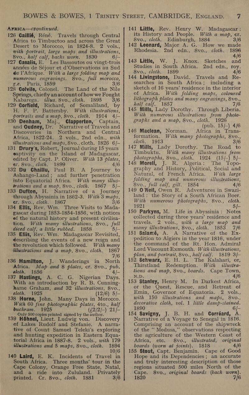 126 Caillié, Réné. Travels through Central Africa to Timbuctoo and across the Great Desert to Morocco, in 1824-8. 2 vols., with portrait, large maps and illustrations, 8vo., half calf, backs worn. 1830 6 /- 127 Casalis, E. Les Bassoutos ou vingt-trois années de Séjour et d’Observations au Sud de l’Afrique. With a large folding map and mumerous engravings. 8vo., full morocco, g.e. Paris, 1859 3/6 128 Colville, Colonel. The Land of the Nile Springs, chiefly an account of how we Fought Kabarega. illus. 8vo., cloth. 1895 3/6 129 Corfield, Richard, of Somaliland, by H. F. P. Battersby. With illustrations, - portvaits and a map, 8vo., cloth. 1914 4/- 130 Denham, Maj., Clapperton, Captain, and Oudney, Dr. Narrative of Travels and Discoveries in Northern and Central Africa, 1822-24. 2 vols., 2nd edn., with illustrations and maps, §vo., cloth. 1826 6/- 131 Drury’s, Robert, Journal during 15 years eaptivity on the Island of Madagascar, edited by Capt. P. Oliver. With 13 plates, er. 8vo., cloth. 1899 4/6 132 Du Chaillu, Paul B. A Journey to Ashango-Land; and further penetration into Equatorial Africa. With many illus- jrattons and a map, 8vo., cloth. 1867 5/- 133 Duften, H. Narrative of a Journey through Abyssinia in 1862-3. With 3 EDS, er. 8vo., cloth. 1867 3/6 134 Ellis, Rev. Wm. Three Visits to Mada- gascar during 1853-1854-1856, with notices ef the natural history and present civilisa- - tion. With many tilustrations, 8vo., full diced calf, a little rubbed. 1858 5/- 135 Ellis, Rev. Wm. Madagascar Revisited, describing the events of a new reign and the revolution which followed. With many ilustrations and a map, 8vo., cloth. 1867 7/6 136 Hamilton, J. Wanderings in North Africa. Map and 8 plates, cr. 8vo., pub. sloth. 1856 4 /- 137 Hastings, A. C. G. Nigerian Days. With an introduction by R. B. Cunning- hame Graham, and 32 illustrations, 8vo., eloth. 1925 (12/6) 5/- 138 Horne, John. Many Days in Morocco. With 60 fine photographic plates, 4to., half buckram. 1925 (£2/2/-) 21/- Only 500 copies printed signed by the author. 139 Héhnel, Lieut. Ludwig von. Discovery of Lakes Rudolf and Stefanie. A narra- tive of Count Samuel Teleki’s exploring and hunting expedition in Eastern Equa- torial Africa in 1887-8. 2 vols., with 179 ulustrations and 5 maps, 8vo., cloth. 1894 10/6 140 Laird, E. K. Incidents of Travel in South Africa. Three months’ tour in the Cape Colony, Orange Free State, Natal, and a ride into Zululand. Privately printed. Cr. 8vo., cloth. 1881 3/6 its History and People. With a map, cr. 8vo., cloth. Edinburgh, 1884 3/6 142 Leonard, Major A. G. How we made Rhodesia. 2nd edn., 8vo., cloth. 1896 4/6 143 Little, W. J. Knox. Sketches and Studies in South Africa. 2nd edn., roy. 8vo., cloth. 1899 4/6 144 Livingstone, David. Travels and Re- searches in South Africa; including a sketch of 16 years’ residence in the interior of Africa. With folding maps, coloured lithograph plates and many engravings, 8vo., half calf. 1857 7/6 145 Mills, Lady Dorothy. Through Liberia. With numerous illustrations from phoio- graphs and a map, 8vo., cloth. 1926 (pub. 15/-) 4/6 146 Maclean, Norman. Africa in Trans- formation. With many photographs, 8vo., cloth. 1913 3/6 147 Mills, Lady Dorothy. The Road to Timbuktu. With many illustrations from photographs, 8vo., cloth. 1924 (15/—) 5/- 148 Morell, J. KR. Algeria: The Topo- graphy and History, Political, Social and Natural, of French Africa. With large folding map and numerous illustrations, 8vo., full calf, gilt. 1854 4/6 149 O'Neil, Owen R. Adventures in Swazi- land: the Story of a South African Boer. With numerous photographs, 8vo., cloth. 192) 5/- 150 Parkyns, M. Life in Abyssinia: Notes collected during three years’ residence and travels. 2 vols., with a large map and many illustrations, 8vo., cloth. 1853 7/6 151 Salamé, A. A Narrative of the Ex- pedition to Algiers in the year 1816, under the command of the Rt. Hon. Admiral Lord Viscount Exmouth. With illustrations, plan, and porvirvait, 8vo., half calf. 1819 3/- 152 Schwarz, E. H. L. The Kalahari, or, Thirstland Redemption. With iilustra- tions and map, 8vo., boards. Cape Town, 4/6 N.D. 153 Stanley, Henry M. In Darkest Africa, or the Quest, Rescue, and Ketreat of Emin, Governor of Equatoria. 2 vols., with 150 illustrations and maps, 8vo., decorative cloth, vol. 1 little Beehive’. 1890 154 Savigny, J. B. H. and Corréard, a Narrative of a Voyage to Senegal in 1816. Comprising an account of the shipwreck of the “‘ Medusa,” observations respecting the agriculture of the Western Coast of Africa, etc. 8vo., <tllustrvated, original boards (worn at joints). 1818 4/6 155 Stout, Capt. Benjamin. Cape of Good Hope and its Dependencies ; an accurate and truly interesting description of those regions situated 500 miles North of the Cape. 8vo., original boards (back worn). 1820 © 7{6