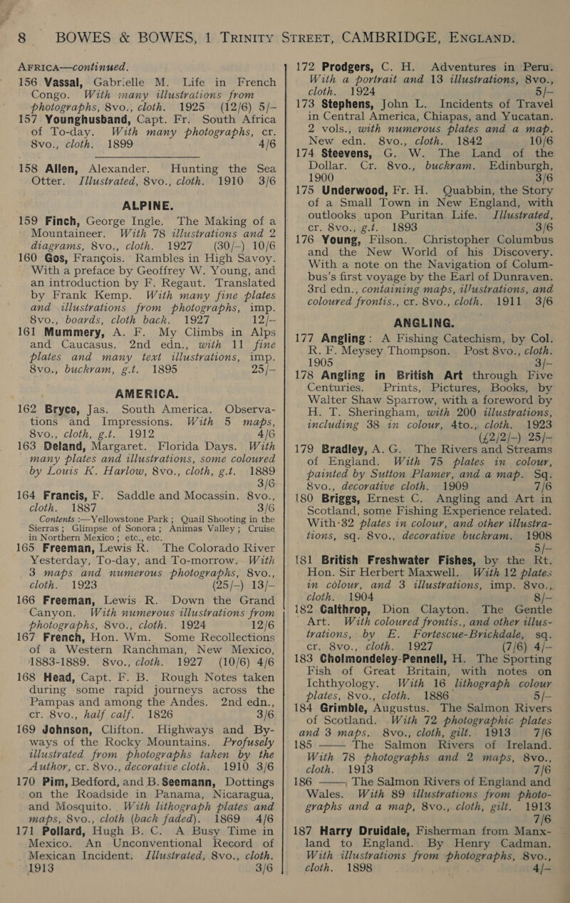 156 Vassal, Gabrielle M. Life in French Congo. With many illustrations from photographs, 8vo., cloth. 1925 (12/6) 5/- 157. Younghusband, Capt. Fr. South Africa of To-day. With many photographs, cr. 8vo., cloth. 1899 4/6 158 Allen, Alexander. Otter. Jllustvated, 8vo., cloth. Hunting the Sea 1910 3/6 ALPINE. 159 Finch, George Ingle. The Making of a Mountaineer. With 78 illustrations and 2 diagrams, 8vo., cloth. 1927 (30/-) 10/6 160 Gos, Francois. Rambles in High Savoy. With a preface by Geoffrey W. Young, and an introduction by F. Regaut. Translated by Frank Kemp. With many fine plates and illustvations from photographs, imp. 8vo., boards, cloth back. 1927 12/- 161 Mummery, A. F. My Climbs in Alps and Caucasus. 2nd edn., with 11 fine plates and many text illustrations, imp. 8vo., buckram, g.t. 1895 25 /- AMERICA. 162 Bryce, Jas. South America. Observa- tions and Impressions. With 5 maps, Sv0,; cloth, £.t...AD1 2 4/6 163 Beland, Margaret. Florida Days. With many plates and illustrations, some coloured by Louis K. Harlow, 8vo., cloth, g.t. 1889 3/6 164 Francis, F. Saddle and Mocassin. 8vo., cloth. 1887 3/6 Contents :—Yellowstone Park; Quail Shooting in the Sierras ; Glimpse of Sonora; Animas Valley; Cruise in Northern Mexico ; etc., etc. 165 Freeman, Lewis R. The Colorado River Yesterday, To-day, and To-morrow. With 3 maps and numerous photographs, 8vo., cloth. 1923 (25/—) 13/- 166 Freeman, Lewis R. Down the Grand Canyon. Wuth numerous illustrations from photographs, 8vo., cloth. 1924 12/6 167 French, Hon. Wm. Some Recollections of a Western Ranchman, New Mexico, 1883-1889. 8vo., cloth. 1927 (10/6) 4/6 168 Head, Capt. F. B. Rough Notes taken during some rapid journeys across the Pampas and among the Andes. 2nd edn., cr. 8vo., half calf. 1826 3/6 169 Johnson, Clifton. Highways and By- ways of the Rocky Mountains. Profusely illustrated from photographs taken by the Author, cr. 8vo., decorative cloth. 1910 3/6 170 Pim, Bedford, and B.Seemann, Dottings on the Roadside in Panama, Nicaragua, and Mosquito. With lithograph plates and maps, 8vo., cloth (back faded). 1869 A/6 171 Pollard, Hugh B. C. A Busy Time in Mexico. An Unconventional Kecord of Mexican Incident. Jllustvated, 8vo., cloth. 1913 3/6 With a portrait and 13 illustrations, 8vo., cloth. 1924 5/- 173 Stephens, John L. Incidents of Travel in Central America, Chiapas, and Yucatan. 2 vols., with numerous plates and a map. New edn. 8vo., cloth. 1842 10/6 174 Steevens, G. W. The Land of the Dollar. Cr. 8vo., buckram. Edinburgh, 1900 3/6 175 Underwood, Fr. H. Quabbin, the Story of a Small Town in New England, with outlooks upon Puritan Life. JIdlustrated, cr. 8vo., g.t. 1893 3/6 176 Young, Filson. Christopher Columbus and the New World of his Discovery. With a note on the Navigation of Colum- bus’s first voyage by the Earl of Dunraven. 3rd edn., containing maps, i/ustrations, and coloured frontis., cr. 8vo., cloth. 1911 3/6 ANGLING. 177 Angling: A Fishing Catechism, by Col. R. F. Meysey Thompson. Post 8vo., cloth. 1905 3/- 178 Angling in British Art through Five Centuries. Prints, Pictures, Books, by Walter Shaw Sparrow, with a foreword by H. T. Sheringham, with 200 tllustrations, including 38 1” colour, Ato., cloth. 1923 ye) (ERA 2bk 179 Bradley, A.G. The Rivers and Streams of England. With 75 plates in colour, painted by Sutton Plamer, and a map. Sq. 8vo., decorative cloth. 1909 7/6 180 Briggs, Ernest C. Angling and Art in Scotland, some Fishing Experience related. With-32 plates in colour, and other illustra- tions, sq. 8vo., decorative buckram. 1908 5/- 181 British Freshwater Fishes, by the Rt. Hon. Sir Herbert Maxwell. Wuth 12 plates im colour, and 3 illustrations, imp. 8vo., cloth. 1904 8/- 182 Galthrop, Dion Clayton. The Gentle Art. With coloured frontis., and other tllus- tvations, by E. Fortescue-Brickdale, sq. cr. 8vo., cloth. 1927 (7/6) 4/- 183 Cholmondeley-Pennell, H. The Sporting Fish of Great Britain, with notes on Ichthyology. With 16 lthograph colour plates, 8vo., cloth. 1886 5/- 184 Grimble, Augustus. The Salmon Rivers of Scotland. With 72 photographic plates  and 3 maps. 8vo., cloth, gilt. 1913 7/6 185 The Salmon Rivers of Ireland. With 78 photographs and 2 maps, 8vo., cloth. 1913 7/6 186 ———, The Salmon Rivers of England and Wales. With 89 illustrations from photo- graphs and a map, 8vo., cloth, gilt. 1913 7/6 187 Harry Druidale, Fisherman from Manx- land to England. By Henry Cadman. With illustrations from photographs, 8vo., cloth. 1898 4/-