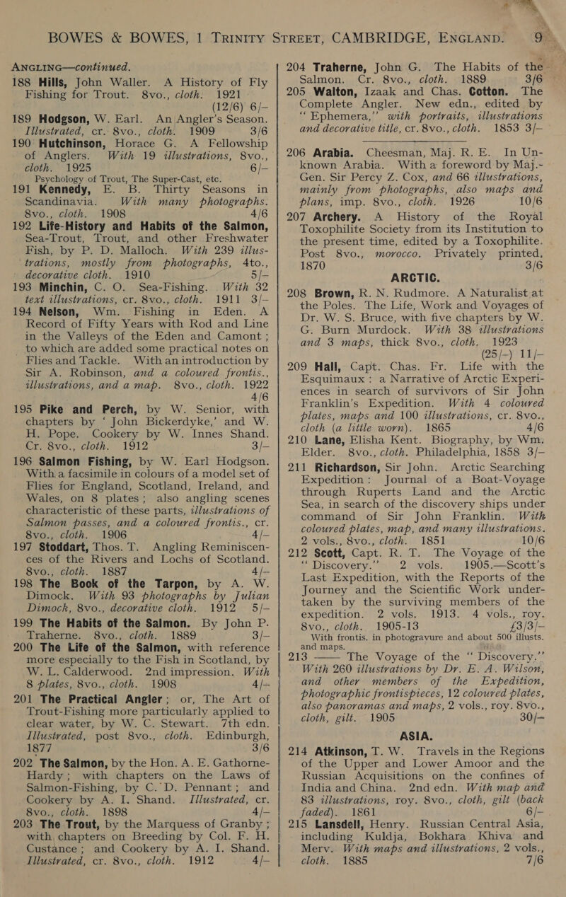 ANGLING—continued. 188 Hills, John Waller. A History of Fly Fishing for Trout. 8vo., cloth. 1921 189 Hodgson, W. Earl. An Angler’s Season. Illustrated, cr. 8vo., cloth. 1909 3/6 190 Hutchinson, Horace G. A _ Fellowship of Anglers. With 19 illustrations, 8vo., cloth. 1925 6/- Psychology of Trout, The Super-Cast, etc. 191 Kennedy, E. Thirty Seasons in Scandinavia. With many photographs. 8vo., cloth. 1908 4/6 192 Life-History and Habits of the Salmon, Fish, by P. D. Malloch. With 239 illus- trations, mostly from photographs, Ato., decorative cloth. 1910 5 /- 193 Minchin, C. O. Sea-Fishing. With 32 text illustrations, cr. 8vo., cloth. 1911 3/- 194 Nelson, Wm. Fishing in Eden. A Record of Fifty Years with Rod and Line in the Valleys of the Eden and Camont ; to which are added some practical notes on Flies and Tackle. With an introduction by Sir A. Robinson, and a coloured frontis., illustrations, anda map. 8vo., cloth. 1922 4/6 195 Pike and Perch, by W. Senior, with chapters by ‘ John Bickerdyke,’ and W. H. Pope. Cookery by W. Innes Shand. kr. Svo., cloth. 1912 3/- 196 Salmon Fishing, by W. Earl Hodgson. With a facsimile in colours of a model set of Flies for England, Scotland, Ireland, and Wales, on 8 plates; also angling scenes characteristic of these parts, illustrations of Salmon passes, and a coloured frontis., cr. 8vo., cloth. 1906 4 /— 197 Stoddart, Thos. T. Angling Reminiscen- ces of the Rivers and Lochs of Scotland. 8vo., cloth. 1887 4/- 198 The Book of the Tarpon, by A. W. Dimock. With 93 photographs by Julian Dimock, 8vo., decorative cloth. 1912 5/- 199 The Habits of the Salmon. By John P. Traherne. S8vo., cloth. 1889. 3/- 200 The Life of the Salmon, with reference more especially to the Fish in Scotland, by W.L. Calderwood. 2nd impression. With 8 plates, 8vo., cloth. 1908 4 /- 201 The Practical Angler; or, The Art of Trout-Fishing more particularly appled to clear water, by W. C. Stewart. 7th edn. Illustrated, post 8vo., cloth. Edinburgh, 1877 3/6 202 The Salmon, by the Hon. A. E. Gathorne- Hardy ; with chapters on the Laws of Salmon-Fishing, by C.D. Pennant; and Cookery by A. I. Shand. Jilustrated, cr. 8vo., cloth. 1898 4 /- 203 The Trout, by the Marquess of Granby ; with, chapters on Breeding by Col. F. H. Custance; and Cookery by A. I. Shand. Illustrated, cr. 8vo., cloth. 1912 4 /— 204 Traherne, John G. The Habits of the — Salmon. Cr. 8vo., cloth. 1889 3/69 205 Walton, Izaak and Chas. Cotton. The Complete Angler. New edn., edited by “Ephemera,” with portraits, illustrations and decorative title, cr. 8vo., cloth. 1853 3/- 206 Arabia. Cheesman, Maj. R. E. In Un- known Arabia. With a foreword by Maj.- Gen. Sir Percy Z. Cox, and 66 illustrations, mainly from photographs, also maps and plans, imp. 8vo., cloth. 1926 10/6 207 Archery. A History of the Royal Toxophilite Society from its Institution to the present time, edited by a Toxophilite. . Post 8vo., morocco. Privately printed, 1870 3/6 ARCTIC. 208 Brown, R. N. Rudmore. A Naturalist at the Poles. The Life, Work and Voyages of Dr. W. S. Bruce, with five chapters by W. G. Burn Murdock. With 38 illustrations and 3 maps, thick 8vo., cloth. 1923 (25/-) 11/- 209 Hall, Capt. Chas. Fr. Life with the Esquimaux : a Narrative of Arctic Experi- ences in search of survivors of Sir John Franklin’s Expedition. With 4. coloured plates, maps and 100 illustrations, cr. 8vo., cloth (a little worn). 1865 4/6 210 Lane, Elisha Kent. Biography, by Wm. Elder. 8vo., cloth. Philadelphia, 1858 3/-— 211 Richardson, Sir John. Arctic Searching Expedition: Journal of a Boat-Voyage through Ruperts Land and the Arctic Sea, in search of the discovery ships under command of Sir John Franklin. With coloured plates, map, and many illustrations. 2 vols., 8vo., cloth. 1851 10/6 212 Scott, Capt. R. T. The Voyage of the P Wiscovery. Fy Z2akvals. 1905.—Scott’s Last Expedition, with the Reports of the Journey and the Scientific Work under- taken by the surviving members of the expedition. 2 vols. 1913. 4 vols., roy. 8vo,, cloth. 1905-13 £3/3/- With frontis. in photogravure and about 500 illusts. and maps. 213 The Voyage of the “ Discovery,”’ With 260 illustrations by Dr. E. A. Wilson, and other members of the Expedition, photographic frontispieces, 12 coloured plates, also panoramas and maps, 2 vols., roy. 8vo., cloth, gilt. 1905 30/— ASIA. 214 Atkinson, T. W. Travels in the Regions of the Upper and Lower Amoor and the Russian Acquisitions on the confines of India and China. 2nd edn. With map and 83 «illustrations, roy. 8vo., cloth, gilt (back faded). 1861 6/-. 215 Lansdell, Henry. Russian Central Asia, including Kuldja, Bokhara Khiva and Merv. With maps and illustrations, 2 vols., cloth. 1885 7/6 
