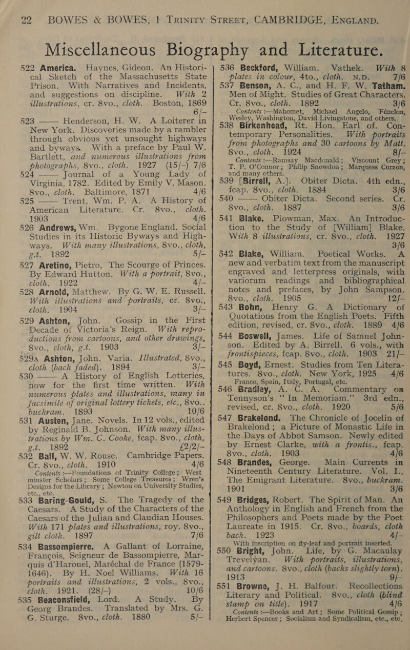 — 522 America. Haynes, Gideon. An Histori- cal Sketch of the Massachusetts State Prison. With Narratives and Incidents, and suggestions on discipline. With 2 illustrations, cr. 8vo., cloth. Boston, 1869 6  523 Henderson, H. W. A Loiterer in New York. Discoveries made by a rambler through obvious yet unsought highways and byways. With a preface by Paul W. Bartlett, and numerous illustrations from photographs, 8vo., cloth. 1927 (15/-) 7/6 524 Journal of a Young Lady of Virginia, 1782. Edited by Emily V. Mason. 8vo., cloth. Baltimore, 1871 4/6 525 Trent, Wm. P. A. A History of American Literature. Cr. 8vo., cloth. 1903 4/6 526 Andrews, Wm. Bygone England. Social Studies in its Historic Byways and High- ways. With many illustrations, 8vo., cloth, g.t. » 1892 5/- 527 Aretino, Pietro, The Scourge of Princes. By Edward Hutton. With a portrait, 8vo., cloth. 1922 4/- 528 Arnold, Matthew. By G. W. E. Russell. With illustrations and portraits, cr. 8vo., cloth. 1904 3/— 529 Ashton, John. Gossip in the First Decade of Victoria’s Reign. Wuth repro- ductions from caytoons, and other drawings,    . 8vo., cloth, g.t. 1903 3/- 529a Ashton, John. Varia. Illustrated, 8vo., cloth (back faded). 1894 3/- 530 A History of English Lotteries, now for the first time written. With numerous plates and illustrations, many in facsimile of original lottery tickets, etc., 8vo.. buckram. 1893 10/6 531 Austen, Jane. Novels. In 12 vols., edited by Reginald B. Johnson. With many tlus- ‘trations by Wm. C. Cooke, fcap. 8vo., cloth, g.t. 1892 £2/2/- 532 Ball, W. W. Rouse. Cambridge Papers. Cr. 8vo., cloth. 1910 4/6 Contents :—Foundations of Trinity College; West minster Scholars; Some College Treasures; Wren's Designs for the Library ; Newton on University Studies, etc,, ete. 533 Baring-Gould, S. The Tragedy of the Caesars. A Study of the Characters of the Caesars of the Julian and Claudian Houses. With 171 plates and tllustrations, roy. 8vo., gilt cloth. 1897 7/6 534 Bassempierre. A Gallant of Lorraine, Francois, Seigneur de Bassompierre, Mar- quis d’Harouel, Maréchal de France (1579- 1646). By H. Noel Williams. With 16 portraits and illustrations, 2 vols., 8vo., cloth. 1921. (28/-) 10/6 535 Beaconsfield, Lord. A Study. By Georg Brandes. Translated by Mrs. G. G. Sturge. 8vo., cloth. 1880 5/- 536 Beckford, William. Vathek. With 8 plates in colour, 4to., cloth. N.D. 7/6 537 Benson, A. C., and H. F. W. Tatham. Men of Might. Studies of Great Characters. Cr. 8vo., cloth. 1892 3/6 Contents :—Mahomet, Michael Angelo, Fénelon, Wesley, Washington, David Livingstone, and others. 538 Birkenhead, Rt. Hon. Earl of. Con- temporary Personalities. With portraits from photographs and 30 cartoons by Matt. 8vo., cloth. 1924 8/- Contents :—Ramsay Macdonald; Viscount Grey; T. P. O'Connor; Philip Snowdon; Marquess Curzon, and many others. 539 (Birrell, A.J. Obiter Dicta. 4th edn., 1884 3/6 fcap. 8vo., cloth. 540 Obiter Dicta. Second series. Cr. 8vo., cloth. 1887 3/6 541 Blake. Piowman, Max. An Introduc- tion ‘to the Study of [William] Blake. With 8 illustrations, cr. 8vo., cloth. 1927 3/6 542 Blake, William. Poetical Works. . new and verbatim text from the manuscript engraved and letterpress originals, with variorum readings and _ bibliographical notes and prefaces, by John Sampson. 8vo., cloth. 1905 12/- 543 Bohn, Henry G. A _ Dictionary of Quotations from the English Poets. Fifth edition, revised, cr. 8vo., cloth. 1889 4/6 544 Boswell, James. Life of Samuel John- son. Edited by A. Birrell. 6 vols., with frontispieces, icap. 8vo., cloth. 1903 21/- 545 Boyd, Ernest. Studies from Ten Litera- tures. 8vo., cloth. New York, 1925 4/6 France, Spain, Italy, Portugal, etc. . 546 Bradley, A. C . Commentary or Tennyson’s “‘In Memoriam.” 3rd edn., revised, cr. 8vo., cloth. 1920 5/6 547 Brakelond. The Chronicle of Jocelin of Brakelond ; a Picture of Monastic Life in the Days of Abbot Samson. Newly edited by Ernest Clarke, with a frontis., fcap. 8vo., cloth. 1903 4/6 548 Brandes, George. Main Currents in Nineteenth Century Literature. Vol. L., The Emigrant Literature. 8vo., buckram. 1901 3/6 549 Bridges, Robert. The Spirit of Man. An Anthology in English and French from the Philosophers and Poets made by the Poet Laureate in 1915. Cr. 8vo., boards, cloth back. 1923 4/- With inscription on fly-leaf and portrait inserted. 550 Bright, John. Life, by G. Macaulay Trevelyan. With portraits, illustrations, and cartoons. 8vo., cloth (backs slightly torn). 1913 9/-  551 Browne, J. H. Balfour. Recollections Literary and Political. 8vo., cloth (blind stamp on title). 1917 4/6 Contents :—Books and Art; Some Political Gossip ; Herbert Spencer ; Socialism and Syndicalism, etc., etc,