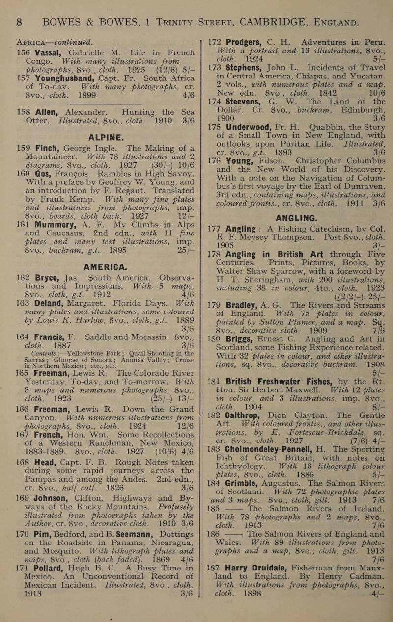 156 Vassal, Gabrielle M. Life in French Congo. With many illustrations from photographs, 8vo., cloth. 1925 (12/6) 5/— 157 Younghusband, Capt. Fr. South Africa of To-day. With many photographs, cr. 8vo., cloth. 1899 4/6 158 Allen, Alexander. Otter. Illustrated, 8vo., cloth. Hunting the Sea 1910 3/6 ALPINE. 159 Finch, George Ingle. The Making of a Mountaineer. With 78 illustrations and 2 diagrams, 8vo., cloth. 1927 (30/—-) 10/6 160 Gos, Francois. Rambles in High Savoy. With a preface by Geoffrey W. Young, and an introduction by F. Regaut. Translated by Frank Kemp. With many fine plates and illustrations from photographs, imp. 8vo.,; boards, cloth back. 1927 12/- 161 Mummery, A. F. My Climbs in Alps and Caucasus. 2nd edn., with 11 fine plates and many text illustrations, imp. 8vo., buckram, g.t. 1895 25 /— AMERIGA. 162 Bryce, Jas. South America. Observa- tions and Impressions. With 5 maps, 8vo., cloth, g.t. 1912 4/6 163 Deland, Margaret. Florida Days. With many plates and illustrations, some coloured by Louis Kk. Harlow, 8vo., cloth, g.t. 1889 3/6 164 Francis, F. Saddle and Mocassin. 8vo., cloth. 1887 3/6 Contents :—Yellowstone Park; Quail Shooting in the Sierras; Glimpse of Sonora; Animas Valley; Cruise in Northern Mexico ; etc., etc. 165 Freeman, Lewis R. The Colorado River Yesterday, To-day, and To-morrow. With 3 maps and numerous photographs, 8vo., cloth. 1923 (25/-) 13/- 166 Freeman, Lewis R. Down the Grand Canyon. Wuth numerous illustrations from photographs, 8vo., cloth. 1924 12/6 167 French, Hon. Wm. Some Recollections of a Western Ranchman, New Mexico, 1883-1889. 8vo., cloth. 1927 (10/6) 4/6 168 Head, Capt. F. B. Rough Notes taken during some rapid journeys across the Pampas and among the Andes. 2nd edn., cr. 8vo., half calf. 1826 3/6 169 Johnson, Clifton. Highways and By- ways of the Rocky Mountains. Profusely illustrated from photographs taken by the Author, cr. 8vo., decorative cloth. 1910 3/6 170 Pim, Bedford, and B.Seemann, Dottings on the Roadside in Panama, Nicaragua, and Mosquito. With lithograph plates and maps, 8vo., cloth (back faded). 1869 4/6 171 Pollard, Hugh B. C. A Busy Time in Mexico. An Unconventional Record of Mexican Incident. Jllustvated, 8vo., cloth. 1913 3/6 With a portrait and 13 illustrations, 8vo., cloth. 1924 5/- 173 Stephens, John L. Incidents of Travel in Central America, Chiapas, and Yucatan. 2 vols., with numerous plates and a map. New edn. 8vo., cloth. 1842 10/6 174 Steevens, G. W. The Land of the Dollar. Cr. 8vo., buckram. Edinburgh, 1900 3/6 175 Underwood, Fr. H. Quabbin, the Story of a Small Town in New England, with outlooks upon Puritan Life. JIilustrated, cr. 8vo4ig.?. 1893 3/6 176 Young, Filson. Christopher Columbus and the New World of his Discovery. With a note on the Navigation of Colum- bus’s first voyage by the Earl of Dunraven. 3rd edn., containing maps, il/ustrations, and coloured frontis., cr. 8vo., cloth. 1911 3/6 ANGLING. 177 Angling: A Fishing Catechism, by Col. R. F. Meysey Thompson. Post 8vo., cloth. 1905 3/- 178 Angling in British Art through Five Centuries. Prints, Pictures, Books, by Walter Shaw Sparrow, with a foreword by H. T. Sheringham, with 200 illustrations, including 38 in colour, 4to., cloth. 1923 ——— (£2/2/-) 25/- 179 Bradley, A.G. The Rivers and Streams of England. With 75 plates in colour, painted by Sutton Plamer, and a map. Sq. 8vo., decorative cloth. 1909 7/6 180 Briggs, Ernest C. Angling and Art in Scotland, some Fishing Experience related. With 32 plates in colour, and other tllustra- tions, sq. 8vo., decorative buckvam. 1908 5/- Hon. Sir Herbert Maxwell. With 12 plates in colour, and 3 illustrations, imp. 8vo., cloth. 1904 8/- 182 Galthrop, Dion Clayton. The Gentle Art. With coloured frontis., and other illus- tvations, by E. Fortescue-Brickdale, sq. cr.. 8vo., cloth. 1927 (7/6) 4/- 183 CGholmondeley-Pennell, H. The Sporting Fish of Great Britain, with notes on Ichthyology. Wiuth 16 lithograph colou plates, 8vo., cloth. 1886 5/- 184 Grimble, Augustus. The Salmon Rivers of Scotland. With 72 photographic plates and 3 maps. 8vo., cloth, gilt. 1913 7/6 185 The Salmon Rivers of Ireland. With 78 photographs and 2 maps, 8vo., cloth.. 1913 7/6 186 —— The Salmon Rivers of England and  Wales. With 89 illustrations from photo- graphs and a map, 8vo., cloth, gilt. 1913 7/6 | 187 Harry Druidale, Fisherman from Manx- land to England. By Henry Cadman. With illustrations from photographs, 8vo., cloth. 1898 4/—