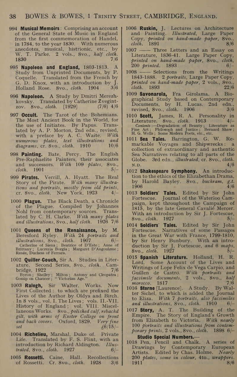 994 Musical Memoirs: Comprising an account of the General State of Music in England from the first commemoration of Handel, in 1784, to the year 1830. With numerous anecdotes, musical, histrionic, etc., by W. T. Parke. 2 vols., 8vo., half cloth. 1830 7/6 995 Napoleon and England, 1803-1813. A Study from Unprinted Documents, by P. Coquelle. Translated from the French by G. D. Knox, with an introduction by J. Holland Rose. 8vo., cloth. 1904 3/6 996 Napoleon. A Study by Dmitri Merezh- kovsky. Translated by Catherine Zvegint- zov. 8vo., cloth. [1929] (7/6) 4/6 997 Occult. The Tarot of the Bohemians. The Most Ancient Book in the World, for the use of Initiates. By Papus. Trans- lated by A. P. Morton, 2nd edn., revised, with a preface by A. C. Waite. With numerous plates, text illustrations and diagrams, cr. 8vo., cloth. 1910 10/6 998 Painting. Bate, Percy. The English Pre-Raphaelite Painters, their associates and successors. With 109 plates, 8vo., cloth. 1901 5 /- 999 Pirates. Verrill, A. Hyatt. The Real Story of the Pirate. With many illustra- tions and portraits, mostly from old prints, cr. 8vo., cloth. New York, 1923 4 /— 1000 Plague. The Black Death, a Chronicle of the Plague. Compiled by Johannes Nohl from contemporary sources. Trans- lated by C. H. Clarke. With many plates and illustrations, 8vo., half cloth. 1926 7/6 1001 Queens of the Renaissance, by M. Beresford Ryley. Wuth 24 portraits and illustrations, 8vo., cloth. 1907 6/- Catherine of Siena; Beatrice of D’Este; Anne of Brittany ; Lucrezia Borgia; Margaret D’Angoulzme ; Renée, Duchess of Ferrara. 1002 Quiller-Couch, Sir A. Studies in Liter- ature. Second Series, 8vo., cloth. Cam- bridge, 1922 7/6 Byron; Shelley; Milton; Antony and Cleopatra; | Gossip on Chaucer; ‘‘ Victorian Age.”’ 1003 Ralegh, Sir Walter. Works. Now First Collected : to which are prefixed the Lives of the Author by Oldys and Birch. In 8 vols., vol. I. The Lives; vols. II.-VII. History of England; vol. VIII. Miscel- laneous Works. 8vo., polished calf, rebackd gilt, with arms of Exeter College on front and back covers. Oxford, 1829. set £6/15/- 1004 Richelieu, Marshal, Duke of. Private Life. Translated by F. S. Flint, with an introduction by Richard Aldington. Jdlus- tyvated, 8vo., cloth. 1927 6/- 1005 Rossetti. Caine, Hall. of Rossetti. Cr. 8vo., cloth. Recollections 1928 3/6 1006 Ruskin, J. Lectures on Architecture and Painting. Illustrated, Large Paper Copy, printed on hand-made paper, 8vo., cloth. 1891 8/6 1007 Three Letters and an Essay on Literature, 1836-41. Large Paper Copy, printed on hand-made paper, 8vo., cloth,   200 printed. 1893 6/- 1008 Selections from the Writings 1843-1888. 2 portraits, Large Paper Copy, printed on hand-made paper, 2 vols., 8vo., cloth. 1893 22/6 1009 Savonarola, Fra Girolama. A _ Bio- graphical Study based on Contemporary Documents, by H. Lucas. 2nd edn., revised, 8vo., cloth. 1906 3/6 1010 Scott, James, R. A. Personality in Literature. 8vo., cloth. 1913 4 /- Contents :—Degradation of Beauty; Literature as Fine Art; Philosoph and Justice; Bernard Shaw; H. G. Wells ; Some Modern Poets, etc., etc. 1011 Sea Tales. Barrington, G. W. Re- markable Voyages and Shipwrecks: a collection of extraordinary and authentic Sea Narratives relating to all parts of the Globe. 3rd edn., zllustvated, cr. 8vo., cloth. N.D. 4/6 1012 Shakespeare Symphony. An introduc- tion to the ethics of the Elizabethan Drama, by Harold Bayley. 8vo., buckvram, g.t. 1906 4/6 1013 Soldiers’ Tales. Edited by Sir John Fortescue. Journal of the Waterloo Cam- paign, kept throughout the Campaign of 1815, by the late General Cavalié Mercer. With an introduction by Sir J. Fortescue, 8vo., cloth. 1927 5/— 1014 Soldiers’ Tales. Edited by Sir John Fortescue. Narratives of some Passages in the Great War with France, 1799-1810, by Sir Henry Bunbury. With an intro- duction by Sir J. Fortescue, and 6 maps, 8vo., cloth. 1927 5/- 1015 Spanish Literature. Holland, H. R. Lord. Some Account of the Lives and Writings of Lope Felix de Vega Carpio, and Guillen de Castro. With portraits and facsimile documents, 2 vols., 8vo., half morocco. 1817 7/6 1016 Sterne [Laurence]. AStudy. By Wal- ter Sichel, to which is added the Journal to Eliza. With 7 portraits, also facsimiles and illustrations, 8vo., cloth. 1910 6/- 1017 Story, A. T. The Building of the Empire. The Story of England’s Growth from Elizabeth to Victoria. With nearly 100 portraits and illustrations from contem- porary prints, 2 vols., 8vo., cloth. 1898 6/- Studio Special Numbers.— 1018 Pen, Pencil and Chalk. A series of Drawings by Contemporary European Artists. Edited by Chas. Holme. Nearly 200 plates, some in colour, 4to., wrappers. 1911 8/6