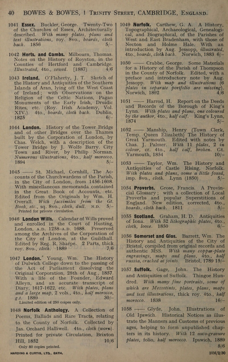 1041 Essex. Buckler, George. Twenty-Two of the Churches of Essex, Architecturally described. With many plates, plans and text tllustrations, roy. 8vo., boards, cloth back. 1856 5/- .1042 Herts. and Gambs. Milbourn, Thomas. Notes on the History of Royston, in the Counties of Hertford and Cambridge. Illustrated, 4to., sewed. [1887] 4/6 1043 Ireland. O’Flaherty, J. T. Sketch of the History and Antiquities of the Southern Islands of Aran, lying off the West Coast of Ireland; with Observations on the Religion of the Celtic Nations, Pagan Monuments of the Early Irish, Druidic Rites, etc. (Roy. Irish Academy, Vol. XIV.). 4to., boards, cloth back. Dublin, 1825 6/— 1044 London. History of the Tower Bridge and of other Bridges over the Thames built by the Corporation of London, by Chas. Welch, with a description of the Tower Bridge by J. Wolfe Barry. City Town and River, by Philip Norman. Numerous illustrations, 4to., half morocco. 1894 5/- 1045 St. Michael, Cornhill, The Ac- counts of the Churchwardens of the Parish, in the City of London, from 1456-1608. With miscellaneous memoranda contained in the Great Book of Accounts, etc. Edited from the Originals by Wm. H. Overall. With facsimiles from the Gt. Book, etc., sq. 8vo., cloth, dull, N.D. 5/— Printed for private circulation. 1046 London Wills. Calendar of Wills proved and enrolled in the Court of Husting, London, A.D. 1258—-a.p. 1688. Preserved among the Archives of the Corporation of the City of London, at the Guildhall. Edited by Reg. R. Sharpe. 2 Parts, thick roy. 8vo., cloth. 1889 7/6  1047 London. Young, Wm. The History of Dulwich College down to the passing of the Act of Parliament dissolving the Original Corporation, 28th of Aug., 1857. With a life of the Founder, Edward Alleyn, and an accurate transcript of Diary, 1617-1622, etc. With plates, plans and a large map, 2 vols., 4to., half morocco, g.t. 1889 30/- Limited edition of 250 coipes only. 1048 Norfolk Anthology. A Collection of Poems, Ballads and Rare Tracts, relating to the County of Norfolk. Collected by Jas. Orchard Halliwell. 4to., cloth (worm). Printed for private Circulation, Brixton Hill, 1852 10/6 Only 80 copies printed. HARDING &amp; CURTIS, LTD., BATH. 1049 Norfolk. Carthew, G. A. A History, Topographical, Archaeological, Genealogi- cal, and Biographical, of the Parishes of West and East Bradenham, with those of Necton and Holme Hale. With an introduction by Aug. Jessopp, tllustrated, 4to., boards, cloth back. Norwich, 1883 6/— 1050 Crabbe, George. Some Materials for a History of the Parish of Thompson | in the County of Norfolk. Edited, with a preface and introductory note by Aug. Jessopp. With map and illustrations (6 plates in separate portfolio ave missing). Norwich, 1892 4/6 1051 Harrod, H. Report on the Deeds and Records of the Borough of King’s Lynn. With plates and plans, one coloured by the author, 4to., half calf. King’s Lynn, 1874 5/- 1052 ——— Manship, Henry (Town Clerk, Temp. Queen Elizabeth) The History of Great Yarmouth. Edited with notes by Chas. J. Palmer. With 11 plates, 2 in    colour, cr. 4to., half calf, broken. Gt. Yarmouth, 1854 10/- 1053 Taylor, Wm. The History and Antiquities of Castle Rising, Norfolk. With plates and plans, some a little foxed, imp. 8vo., cloth. Lynn (1850) 5/- 1054 Proverbs. Grose, Francis. A Provin- cial Glossary ; with a collection of Local Proverbs and popular Superstitions of England. New edition, corrected, 4to., boards, cloth back. 1811 5/- 1055 Scotland. Graham, H.D. Antiquities of Iona. With 52 lithographic plates, 4to., cloth, loose. 1850 6/- 1056 Somerset and Glos. Barrett, Wm. The History and Antiquities of the City of Bristol, compiled from original records and authentic MSS. With many copper-plate engravings, maps and plans, Ato., half vussia, cracked at joints. Bristol, 1789 15/-— 1057 Suffolk. Gage, John. The History and Antiquities of Suffolk. Thingoe Hun- dred. With many fine portraits, some of which ave Mezzotints, plates, plans, maps and text tllustrations, thick roy. 4to., half morocco. 1838 16/-— 1058 —— Glyde, John. Illustrations of Old Ipswich. Historical Notices as illus- trate the Manners and Customs of previous ages, helping to form unpublished chap- ters in its history. With 12 auto-gravure plates, folio, half morocco. Ipswich, 1889 8/6 10M/2/30