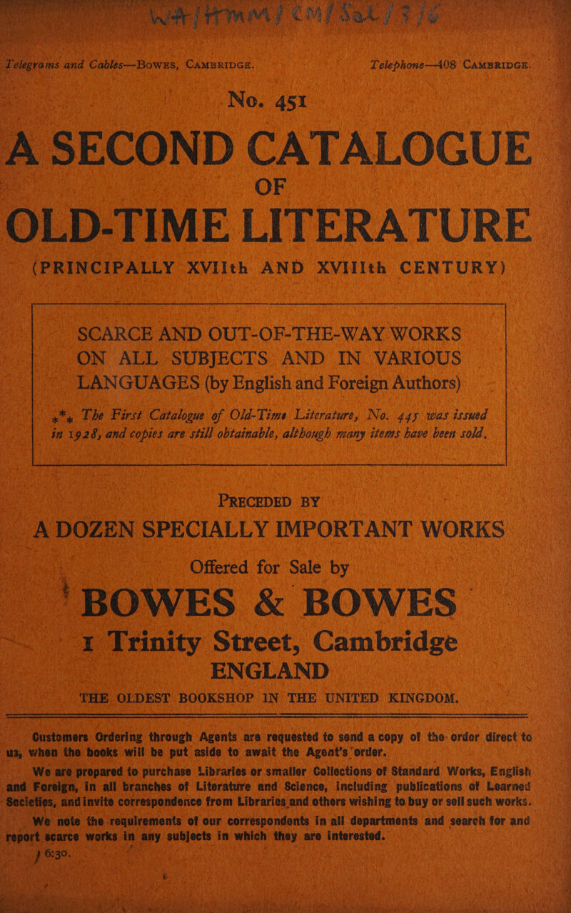  Ne No. ast: ; ec CATALOGUE | OLD-TIME LITERATURE (PRINCIPALLY. XVIIth AND XVIIth CENTURY)  | SCARCE AND OUT-OF-THE-WAY WORKS ON ALL SUBJECTS AND IN VARIOUS _ LANGUAGES (by English and Foreign Authors) , The Pins Celene of Old-Time Literature, No. 445 was issued ie I ‘92 A and ata are still (hehe: cubits many items have been sold, oe SO ae PRECEDED BY s A DOZEN SPECIALLY IMPORTANT WORKS _ | Offered for Sale Oy. ae | _ 'BOWES &amp; BOWES ue * peaity Street, Cambridge © | ENGLAND ; THE OLDEST BOOKSHOP IN THE UNITED KINGDOM.     ane partes Ordering through Agents are. requested to send a copy of the: order direct to os when the books will be put aside to await the Agent’s ‘order. We are propared | to purchase Libraries or. smaller Collections of Standard Works, English and Foreign, in all branches of Literature and Science, including publications of Learned ‘Socie ¢ yi and invite correspondence from Libraries. and others wishing to buy or sell such works. ee We &gt; note the requirements of our correspondents in all departments and search for and ‘report. scarce: works sey oy ck ua in which Dead are interested. | 3 a ae } 6:30. Ae ‘ AY ot Ace Ot   