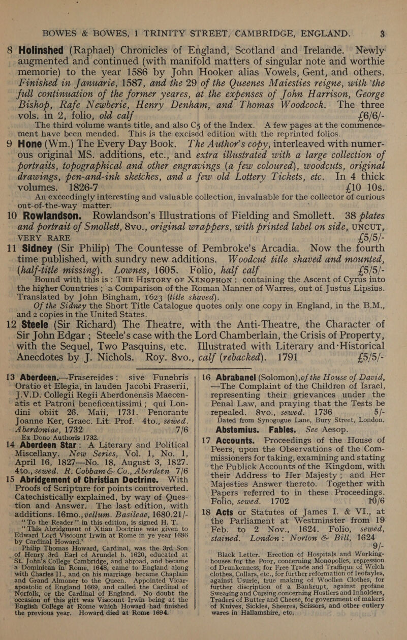 Newly: vols. in 2, folio, old calf £6/6/- A few pages at the commence- volumes. 1826-7 few coloured), woodcuts, original In 4 thick £10 10s. out-of-the-way matter. 10 Rowlandson. 38 plates VERY RARE (half-title missing). the higher Countries ; £5/5/- Now the fourth Woodcut title shaved and mounted, containing the Ascent of Cyrus into and 2 copies in the United States. with the Sequel, Two Pasquins, etc. Anecdotes by J. Nichols. sive Funebris ‘Oratio et Elegia, in lauden Jacobi Fraserii, J.V.D. Collegii Regii Aberdonensis Maecen- ~atis et Patroni beneficentissimi ; qui Lon- dini obiit 26. Maii, 1731. Penorante _ Joanne Ker, Graec. Lit. Prof. 4to., sewed. A berdoniae, 1732 7/6 Ex Dono Authoris 1732. “rr A Literary and Political Miscellany. New Series, Vol. 1, No. 1, April 16, 1827—No. 18, August 3, 1827. 4to., sewed. R; Cobbam &amp; Co., Aberdeen 7/6 15 Abridgement of Christian Doctrine. With Proofs of Scripture for points controverted. Catechistically explained, by way of Ques- tion and Answer. The last. edition, with additions. 16mo., vellum. Basileae, 1680.21 /- “To the Reader ’’ in this edition, is signed H. T. “This Abridgment of Xtian Doctrine wae given to Edward Lord Viscount Irwin at Rome in ye year 1686 by Cardinal Howard.’ Philip Thomas Howard, Cardinal; was the 3rd Son _ of Henry 3rd Earl of Arundel b. 1620, educated at St. John’s College Cambridge, and abroad, and became ‘a Dominican in Rome, 1648, came to England along with Charles IJ., and on his marriage became Chaplain and Grand Almoner to the Queen. Appointed: Vicar- apostolic of England 1669, and called the Cardinal of Norfolk, or the Cardinal of England. No doubt the occasion of this gift was Viscount Irwin being at the English College at Rome which Howard had finished the previous year. Howard died at Rome 1694. £9/5/- —The Complaint of the Children of Israel, representing their grievances under the Penal Law, and praying that the Tests be tepealed. 8vo., sewed. 1736 5/- Dated from Synogogue Lane, Bury Street, London, Abstemius. Fables. See Aesop. Proceedings of the House of Peers, upon the Observations of the Com- missioners for taking, examining and stating the Publick Accounts of the Kingdom, with their Address to Her Majesty; and Her Majesties Answer thereto. Together with Papers referred to in these. Big oth Folio, sewed. 1702 r0/6 the Parliament at Westminster from 19 Feb. to 2 Nov., 1624. Folio, sewed, stained. London: Norton &amp; Bull, 90) Black Letter. Erection of Hospitals and Working- houses for the Poor, concerning Monopolies, repression of Drunkenness, for Free Trade and Traffique of Welch clothes, Collars, etc, , for further reformation of Ieofayles, against Usurie, true making of Woollen Clothes, for further discription of a Bankrupt, against profane Swearing and Cursing.concerning Hostlers and Inholders, Traders of Butter and Cheese, for government of makers of Knives, Sickles, Sheeres, Scissors, and other cutlery wares. in Hallamshire, etc,