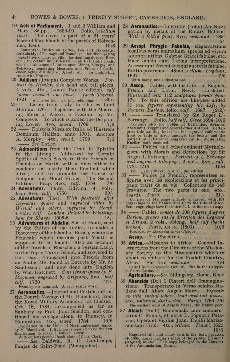 Mary (185 pp.). 1689-90. Folio, in vellum cover. The cover is part of a 21 years’ lease of Marshlands in the parish of Rolven- den, Kent 10/6 Contents :—Duties on Coffee, Tea and Chocolate; for Subsidy of Tonnage and Poundage ; for discouraging importation of Thrown Silk ; for doubling duty on Beer, etc ; for certain impositions upon all East India goods, etc.; continuance of duties upon Wines, Vinegar, and Tobacco; regulating Measures and Prices of Coals; encouraging distilling of Brandy, etc.; for prohibiting trade with France. 20 Addison (Joseph) Complete Works. Por- trait by Kneller, also head and tail pieces, 4 vols., 4to., LARGE PAPER edition, calf (joints cracked, one loose). Jacob Tonson, 1721 A fine edition, wanting rebinding. 30/- Letter from Italy to Charles Lord Halifax, 1701. Together with the Mourn- ing Muse of Alexis, a Pastoral by Mr. Congreve. To which is added the Despair- ing Lover. 8vo., sewed. 1709 7/6 21   22 —— Epistola Missa ex Italia ad Illustrem Dominum Halifax, anno 1701. Auctore A. Murphy. 4to., sewed. 1799 7/6 See Tatler. 23 Admonitions from the Dead in Epistles to the Living: Addressed by Certain Spirits of Both Sexes, to their Friends or Enemies on Earth, with a View either to condemn or justify their Conduct while alive; and to promote the Cause of Religion and. Moral Virtue. The Second Edition. Fceap. 8vo., calf. 1754 7/6 24 Adventurer. Third Edition. 4. vols., fcap. 8vo., calf. 1756 ) 30/- 25 Adventurer (The). With portraits after Reynolds, plates and engraved titles by Westall and others, engraved by Heath, 4 vols., calf. London, Printed by Whitting- ham for Sharpe, 1805-6 15/- 26 Adventures of Abdalia, Son of Hanif, sent by the Sultan of the Indies, to make a Discovery of the Island of Borico, where the Fountain which restores past Youth is supposed to be found. Also an account of the Travels of Rouschen, a Persian Lady, to the Topsy-Turvy Island, undiscovered to this Day. Translated into French from an Arabic MS. found at Batavia by Mr. de ' Sandisson: and now done into English by Wm. Hatchett. Cuts (frontispiece by F. Hayman, engraved by Grignion, 8vo., half calf. 1729 21/- _ Frontispiece mounted. A very scarce work. 27 Aeronautics.— Journal and Certificates on the Fourth Voyage of Mr. Blanchard, from the Royal Military Academy, at Chelsea, Oct. 16, 1784, accompanied as far as Sunbury by Prof. John Sheldon, and con- tinued his voyage alone, to Rumsey, in Hampshire. 4to., sewed. 1784 10/6 Dedication to the Duke of Northumberland signed by M. Blanchard. J. Sheldon is reputed to be the first Englishman to make a balloon ascent. With curious poetical book-plate of Chas. Clark, See Baldwin, R. O. Cambridge, Faujas de Saint-Fond (Montgolfier).    28 Aeronautics.—LuntLey (John) Air-Navi- gation by means of the Rotary Balloon. With a folded plate, 8vo., unbound. 1851 5/- 29 Aesopi Phrygis Fabulae, legible iconibus veras animalium species ad vivum adumbrantibus, Gabriae Graeci fabulae, etc. Haec omnia cum Latina interpretatione. Accesserunt Avieni antiqui auctoris fabulae. Editio postrema. 48mo., vellum. Lugdunt, 1607 7/6 With many small illustrations. 30 Aesop. Fables, with his Life: in English, French and Latin. Newly translated. Illustrated with 112 sculptures (wants plate 17). To this edition are likewise added 31 new figures representing his Life, by Francis Barlow, folio, calif. 1687 £2/2/- Translated by Sir Roger L’- Estrange. Folio, half calf, Circa 1694, 10/6 Contains also the Fables of Barlandus, Avianus, Abstemius, Poggius and several other Authors. Letter- press title wanting, but it has the engraved emblematic front or Title of Esop amongst the beasts, and the portrait of L’Estrange engraved by R. White after Kneller, both mounted. Fables, and other eminent Mytholo- gists, with Morals and Reflections by Sir Roger L’Estrange. Portrait of L’ Estrange and engraved title-page, 2 vols., 8vo., calf. 1724-1715 10/6 Vol. 1, 7th edition ; Vol. II., 3rd edition. Fables (in French), représentées en figures avec les explications et les princi- paux traits de sa vie. Collection de 145 gravures. The two parts in’ one, 4to., boards. \ Paris ; » 3}21/- Consists of 145 pages entirely engraved, with 107 engravings to the Fables, and 19 to the Life of Aésop. Some engravings have the letters L. f. A fine uncut copy. Fables, ornées de 108 figures d’apres Barlow, graves sus la direction des Legrand et Briant, 2 vols., oblong, half calf (backs 3]   32  33  34  broken). Paris, AN 1x. (1801) 10/6 Preceded by Essais sur la vie d’Esope. : Aesop. See Phaedrus. 35 Africa.—Missions to Africa. General In- structions from the Directors of the Mission- ary Society to the Missionaries who are about to embark for the Foulah Country, 7/6 Africa. Sm. 4to., unbound Sailed from Gravesend Oct. 16, 1797 in the Calypso p. Sierra Leone. zione. Transportato in Verso sciolto Ita- liano dall’ Abate Angelo Mazza. Vignette on title, initial letters, head and tatl pieces, 4to., unbound, dust soiled. Parigt, 1764 7/6 The earliest work of Angelo Mazza, the Italian poet. 37 Alciati (And.) Emblemala cum commen- tariis C. Minois, et notis L. Pignorii Pata- vini, Opera et Vigiliis Joan. Thuilii Mariae- montani Tirol. 4to., vellum. Patavi, 1621 ; 10/6 Engraved title and many cuts in the text, pp. us. -++ 1004. Large printer’s mark of the printer (Laurent Pasquati) at end, This copy belonged to the Convent of the Annunciation, Parma.