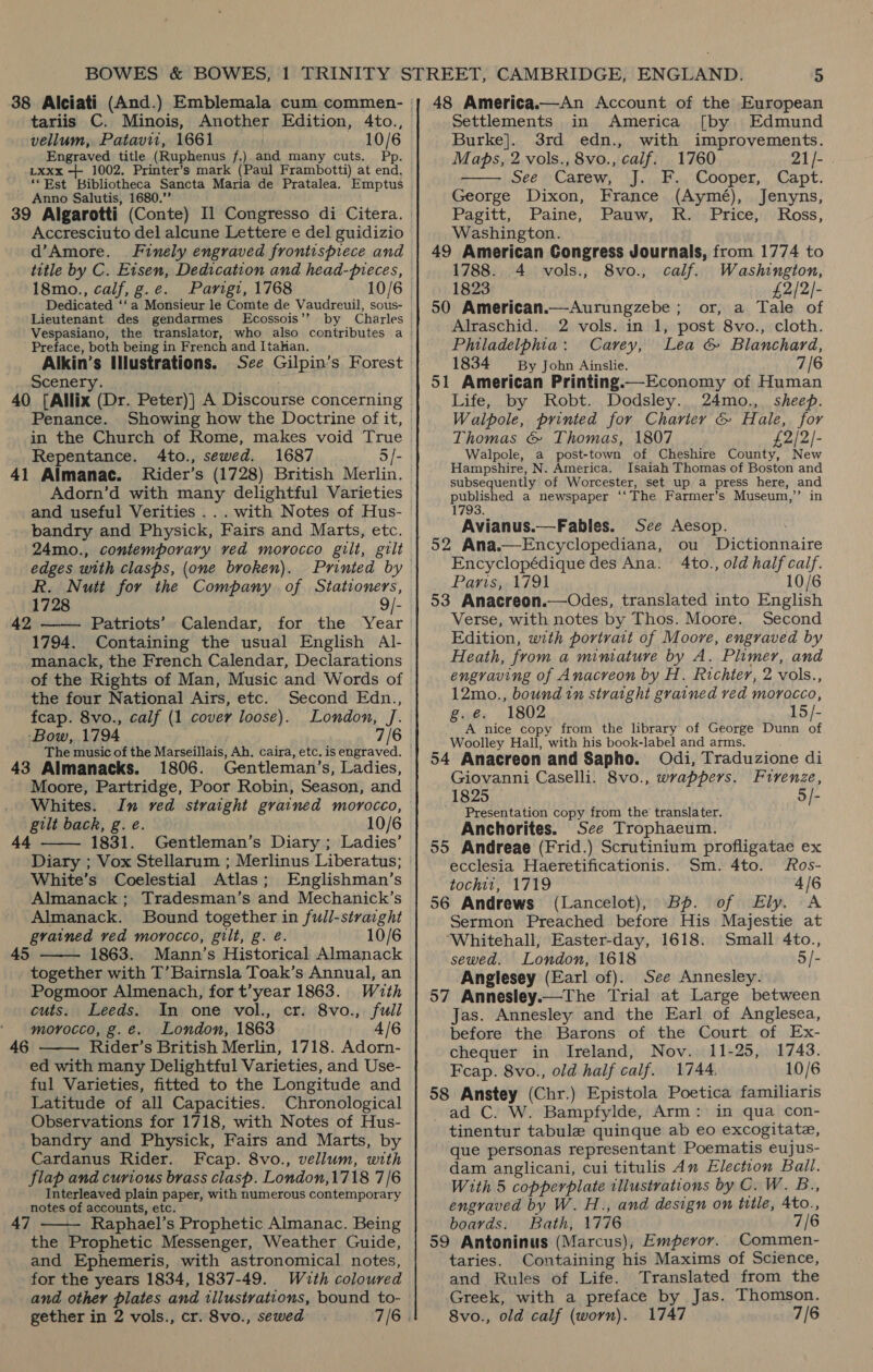 vellum, Patavit, 1661 | 10/6 Engraved title (Ruphenus f.) and many cuts. Pp. Lxxx -++ 1002. Printer’s mark (Paul Frambotti) at end. ‘Est Bibliotheca Sancta Maria de Pratalea. Emptus Anno Salutis, 1680.”’ 39 Algarotti (Conte) Il Congresso di Citera. Accresciuto del alcune Lettere e del guidizio d’Amore. Finely engraved frontispiece and title by C. Eisen, Dedication and head-pieces, 18mo., calf, g.e. Parigi, 1768 10/6 Dedicated ‘‘a Monsieur le Comte de Vaudreuil, sous- Lieutenant des gendarmes Ecossois”’ Preface, both being in French and Itahan. Alkin’s Illustrations. Scenery. Penance. Showing how the Doctrine of it, in the Church of Rome, makes void True Repentance. 4to., sewed. 1687 5/- 41 Almanac. MRider’s (1728) British Merlin. and useful Verities ... with Notes of Hus- bandry and Physick, Fairs and Marts, etc. 24mo., contemporary ved morocco gilt, gilt edges with clasps, (one broken). R. Nutt for the Company. of Stationers, 1728 9/- Patriots’ Calendar, for the Year 1794. Containing the usual English Al- manack, the French Calendar, Declarations of the Rights of Man, Music and Words of  42 the four National Airs, etc. Second Edn., feap. 8vo., calf (1 cover loose). London, J. ‘Bow, 1794 7/6 43 Almanacks. 1806. Gentleman’s, Ladies, Moore, Partridge, Poor Robin, Season, and  Whites. In red straight grained morocco, gilt back, g. e. 10/6 44 1831. Gentleman’s Diary ; Ladies’ Diary ; Vox Stellarum ; Merlinus Liberatus; White’s Coelestial Atlas; Englishman’s Almanack ; Tradesman’s and Mechanick’s Almanack. Bound together in fuill-straight grained ved morocco, gilt, g. é. 10/6 1863. Mann’s Historical Almanack together with T’Bairnsla Toak’s Annual, an Pogmoor Almenach, for t’year 1863. With 45  cuts. Leeds. In one vol., cr. 8vo., full morocco, g.e. London, 1863 4/6 46 Rider’s British Merlin, 1718. Adorn-  ed with many Delightful Varieties, and Use- ful Varieties, fitted to the Longitude and Latitude of all Capacities. Chronological Observations for 1718, with Notes of Hus- bandry and Physick, Fairs and Marts, by Cardanus Rider. Fcap. 8vo., vellum, with flap and curious brass clasp. London,1718 7/6 Interleaved plain paper, with numerous contemporary notes of accounts, etc. —— Raphael’s Prophetic Almanac. Being the Prophetic Messenger, Weather Guide, and Ephemeris, with astronomical notes, for the years 1834, 1837-49. Wuth coloured and other plates and illustrations, bound to- 47  48 America.—An Account of the European Burke]. 3rd edn., with improvements. Maps, 2 vols., 8vo., calif. 1760 21/-  See Carew, J. F., Cooper, Capt. George Dixon, France (Aymé), Jenyns, Pagitt, Paine, Pauw, R. Price, Ross, Washington. 49 American Congress Journals, from 1774 to 1788. 4 vols., 8vo., calf. Washington, 1823 £2/2/- 50 American.—Aurungzebe ; or, a Tale of Alraschid. 2 vols. in 1, post 8vo., cloth. Philadelphia: Carey, Lea &amp; Blanchard, 1834 By John Ainslie. 7/6 51 American Printing —Economy of Human Life, by Robt. Dodsley. 24mo., sheep. Walpole, printed for Charter &amp; Hale, for Thomas &amp; Thomas, 1807 £2/2/- Walpole, a post-town of Cheshire County, New Hampshire, N. America. Isaiah Thomas of Boston and subsequently of Worcester, set up a press here, and EL a newspaper ‘‘The Farmer’s Museum,’’ in Avianus.—Fables. See Aesop. ; ou Dictionnaire Encyclopédique des Ana. 4to., old half calf. Parisy, 4791 10/6 53 Anacreon.—Odes, translated into English Verse, with notes by Thos. Moore. Second Edition, wth portrait of Moore, engraved by Heath, from a miniature by A. Plimer, and engraving of Anacreon by H. Richter, 2 vols., 12mo., bound in straight grained ved morocco, g.é. 1802 15/- A nice copy from the library of George Dunn of Woolley Hall, with his book-label and arms. 54 Anacreon and Sapho. Odi, Traduzione di Giovanni Caselli. 8vo., wrappers. Frrenze, 1825 Si Presentation copy from the translater. Anchorites. See Trophaeum. 55 Andreae (Frid.) Scrutinium profligatae ex ecclesia Haeretificationis. Sm. 4to. Ros- tochi1, 1719 4/6 56 Andrews (Lancelot), Bp. of Ely. A Sermon Preached before His Majestie at ‘Whitehall, Easter-day, 1618. Small 4to., sewed. London, 1618 5/- Anglesey (Earl of). See Annesley. 57 Annesley.—The Trial at Large between Jas. Annesley and the Earl of Anglesea, before the Barons of the Court of Ex- chequer in Ireland, Nov. 11-25, 1743. Feap. 8vo., old half calif. 1744. 10/6 58 Anstey (Chr.) Epistola Poetica familiaris ad C. W. Bampfylde, Arm: in qua con- tinentur tabule quinque ab eo excogitate, que personas representant Poematis eujus- dam anglicani, cui titulis Am Election Ball. With 5 copperplate illustrations by C. W. B., engraved by W. H., and design on title, 4to., boards. Bath, 1776 7/6 59 Antoninus (Marcus), Emperor. Commen- taries. Containing his Maxims of Science, and Rules of Life. Translated from the Greek, with a preface by Jas. Thomson. 8vo., old calf (worn). 1747 7/6