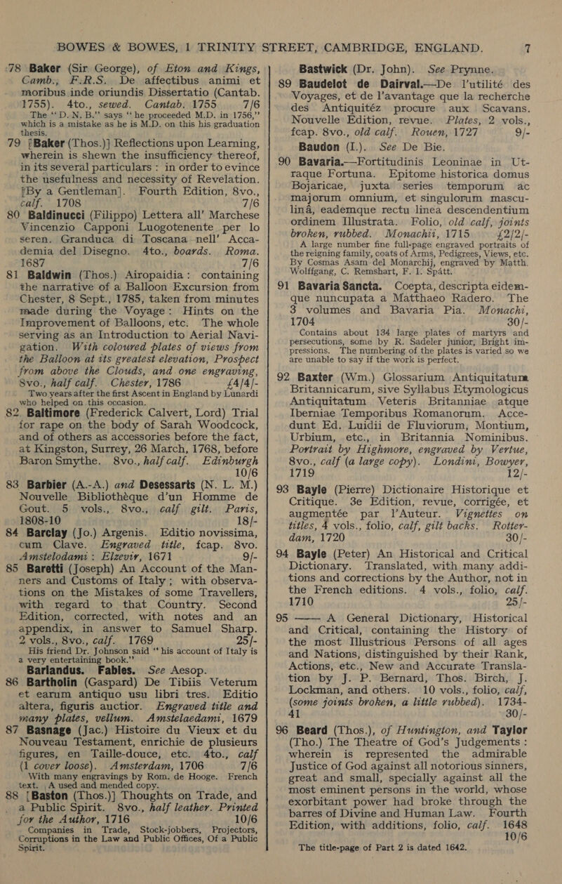 Camb., F:R.S. De affectibus animi et moribus inde oriundis Dissertatio (Cantab. 1755). 4to., sewed. Cantab. 1755 7/6 The ‘‘D. N. B.”’ says ‘‘ he proceeded M.D. in 1756,” yeh is a mistake as he is M.D. on this his graduation 79 §Baker (Thos.)} Reflections upon Learning, wherein is shewn the insufficiency thereof, in its several particulars : in order to evince the usefulness and necessity of Revelation. ?By a Gentleman]. Fourth Edition, 8vo., calf. 1708 7/6 80 Baldinucci (Filippo) Lettera all’ Marchese Vincenzio Capponi Luogotenente per lo seren. Granduca di Toscana nell’ Acca- demia del Disegno. 4to., boards. Roma. 1687 7/6 81 Baldwin (Thos.) Airopaidia: containing the narrative of a Balloon Excursion from Chester, 8 Sept., 1785, taken from minutes made during the Voyage: Hints on the Improvement of Balloons, etc. The whole serving as an Introduction to Aerial Navi- gation. Wuth coloured plates of views from the Balloon at tts greatest elevation, Prospect From above the Clouds, and. one engraving, Svo., half calf. Chester, 1786 £4/4/- Two years after the first Ascent in England by Lunardi who helped on this occasion. 82. Baltimore (Frederick Calvert, Lord) Trial for rape on the body of Sarah Woodcock, and of others as accessories before the fact, at Kingston, Surrey, 26 March, 1768, before Baron Smythe. 8vo.,halfcaif. Edinburgh 10/6 83 Barbier (A.-A.) and Desessarts (N. L. M.) Nouvelle. Bibliotheque d’un Homme de Gout. 5 vols., 8vo., calf gilt. Paris, 1808-10 18/- 84 Barclay (Jo.) Argenis. Editio novissima, cum Clave. Engraved title, fcap. 8vo. Amstelodami : Elzeviy, 1671 9/- 85 Baretti (Joseph) An Account of the Man- ners and Customs of Italy ; with observa- tions on the Mistakes of some Travellers, with regard to that Country. Second Edition, corrected, with notes and an SRpan ie, in answer to Samuel Sharp. 2 vols., 8vo., calf. 1769 25/- His friend Dr. Johnson said ‘‘ his account of Italy is a very entertaining book.”’ Barlandus. Fables. See Aesop. 86 Bartholin (Gaspard) De Tibiis Veterum et earum antiquo usu libri tres. Editio altera, figuris auctior. Engraved title and many plates, vellum. Amstelaedami, 1679 87 Basnage (Jac.) Histoire du Vieux et du Nouveau Testament, enrichie de plusieurs figures, en Taille-douce, etc. 4to., calf (1 cover loose). Amsterdam, 1706 7/6 With many engravings by Rom. de Hooge. French text. _A used and mended copy. 88 ‘ Baston (Thos.)] Thoughts on Trade, and a Public Spirit. 8vo., half leather. Printed for the Author, 1716 10/6 Companies in Trade, Stock-jobbers, Projectors, Corruptions in the Law and Public Offices, Of a Public Spirit. 89 Baudelot de Dairval.—De l’utilité des Voyages, et de l’avantage que la recherche des Antiquitéz procure aux Scavans. Nouvelle Edition, revue. Plates, 2 vols., fcap. 8vo., old calf. Rouen, 1727 9/- Baudon (I.). See De Bie. 90 Bavaria.—Fortitudinis Leoninae in Ut- raque Fortuna. Epitome historica domus Bojaricae, juxta series temporum ac majorum omnium, et singulorum mascu- lina, eademque rectu linea descendentium ordinem Illustrata. Folio, old calf, joints broken, rubbed. Monachi1, 1715 £2/2/- A large number fine full-page engraved portraits of the reigning family, coats of Arms, Pedigrees, Views, etc. By Cosmas Asam-del Monarchij, engraved by Matth. Wolffgang, C. Remshart, F. I. Spatt. 91 Bavaria Sancta. Coepta, descripta eidem- que nuncupata a Matthaeo Radero. The 3 volumes and Bavaria Pia. Monachi, 1704 30/- Contains about 134 large plates of martyrs and persecutions, some by R. Sadeler junior, Bright im- pressions. The numbering of the plates is varied so we are unable to say if the work is perfect. 92 Baxter (Wm.) Glossarium Antiquitatum Britannicarum, sive Syllabus Etymologicus Antiquitatum Veteris Britanniae atque Iberniae Temporibus Romanorum. Acce- dunt Ed. Luidii de Fluviorum, Montium, Urbium, etc., in Britannia Nominibus. Portrait by Highmore, engraved by Vertue, 8vo., calf (a large copy). Londimi, Bowyer, 1719 12/- 93 Bayle (Pierre) Dictionaire Historique et Critique. 3e Edition, revue, corrigée, et augmentée par l’Auteur. Vigneties on titles, 4 vols., folio, calf, gilt backs. Rotter- dam, 1720 30/- 94 Bayle (Peter) An Historical and Critical Dictionary. Translated, with many addi- tions and corrections by the Author, not in the French editions. 4 vols., folio, calf. 1710 25 |- A General Dictionary, Historical and Critical, containing the History of the most Illustrious Persons of all ages and Nations, distinguished by their Rank, Actions, etc., New and Accurate Transla- tion by J. P. Bernard, Thos. Birch, J. Lockman, and others. 10 vols., folio, ca/f, (some joints broken, a little vubbed). 1734- 41 30/- 96 Beard (Thos.), of Huntington, and Taylor (Tho.) The Theatre of God’s Judgements : wherein is represented the admirable Justice of God against all notorious sinners, great and small, specially against all the most eminent persons in the world, whose exorbitant power had broke through the barres of Divine and Human Law. Fourth Edition, with additions, folio, calf. a 95  The title-page of Part 2 is dated 1642.
