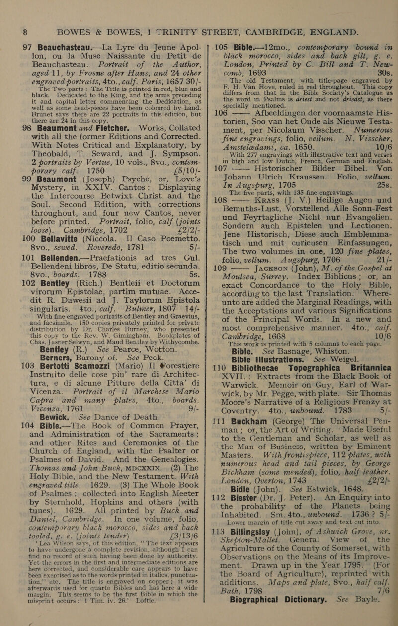 97 Beauchasteau.—La Lyre du Jeune Apol- lon, ou la Muse Naissante du Petit de Beauchasteau. Portrait of the Author, aged 11, by Frosne after Hans, and 24 other engraved portraits, 4to., calf. Paris, 1657 30/- The Two parts: The Title is printed in red, blue and black. Dedicated to the King, and the arms preceding it and capital letter commencing the Dedication, as well as some head-pieces have been coloured by hand. Brunet says there are 22 portraits in this edition, but there are 24 in this copy. 98 Beaumont and Fletcher. Works, Collated with all the former Editions and Corrected. With Notes Critical and Explanatory, by Theobald, T. Seward, and J. Sympson. 2 portraits by Vertue, 10 vols., 8vo., contem- porary calif. 1750 £5/10/- 99 Beaumont (Joseph) Psyche, or, Love’s Mystery, in XXIV. Cantos: Displaying the Intercourse Betwixt Christ and the Soul. Second Edition, with corrections throughout, and four new Cantos, never before printed. Portrait, folio, calf (joints loose). Cambridge, 1702 £2/2/- 100 Bellavitte (Niccola. Il Caso Poemetto. 8vo., sewed. Roveredo, 1781 5/- 101 Bellenden.—Praefationis ad tres Gul. Bellendeni libros, De Statu, editio secunda. 8vo., boards. 1788 5s. 102 Bentley (Rich.) Bentleii et Doctorum virorum Epistolae, partim mutuae. Acce- dit R. Dawesii ad J. Taylorum Epistola singularis. 4to., calf. Bulmer, 1807 14/- With fine engraved portraits of Bentley and Graevius, and facsimile. 150 copies privately printed for private distribution by Dr. Charles Burney, who presented this copy to the Rev. W. Gimingham. Bookplates of Chas. Jasper Selwyn, and Maud Bentley by Withycombe. Bentley (R.) See Pearce, Wotton. Berners, Barony of. See Peck. 103 Bertotti Scamozzi (Mario) Il #orestiere Instruito delle cose piu’ rare di Architec- tura, e di alcune Pitture della Citta’ di Vicenza. Portrait of 11 Marchese Mario Capra and many plates, Ato., boards. Vicenza, 1761 9/- Bewick. See Dance of Death. 104 Bible-—The Book of Common Prayer, and Administration of the Sacraments: and other Rites and Ceremonies of the Church of England, with the Psalter or Psalmes of David. And the Genealogies. Thomas and John Buck, MDCXXIx. (2) The Holy Bible, and the New Testament. With engraved title. 1629. (3) The Whole Book of Psalmes: collected into English Meeter by Sternhold, Hopkins and others (with tunes). 1629. All printed by Buck and Daniel, Cambridge. In one volume, folio, contemporary black morocco, sides and back tooled, g. €. (joints tender) £3/13/6 ‘Lea Wilson says, of this edition, ‘‘ The text appears to have undergone a complete revision, although I can find no record of such having been done by authority. Yet the errors in the first and intermediate editions are here corrected, and considerable care appears to have been exercised as to the words printed in italics, punctua- tion,’ etc. The title is engraved on copper; it was afterwards used for quarto Bibles and has here a wide margin. This seems to be the first Bible in which the misprint occurs: 1 Tim. iv. 26.’ Loftie. 105 Bible.-—12mo., contemporary bound in black morocco, sides and back gilt, g. e. London, Printed by C. Bull and T. New- comb, 1693 30s. The old Testament, with title-page engraved by F. H. Van Hove, ruled in red throughout. This copy differs from that in the Bible Society’s Catalogue as the word in Psalms is driest and not driedst, as there specially mentioned. 106 Afbeeldingen der voornaamste His- torien, Soo van het Oude als Nieuwe Testa- ment, per Nicolaum Visscher. Numerous fine engravings, folio, vellum. N. Visscher, Amsteledami, ca. 1650. 10/6 With 277 engravings with illustrative text and verses in high and low Dutch, French, German and English. 107 Historischer Bilder Bibel. Von Johann Ulrich Kraussen. Folio, vellum. In Augspurg, 1705 25s. The five parts, with 135 fine engravings. 108 Krass (J. V.) Heilige Augen und Bemuths-Lust, Vorstellend Alle Sonn-Fest und Feyrtagliche Nicht nur Evangelien. Sondern auch Epistelen und Lectionen. Jene Historisch, Diese auch Emblemma- tisch und mit curieusen Einfassungen, The two volumes in one, 120 fine plates, folio, vellum. Augspurg, 1706 _ 21/- 109 JacKson (John), M. of the Gospel at Moulsea, Surrey. Index Biblicus; or, an exact Concordance to the Holy Bible, according to the last Translation. Where- unto are added the Marginal Readings, with the Acceptations and various Significations of the Principal Words. In a new and most comprehensive manner. 4to., calf. Cambridge, 1668 10/6 This work is printed with 5 columns to each page. Bible. See Basnage, Whiston. Bible lilustrations. See Weigel. 110 Bibliothecae Topographica Britannica XVII.: Extracts from the Black Book of Warwick. Memoir on Guy, Earl of War- wick, by Mr. Pegge, with plate. Sir Thomas Moore’s Narrative of a Religious Frenzy at Coventry. 4to., unbound. 1783 5/- 111 Buckham (George) The Universal Pen- man; or, the Art of Writing. -Made Useful to the Gentleman and Scholar, as well as the Man of Business, written by Eminent Masters. With frontispiece, 112 plates, with numerous head and tail pieces, by George Bickham (some mended), folio, half leather. London, Overton, 1743 £2/2/- Bidle (John). See Estwick, 1648. 112 Biester (Dr. J. Peter). An Enquiry into the probability of the Planets being Inhabited. Sm. 4to., unbound. Lower margin of title cut away and text cut into. 113 Billingsley (John), of Ashwick Grove, nr. Shepton-Mallet. General View of the Agriculture of the County of Somerset, with Observations on the Means of its Improve- ment. Drawn up in the Year 1795. the Board of Agriculture), reprinted with additions. Maps and plate, 8vo., half calf. Bath, 1798 Biographical Dictionary. See Bayle.    