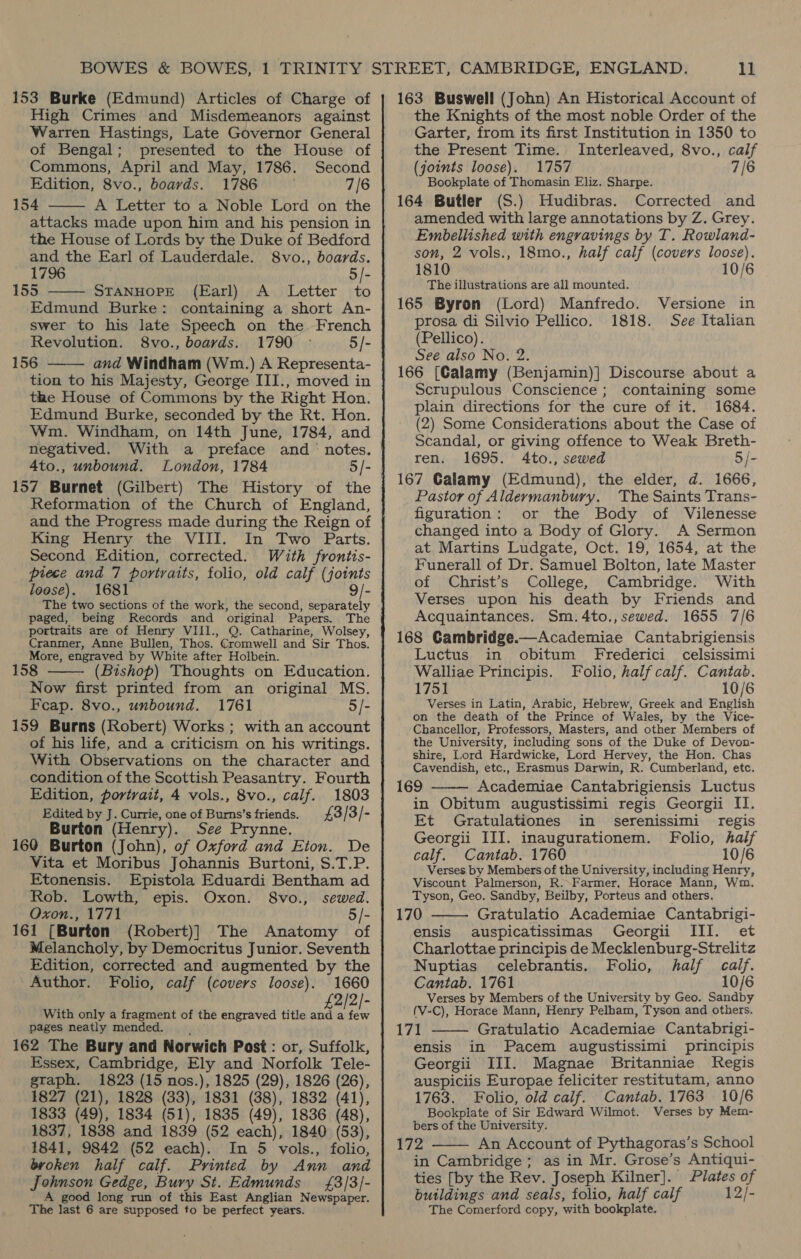 153 Burke (Edmund) Articles of Charge of High Crimes and Misdemeanors against Warren Hastings, Late Governor General of Bengal; presented to the House of Commons, April and May, 1786. Second Edition, 8vo., boards. 1786 7/6 154 A Letter to a Noble Lord on the attacks made upon him and his pension in the House of Lords by the Duke of Bedford and the Earl of Lauderdale. S8vo., boards. 1796 | 5/- 155 ——— STANHOPE (Earl) A _ Letter to Edmund Burke: containing a short An- swer to his late Speech on the French Revolution. S8vo., boards. 1790 © 5/- 156 and Windham (Wm.) A Representa- tion to his Majesty, George III., moved in the House of Commons by the Right Hon. Edmund Burke, seconded by the Rt. Hon. Wm. Windham, on 14th June, 1784, and negatived. With a preface and ‘ notes. Ato., unbound. London, 1784 5/- 157 Burnet (Gilbert) The History of the Reformation of the Church of England, and the Progress made during the Reign of King Henry the VIII. In Two Parts. Second Edition, corrected. With frontis- piece and 7 portraits, folio, old calf (joints loese). 1681 9/-   paged, being Records and original Papers. The portraits are of Henry VIII., Q. Catharine, Wolsey, Cranmer, Anne Bullen, Thos. Cromwell and Sir Thos. More, engraved by White after Holbein. 158 (Bishop) Thoughts on Education. Now first printed from an original MS. Feap. 8vo., unbound. 1761 5/- 159 Burns (Robert) Works ; with an account of his life, and a criticism on his writings. With Observations on the character and condition of the Scottish Peasantry. Fourth Edition, portrait, 4 vols., 8vo., calf. 1803 Edited by J. Currie, one of Burns’s friends. £3 / 3 / 4 Burton (Henry). See Prynne. 160 Burton (John), of Oxford and Eton. De Vita et Moribus Johannis Burtoni, S.T.P. Etonensis. Epistola Eduardi Bentham ad Rob. Lowth, epis. Oxon. 8vo., sewed. Oxon., 1771 5/- 161 [Burton (Robert)] The Anatomy of Melancholy, by Democritus Junior. Seventh Edition, corrected and augmented by the Author. Folio, calf (covers loose). 1660 2/2/- With only a fragment of the engraved title and a is pages neatly mended. 162 The Bury and Norwich Post: or, Suffolk, Essex, Cambridge, Ely and Norfolk Tele- gtaph. 1823 (15 nos.), 1825 (29), 1826 (26), 1827 (21), 1828 (33), 1831 (38), 1832 (41), 1833 (49), 1834 (51), 1835 (49), 1836 (48), 1837, 1838 and 1839 (52 each), 1840 (53), 1841, 9842 (52 each). In 5 vols., folio, broken half calf. Printed by Ann and Johnson Gedge, Bury St. Edmunds = £3/3/- A good long run of this East Anglian Newspaper. The last 6 are supposed to be perfect years.  163 Buswell (John) An Historical Account of the Knights of the most noble Order of the Garter, from its first Institution in 1350 to the Present Time. Interleaved, 8vo., calf (joints loose). 1757 7/6 Bookplate of Thomasin Eliz. Sharpe. 164 Butler (S.) Hudibras. Corrected and amended with large annotations by Z. Grey. Embellished with engravings by T. Rowland- son, 2 vols., 18mo., half calf (covers loose). 1810 10/6 | The illustrations are all mounted. 165 Byron (Lord) Manfredo. Versione in prosa di Silvio Pellico. 1818. See Italian (Pellico). See also No. 2. 166 (Calamy (Benjamin)] Discourse about a Scrupulous Conscience ; containing some plain directions for the cure of it. 1684. (2) Some Considerations about the Case of Scandal, or giving offence to Weak Breth- ren. 1695. 4Ato., sewed 5 /- 167 Galamy (Edmund), the elder, d. 1666, Pastor of Aldermanbury. The Saints Trans- figuration: or the Body of Vilenesse changed into a Body of Glory. A Sermon at Martins Ludgate, Oct. 19, 1654, at the Funerall of Dr. Samuel Bolton, late Master of Christ’s College, Cambridge. With Verses upon his death by Friends and Acquaintances. Sm.4to.,sewed. 1655 7/6 168 Gambridge.—Academiae Cantabrigiensis Luctus in obitum Frederici celsissimi Walliae Principis. Folio, half calf. Cantab. 1751 10/6 Verses in Latin, Arabic, Hebrew, Greek and English on the death of the Prince of Wales, by the Vice- Chancellor, Professors, Masters, and other Members of the University, including sons of the Duke of Devon- shire, Lord Hardwicke, Lord Hervey, the Hon. Chas Cavendish, etc,, Erasmus Darwin, R. Cumberland, etc. 169 Academiae Cantabrigiensis Luctus in Obitum augustissimi regis Georgii II. Et Gratulationes in serenissimi regis Georgii III. inaugurationem. Folio, half calf. Cantab. 1760 10/6 Verses by Members of the University, including Henry, Viscount Palmerson, R.-Farmer, Horace Mann, Wm. Tyson, Geo. Sandby, Beilby, Porteus and others. 170 Gratulatio Academiae Cantabrigi- ensis auspicatissimas Georgii III. et Charlottae principis de Mecklenburg-Strelitz Nuptias celebrantis. Folio, half calf. Cantab. 1761 10/6 Verses by Members of the University by Geo. Sandby (V-C), Horace Mann, Henry Pelham, Tyson and others.    171 Gratulatio Academiae Cantabrigi- ensis in Pacem augustissimi principis Georgii III. Magnae Britanniae Regis auspiciis Europae feliciter restitutam, anno 1763. Folio, old calf. Cantab. 1763 10/6 Bookplate of Sir Edward Wilmot. Verses by Mem- bers of the University. in Cambridge; as in Mr. Grose’s Antiqui- ties [by the Rev. Joseph Kilner]. Plates of buildings and seals, folio, half calf 12/- The Comerford copy, with bookplate.