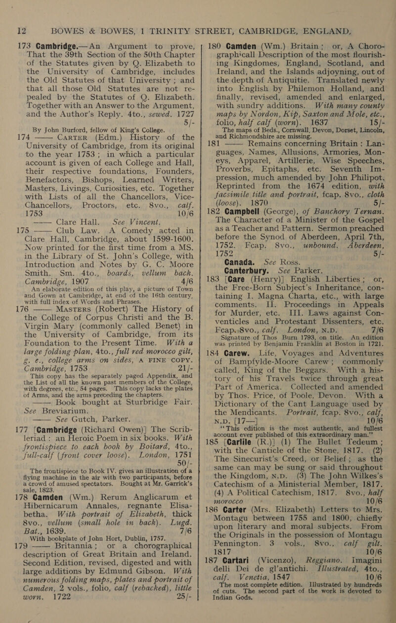That the 39th Section of the 50th Chapter of the Statutes given by Q. Elizabeth to the University of Cambridge, includes the Old Statutes of that University ; and that all those Old Statutes are not re- pealed by the Statutes of Q. Elizabeth. Together with an Answer to the Argument, and the Author’s Reply. 4to., sewed. 1727 5 /- By John Burford, fellow of King’s College. CARTER (Edm.) History of the University of Cambridge, from its original to the year 1753; in which a particular account is given of each College and Hall, their respective foundations, Founders, Benefactors, Bishops, Learned Writers, Masters, Livings, Curiosities, etc. Together  with Lists of all the Chancellors, Vice- Chancellors, Proctors, etc. 8vo., calf. 1753 10/6 —-— Clare Hall. See Vincent. Club Law. A Comedy acted in Clare Hall, Cambridge, about 1599-1600. Now printed for the first time from a MS. in the Library of St. John’s College, with Introduction and Notes by G. C. Moore Smith. Sm. 4to., boards, vellum back, Cambridge, 1907 4/6 An elaborate edition of this play, a picture of Town and Gown at Cambridge, at end of the 16th century, with full index of Words and Phrases. Masters (Robert) The History of the College of Corpus Christi and the B. Virgin Mary (commonly called Benet) in the University of Cambridge, from its Foundation to the Present Time. With a large folding plan, 4to., full ved morocco gilt, g. €., college arms on sides, A FINE COPY. Cambridge, 1753 21/- This copy has the separately paged Appendix, and the List of all the known past members of the College, with degrees, etc., 54 pages. This copy lacks the plates of Arms, and the arms preceding the chapters. Book bought at Sturbridge Fair. See Breviarium. —— See Gutch, Parker. 177 {Cambridge (Richard Owen)] The Scrib- leriad : an Heroic Poem in six books. With frontispiece to each book by Boutard, Ato., full-calf (front cover loose). London, 1751 0 The frontispiece to Book IV. gives an illustration Pi flying machine in the air with two participants, before nde teae of amused spectators. Bought at Mr. Garrick’s 178 Gamden (Wm.) Rerum Anglicarum et Hibernicarum Annales, regnante Elisa- betha. With portvait of Elizabeth, thick 8vo., vellum (small hole in back). Lugd, Bat., 1639. 7/6 With bookplate of John Hort, Dublin, 1757. Britannia; or a _chorographical description of Great Britain and Ireland. Second Edition, revised, digested and with large additions by Edmund Gibson. With numerous folding maps, plates and portrait of Camden, 2 vols., folio, calf (rebacked), little worn. 1722 25 /-    graphicall Description of the most flourish- ing Kingdomes, England, Scotland, and Ireland, and the Islands adjoyning, out of the depth of Antiquitie. into English by Philemon Holland, and finally, revised, amended and enlarged, with sundry additions. With many county maps by Nordon, Kip, Saxton and Mole, etc., folio, half calf (worn). 1637 15/- The maps of Beds., Cornwall, Devon, Dorset, Lincoln, and Richmondshire are missing. Remains concerning Britain : Lan- Names, Allusions, Armories, Mon- eys, Apparel, Artillerie, Wise Speeches, Proverbs, Epitaphs, etc. Seventh Im- pression, much amended by John Philipot. Reprinted from the 1674 edition, with facsimile title and portrait, fcap. 8vo., cloth (loose). 1870 3/-  guages, The Character of a Minister of the Gospel as a Teacher and Pattern. Sermon preached before the Synod of Aberdeen, April 7th, 1752. Feap. 8vo., unbound. Aberdeen, 1752 5/- Canada. Sce Ross. Canterbury. See Parker. 183 [Care (Henry)| English Liberties; or, the Free-Born Subject’s Inheritance, con- taining I. Magna Charta, etc., with large comments. II. Proceedings in Appeals for Murder, etc. III. Laws against Con- venticles and Protestant Dissenters, etc. Feap.,8vo., calf. London, N.D. 7/6 Signature of Thos Burn 1793, on title, An edition was printed by Benjamin Franklin at Boston in 1721. Voyages and Adventures of Bampfylde-Moore Carew; commonly called, King of the Beggars. With a his- tory of his Travels twice through great Part of America. Collected and amended by Thos. Price, of Poole, Devon. With a Dictionary of the Cant Language used by the Mendicants. Portrait, fcap. 8vo., calf, 10 N.D. [17—] ‘*This edition is the most authentic, and fullest account ever published of this extraordinary man.’’ with the Canticle of the Stone, 1817. (2) The Sinecurist’s Creed, or Belief; as the same can may be sung or said throughout the Kingdom, N.p. (3) The John Wilkes’s Catechism of a Ministerial Member, 1817. (4) A Political C atechism, 1817. 8vo., half morocco 10/6 Montagu between 1755 and 1800, chiefly upon literary and moral subjects. From the Originals in the possession of Montagu Pennington. 3 vols., 8vo., calf gilt. 1817 10/6 187 Gartari (Vicenzo), Reggiano. Imagini delli Dei de gl’antichi. Illustrated, Ato.., calf. Venetia, 1547 10/6 The most complete edition. Illustrated by hundreds of cuts. The second part of the work is devoted to Indian Gods, ae?