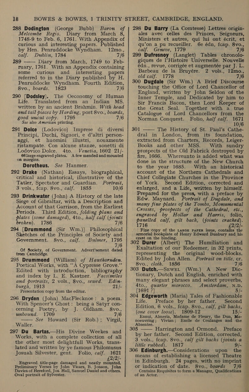 288 Dodington (George Bubb) Baron of Melcombe Regis. Diary from March 8, 1748-9 to Feb. 6, 1761. With Appendix of curious and interesting papers. Published by Hen. Penruddocke Wyndham. 12mo., calf. Dublin, 1784 7/6 289 Diary from March, 1749 to Feb- ruary, 1761. With an Appendix containing some curious and interesting papers referred to in the Diary published by H. Penruddocke Wyndham. Fourth Edition, 8vo., boards. 1823 7/6 290 [Dodsley]. The Oeconomy of Human Life. Translated from an Indian MS. written by an ancient Brahmin. With head and tail pieces by Harding, post 8vo., boards, good uncut copy. 1795 7/6 See also American printing. 291 Dolce (Lodovico) Imprese di diversi Principi, Duchi, Signori, e d’altri person- aggi, et huomini illustri, nouamente ristampate. Con alcune stanze, sonetti di Lodovico Dolce. 4to. Vemetia, 1602 21/- 66 large engraved plates. A few mended and mounted  on margins. Dorotheus. See Hanmer. 292° Drake (Nathan) Essays, biographical, critical and historical, illustrative of the Tatler, Spectator and Guardian. Portrait, _ 3 vols., fcap. 8vo., calf. 1855 10/6 293 Drinkwater (John) A History of the late Siege of Gibraltar, with a Description and Account of that Garrison, from the Earliest Periods. Third Edition, folding plans and plates (some damaged), 4to., half calf (joints broken). 1786 7/6 294 [Drummond (Sir Wm.)] Philosophical Sketches of the Principles of Society and Government. 8vo., calf. Bulmer, 1795 7/6 Of Society, of Government. Advert'sement ie from Cambridge. 295 Drummond (William) of Hawthornden. Poetical Works, with “‘A Cypresse Grove.”’ Edited with introduction, bibliography and index by L. E. Kastner. Facsimtles and portraits, 2 vols., 8vo., sewed. Edin- burgh, 1913 21/- Presentation copy from the editor. 296 Dryden (John) MacFlecknoe: a poem. With Spencer’s Ghost: being a Satyr con- cerning Poetry, by J. Oldham. 8vo., unbound. 1709 7/6 See Howard (Sir Rob.); Virgil,  Waller. 297 Du Bartas.—His Divine Weekes and Works, with a complete collection of all the other most delightfull Works, trans- lated and written by ye famous Philomusus Josuah Silvester, gent. Folio, calf. 1621 £2/2/- Engraved title-page damaged and neatly mounted. Preliminary Verses by John Vicars, B. Jonson, John Davies of Hereford, Jos. Hall, Samuel Daniel and others. Oval portrait of Sylvester. 298 Du Barry (La Comtesse) Lettres origin- ales avec celles des Princes, Seigneurs, Ministers et autres, qui lui ont écrit, et qu’on a pu recueiller. 6e édn, fcap. 8vo., calf. Geneve, 1779 7/6 299 Dufresnoy (Langlet) Tables chronolo- giques de l’Histoire Universelle. Nouvelle édn., revue, corrigée et augmentée par J. L. Barbeau de la Bruyére. 2 vols., 12mo., old calf. 1778 7/6 300 Dugdale (Sir Wm.) A Brief Discourse touching the Office of Lord Chancellor of England, written by John Seldon of the Inner Temple, and Dedicated by him to Sir Francis Bacon, then Lord Keeper of the Great Seal. Together with a true Catalogue of Lord Chancellors from the Norman Conquest. Folio, half calf. 1671 10/6 301 The History of St. Paul’s Cathe- dral in London, from its foundation, extracted from Charters, Records, Leiger- Books and other MSS. With sundry prospects of the Old Fabrick destroyed by fire, 1666. Whereunto is added what was done in the structure of the New Church to the year 1685. With an _ historical account of the Northern Cathedrals and Chief Collegiate Churches in the Province of York. Second Edition, corrected and enlarged, and a Life, written by himself. Prepared for the press, with a preface by Edw. Maynard. Portrait of Dugdale, and many fine plates of the Tombs, Monumental Crosses, prospects of the Cathedral, etc., engraved by Hollay and Harris, folio, panelled calf, gilt back, (joints cracked). 1716 £2/2/- Fine copy of the LARGE PAPER issue, contains the armorial bookplate of Henry Edward Bunbury and his crest on the binding. ; 302 Durer (Albert) The Humiliation and Exaltation of our Redeemer, in 32 prints, representing the original wood-blocks. Edited by John Allen. Portrait on title, cr. 8vo., cloth. 1856 7/6 303 Dutch.—_SEwEL (Wm.) A New Dic- tionary, Dutch and English, enriched with many elegant phrases and select proverbs, 4to., quarter morocco. Amsterdam, N.D. [1691 2] 5/- 304 Edgeworth (Maria) Tales of Fashionable Life. . Preface by her dather. | pecond Edition, 6 vols., fcap. 8vo., calf, gilt backs, (one cover loose). 1809-12 15/- Ennui, Almeria, Madame de Fleury, the Dun, Ma-   noeuvring; Vivian; Emile de Coulanges and the Absentee. 305 Harrington and Ormond. Preface by her father. Second Edition, corrected, 3 vols., feap. 8vo., calf gilt backs (joints a little rubbed). 1817 9/- 306 Edinburgh.—Considerations upon the means of establishing a licensed Theatre in Edinburgh. 24 pages, with no imprint or indication of date. 8vo., boards 7/6 Contains Requisites to form a Manager, Qualifications of an Actor.