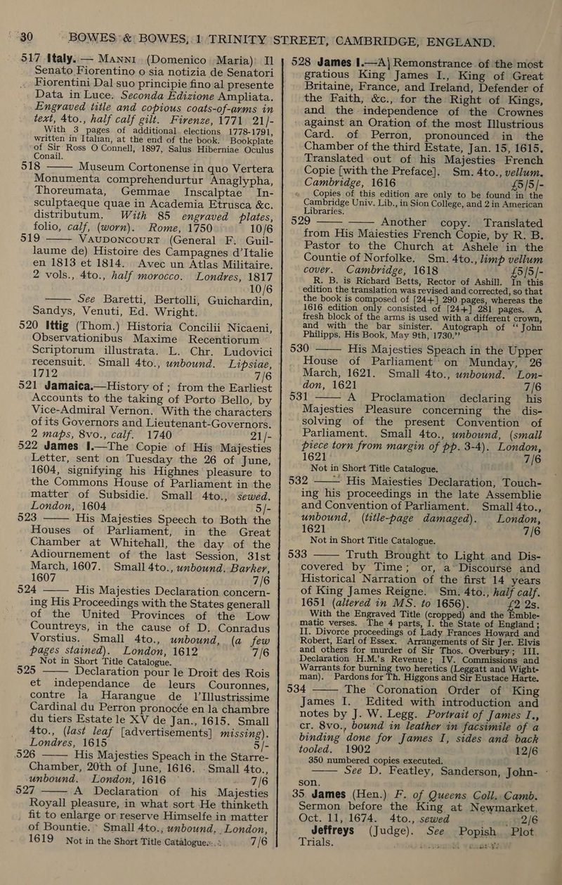 Senato Fiorentino o sia notizia de Senatori . Fiorentini Dal suo principie fino al presente Data in Luce. Seconda Edizione Ampliata. Engraved title and copious coats-of-arms in text, 4to., half calf gilt. Firenze, 1771 21]- With 3 pages of additional. elections 1778-1791, written in Italian, at the end of the book. Bookplate of Sir’ Ross O Connell, 1897, Salus Hiberniae Oculus Conail. 518 Museum Cortonense in quo Vertera Monumenta comprehendurtur Anaglypha, Thoreumata, Gemmae Inscalptae In- sculptaeque quae in Academia Etrusca &amp;c. distributum. With 85 engraved plates, folio, calf, (worn). Rome, 1750 10/6 VAUDONCOURT (General F. Guil- laume de) Histoire des Campagnes d’Italie en 1813 et 1814. Avec un Atlas Militaire. 2 vols., 4to., half morocco. Londres, 1817 10/6 See Baretti, Bertolli, Guichardin, Sandys, Venuti, Ed. Wright. 520 Ittig (Thom.) Historia Concilii Nicaeni, Observationibus Maxime Recentiorum Scriptorum illustrata. L. Chr. Ludovici    1712 7/6 521 Jamaica.—History of ; from the Earliest Accounts to the taking of Porto Bello, by Vice-Admiral Vernon. With the characters of its Governors and Lieutenant-Governors. 2 maps, 8vo., calf. 1740 | 21/- 522 James I.—The Copie of His Majesties 1604, signifying his Highnes pleasure to the Commons House of Parliament in the matter of Subsidie. Small 4to., sewed. London, 1604 ; 5/- 523 His Majesties Speech to Both the Houses of Parliament, in the Great Chamber at Whitehall, the day of the Adiournement of the last Session, 31st March, 1607. Small 4to., unbound. Barker, 1607 7/6 524 His Majesties Declaration concern- ing His Proceedings with the States generall of the United Provinces of the Low Countreys, in the cause of D. Conradus Vorstius. Small 4to., unbound, (a few pages stained). London, 1612 7/6 Not in Short Title Catalogue. 525 Declaration pour le Droit des Rois et independance de leurs Couronnes, contre la Harangue de _ 1l'Illustrissime Cardinal du Perron pronocée en la chambre du tiers Estate le XV de Jan., 1615. Small 4to., (last leaf [advertisements] missing). Londres, 1615 5/- 526 His Majesties Speach in the Starre- Chamber, 20th of June, 1616. . Small Ato., unbound. London, 1616 © 7/6 527 A Declaration of his Majesties Royall pleasure, in what sort He thinketh fit to enlarge or reserve Himselfe in matter of Bountie. * Small 4to.; unbound, _London, 1619 Not in the Short Title Catalogue...» 7/6      gratious King James I., King of Great Britaine, France, and Ireland, Defender of the Faith, &amp;c., for the Right of Kings, and the independence of the Crownes * against an Oration of the most Illustrious Card. of Perron, pronounced in the Chamber of the third Estate, Jan. 15, 1615. Translated out of his Majesties French Copie [with the Preface]. Sm. 4to., vellum. Cambridge, 1616 £5/5/- Copies of this edition are only to be found in the Cambridge Univ. Lib., in Sion College, and 2 in American Libraries. 529 Another copy. Translated from His Maiesties French Copie, by R. B. Pastor to the Church at Ashele in the Countie of Norfolke. Sm. 4to., limp vellum covery. Cambridge, 1618 £5/5/- R. B. is Richard Betts, Rector of Ashill. In this edition the translation was revised and corrected, so that the book is composed of [24+] 290 pages, whereas the 1616 edition only consisted of [24+] 281 pages. A fresh block of the arms is used with a different crown, and with the bar sinister. Autograph of “ John Philipps, His Book, May 9th, 1730.” 530 His Majesties Speach in the Upper House of Parliament’ on Munday, 26    March, 1621. Small 4to., unbound. Lon- don, 1621 7/6 931 - A Proclamation declaring his  Majesties Pleasure concerning the dis- solving of the present Convention of Parliament. Small 4to., unbound, (small piece torn from margin of pp. 3-4). London,  1621: 7/6 Not in Short Title Catalogue. 532 — His Maiesties Declaration, Touch- ing his proceedings in the late Assemblie and Convention of Parliament. Small 4to., unbound, (title-page damaged). London, 1621 . 7/6 Not in Short Title Catalogue. 533 Truth Brought to Light and Dis- covered by Time; or, a“Discourse and Historical Narration of the first 14 years of King James Reigne. Sm. 4to., half calf. 1651 (altered in MS. to 1656). £2 2s. With the Engraved Title (cropped) and the Emble- matic verses. The 4 parts, I. the State of England; II. Divorce proceedings of Lady Frances Howard and Robert, Earl of Essex. Arrangements of Sir Jer. Elvis and others for murder of Sir Thos. Overbury; III. Declaration H.M.’s Revenue; IV. Commissions and Warrants for burning two heretics (Leggatt and Wight-   man). Pardons for Th. Higgons and Sir Eustace Harte. 534 The Coronation Order of King James I. Edited with introduction and notes by J. W. Legg. Portrait of James I., cr. 8vo., bound in leather in facsimile of a binding done for James I, sides and back tooled. 1902 12/6 350 numbered copies executed. See D. Featley, Sanderson, John- -  son, 35. James (Hen.) F. of Queens Coll. Camb. Sermon before the King at Newmarket, Oct. 11, 1674. 4to., sewed ; 2/6 Jeffreys (Judge). See Popish Plot Trials. Lesjouodl ¥ sues gz