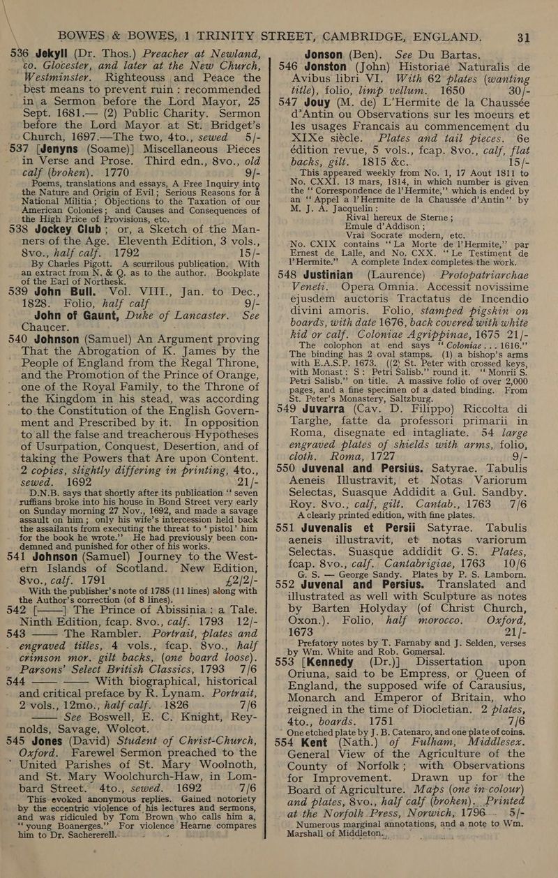 536 Jekyll (Dr. Thos.) Preacher at Newland, to. Glocester, and later at the New Church, ' Westminster. Righteouss and Peace the best means to prevent ruin : recommended in a Sermon before the Lord Mayor, 25 Sept. 1681.— (2) Public Charity. Sermon before the Lord Mayor at St. Bridget’s Church, 1697.—The two, 4to., sewed 5/- -537 [Jenyns (Soame)] Miscellaneous Pieces in Verse and Prose. Third edn., 8vo., old calf (broken). 1770 9/- Poems, translations and essays, A Free Inquiry int the N ature and Origin of Evil; Serious Reasons for a National Militia; Objections to the Taxation of our American Colonies ; and Causes and Consequences of the High Price of Provisions, etc. 538 Jockey Club; or, a ‘Sketch of the Man- ners of the Age. Eleventh Edition, 3 vols., 8vo., half calf. 1792 15/- By Charles Pigott. A scurrilous publication. With an extract from N. &amp; Q. as to the author. Bookplate of the Earl of Northesk. 539 John Bull. Vol. VIII., Jan. to Dec., 1828. Folio, half calf : John of Gaunt, Duke of Lancaster. See Chaucer. 540 Jehnson (Samuel) An Revita proving That the Abrogation of K. James by the People of England from the Regal Throne, and the Promotion of the Prince of Orange, one of the Royal Family, to the Throne of the Kingdom in his stead, was according to the Constitution of the English Govern- ment and Prescribed by it. In opposition to all the false and treacherous Hypotheses of Usurpation, Conquest, Desertion, and of taking the Powers that Are upon Content. 2 copies, slightly differing in printing, Ato., sewed. 1692 21/- D.N.B. says that shortly after its publication ‘‘ seven ruffians broke into his house in Bond Street very early on Sunday morning 27 Nov., 1692, and made a savage assault on him; only his wife’s intercession held back the assailants from executing the threat to ‘ pistol’ him for the book he wrote.’’ He had previously been con- demned and punished for other of his works. 541 Johnson (Samuel) Journey to the West- ern Islands of Scotland. New Edition, 8vo., calf. 1791 £2/2/- With the publisher’s note of 1785 (11 lines) along with the Author’s correction (of 8 lines). 942 [ | The Prince of Abissinia: a Tale. Ninth Edition, feap. 8vo., calf. 1793 12/- 543 The Rambler. Portrait, plates and engraved titles, 4 vols., fcap. 8vo., half crimson mor. gilt backs, (one board loose). Parsons’ Select British Classics, 1793 7/6 544 — With biographical, historical and critical preface by R. Lynam. Portrait, 2 vols., 12mo., half calf. 1826 7/6 See Boswell, E. C. Knight, Rey- nolds, Savage, Wolcot. 545 Jones (David) Student of Christ-Church, Oxford. Farewel Sermon preached to the ‘ United Parishes of St. Mary Woolnoth, and St. Mary Woolchurch-Haw, in Lom- bard Street. 4to., sewed. 1692 7/6 This-evoked anonymous. replies. Gained notoriety by the eccentric violence of his lectures and sermons, and was ridiculed by Tom Brown who calls him a, For wolence tgs ones 3 compares      ““young Boanerges.”’ him to Dr. Sachererell.- Jonson (Ben). See Du Bartas. 546 Jonston (John) Historiae Naturalis de Avibus libri VI. With 62 plates (wanting title), folio, imp vellum. 1650 30/- 547 Jouy (M. de) L’Hermite de la Chaussée d’*Antin ou Observations sur les moeurs et les usages Francais au commencement du XIXe sitcle. Plates and tail pieces. 6¢e édition revue, 5 vols., fcap. 8vo., calf, fn backs, gilt. 1815 &amp;c. 15/- This appeared weekly from No. 1, 17 Aout 1811 to No. CXXI. 13 mars, 1814, in which number is given the ‘‘ Correspondence de 1’ Hermite,” which is ended by an way ee a l’Hermite de la Chaussée d’Antin” by M. J. A. Jacquelin : Rival hereux de Sterne ; Emule d’ Addison ; Vrai Socrate modern, etc. No. CXIX. contains ‘‘La Morte de l)Hermite,’’ par Ernest de Lalle, and No. CXX. ‘‘Le Testiment de 1’ Hermite.” A complete Index completes the work. 548 Justinian (Laurence) | Protopatriarchae Venett. Opera Omnia. Accessit novissime ejusdem auctoris Tractatus de Incendio divini amoris. Folio, stamped pigskin on boards, with date 1676, back covered with white kid or calf. Coloniae Agrippinae, 1675 21/]- The colophon at end says ‘‘ Coloniae...1616.’’ The binding has 2 oval stamps. (1) a bishop’s arms with E.A.S.P. 1673. ((2) St. Peter with crossed keys, with Monast: S: Petri Salisb.’”’ round it. ‘ Monrii S. Petri Salisb.’’ on title. A massive folio of over 2,000 pages, and a fine specimen of a dated binding. From St. Peter’s Monastery, Saltzburg. 549 Juvarra (Cav. D. Filippo) Riccolta di Targhe, fatte da professori primarii in Roma, disegnate ed intagliate. 54 large engraved plates of shields with arms, folio, cloth. Roma, 1727 9/- 550 Juvenal and Persius. Satyrae. Tabulis Aeneis Illustravit, et Notas Variorum Selectas, Suasque Addidit a Gul. Sandby. Roy. 8vo.; calf, gilt. Cantab., 1763 7/6 A clearly printed edition, with fine plates. 551 Juvenalis et Persii Satyrae. Tabulis aeneis illustravit, et notas variorum Selectas. Suasque addidit G.S. Plates, fcap. 8vo., calf.. Cantabrigiae, 1763 10/6 G. S. — George Sandy. Plates by P. S. Lamborn. 552 Juvenal and Persius. Translated and illustrated as well with Sculpture as notes by Barten Holyday (of Christ Church, Oxon.). Folio, half morocco. Oxford, 1673 21/- Prefatory notes by T. Farnaby and J. Selden, verses by Wm. White and Rob. Gomersal. 553. [Kennedy (Dr.)] Dissertation upon Oriuna, said to be Empress, or Queen of England, the supposed wife of Carausius, Monarch and Emperor of Britain, who reigned in the time of Diocletian. 2 plates, 4to., boards. 1751 7/6 ~ One etched plate by J. B. Catenaro, and one plate of coins. 554 Kent (Nath.) of Fulham, Middlesex. General View of the Agriculture of the County of Norfolk; with Observations for Improvement. Drawn up for the Board of Agriculture. Maps (one in colour) and plates, 8vo., half calf (broken)... Printed _ at the Norfolk Press, Norwich; 1796. 5/- Numerous marginal annotations, and a note to Wm. Marshall of Middleton. ,