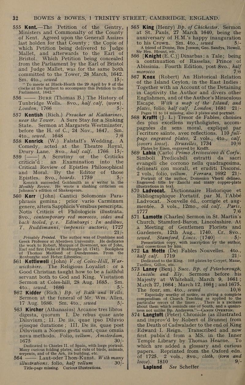 555 Kent.—The Petition of the Gentry, Ministers and Commonalty of the County of Kent. Agreed upon the Generall Assizes last holden for that County ; the Copie of which Petition being delivered to Judge Mallet, and afterwards to the Earl of Bristol. Which Petition being concealed from the Parliament by the Earl of Bristol and Judge Mallet, was for the same both committed to the Tower, 28 March, 1642. Sm. 4to., sewed 15/- ‘To meete at Black-Heath the 29 April by 9 of the clocke at the furthest to accompany this Petition to the Parliament, 1642.” 556 ——— Burr (Thomas B.) The History of Tunbridge Wells. 8vo., half calf, (worn). London, 1766 5/- 557 Kentish (Rich.) Preacher at Katharines, neay the Tower. A Sure Stay for a Sinking State. Sermon at Margarets Westminster, before the H. of C., 24 Nov., 1647. Sm. Ato., sewed. 1648 7/6 558 Kenrick (W.) Falstaff’s Wedding. A Comedy, acted at the Theatre Royal, Drury Lane. 8vo., half calf. 1766 15/- 559. [ | A Serutiny or the Criticks criticisd: an Examination into the Critical Review of Epistles Philosophical and Moral. By the Editor of those Epistles. 8vo., boards. 1759 5/- Kenrick succeeded Goldsmith as a writer in the Monthly Review. He wrote a slashing criticism on Johnson’s edition of Shakespeare. 560 Kerr (John) Cantici: Solomonis Para- phrasis gemina; prior vario Carminum genere, altera Sapphicis Versibus perscripta. Notis Criticis et Philologicis illustrata. 8vo., contemporary ved morocco, sides and back tooled, g.e. Edinburgi: In aedibus, T. Ruddimanni, impensis auctoris, 1727 21/- Privately Printed. The author was of Dunblane vat Greek Professor at Aberdeen University. He dedicates the work to Robert, Marquis of Bowmont, son of John, Earl and first Duke of Roxburghe (d. 1741). Bookplate of Thomas Maitland of Dundrennan. From the Roxburghe and Heber Libraries. 561 Kettlewell (John) V. of Coles-Hill, War- wickshire. \The Religious Loyalist: or a Good Christian taught how to be a faithful servant both to God and King. Visitation Sermon at Coles-hill, 28 Aug. 1685... Sm. 4to., sewed. 1686 5 /- 562 Kidder (Rich.) Bp. of Bath and Wells. Sermon at the funeral of Mr. Wm. Allen, 17 Aug. 1686. Sm. 4to., sewed 5/- 563 Kircher (Athanasius) Arcanoe tres libros digesta, quorum I. De rebus quae ante Diluvium ; II. De iis, quae ipso Diluvio ejusque duratione ; III. De iis, quae post  1675 30/- Dedicated to Charles II. of Spain, with large portrait. Many curious folding plates, and cuts of birds, animals, serpents, and of the Ark, its building, etc. 564 Laut-oder Thon-Kunst. W3th many illustrations. folio, half vellum 30/- Title-page missing. Curious illustrations.  565 King (Henry) Bp. of Chichester. Sermon at St. Pauls, 27 March 1640, being the anniversary of H.M.’s happy inauguration to his Crown. Sm. 4to., sewed 5/- A friend of Donne, Ben Jonson, Geo. Sandys, Howell, Sir Hen. Blount, etc. 566 [Knight (E.C.)] Dinarbas: a Tale; being a continuation of Rasselas, Prince of Abissinia. Fourth Edition, post 8vo., haif morocco . 7/6 567 Knox (Robert) An Historical Relation of the Island Ceylon, in the East Indies: Together with an Account of the Detaining in Captivity the Author and divers other Englishmen, and of the Author’s Miraculous Escape. With a map of the Island, and plates, folio, half calf. London, 1681 21/- Pages 11 to 14 missing, also 3 plates and portrait. 568 Krafft (J. L.) Tresor de Fables, choisies des plus excellens mytholigistes, accom- pagnées du sens moral, expliqué par Vecriture sainte, avec reflections. 110 fudi- page engraved plates, 2 vols., 4to., calf, (covers loose). Bruxelles, 1734 10/6 Plates by Eisen, engraved by Krafft. 569 Labia (Carlo) Primo Arcivescovo di Corfu. Simboli_ Predicabili estratti da _ sacri evangeli che corrono nella quadragesima, delineati con morali, et eruditi Discorsi. 2 vols., folio, vellum. Ferrara, 1692 21/- Portrait of the author, Domenico Vberti delineo. --Engraved -title by /Zanchi and mianhy copper-plate illustrations in text. 570 Ladvocat. Dictionnaire Historique et Bibliographique Portatif, par M. l’Abbé _ Ladvocat. Nouvelle éd., corrigée et aug- mentée. 3 vols., 12mo., old calf. Paris, 1777 7/6 571 Lamotte (Charles) Sermon in St. Martin’s Church, Stamford-Baron, Lincolnshire. At a Meeting of Gentlemen Florists and Gardeners, 12th Aug., 1740. Cr. 8vo., sewed. Stamford, Lincs. [1740] - 5/- Presentation copy, with inscription by the author, and corrections by him. Ato., 572 La Motte (De) Fables Nouvelles. 21/- half calf. 1719 Dedicated to the King. 105 plates by Coypet, Masse, Tardieu, Gillon, etc. 573 Laney (Benj.) Succ. Bp. of Peterborough, Lincoln and Ely. Sermons before his Majesty at Whitehall, March 9, 1661 ; March 27, 1664; March 12, 1664; and 1675. The four, sm. 4to., sewed 10/6 ‘Especially worthy of notice, as giving a complete compendium of Church Teaching as applied to the particular errors of the times... There is a raciness about them which reminds one of South, and a quaint- ness not unlike Bp. Andrewes.’’—CANoNn OVERTON. 574 Langtoft (Peter) Chronicle (as illustrated and improv’d by Robert of Brunne) from the Death of Cadwalader to the end of King Edward I. Reign. Transcribed and. now first publis’d from a MS, in the Inner Temple Library by Thomas Hearne. To which are added a glossary and curious papers. Reprinted from the Oxford edn. of 1725. 2 vols., 8vo., cloth, (torn and loose). 1810 9/- Lapland. See Scheffer .