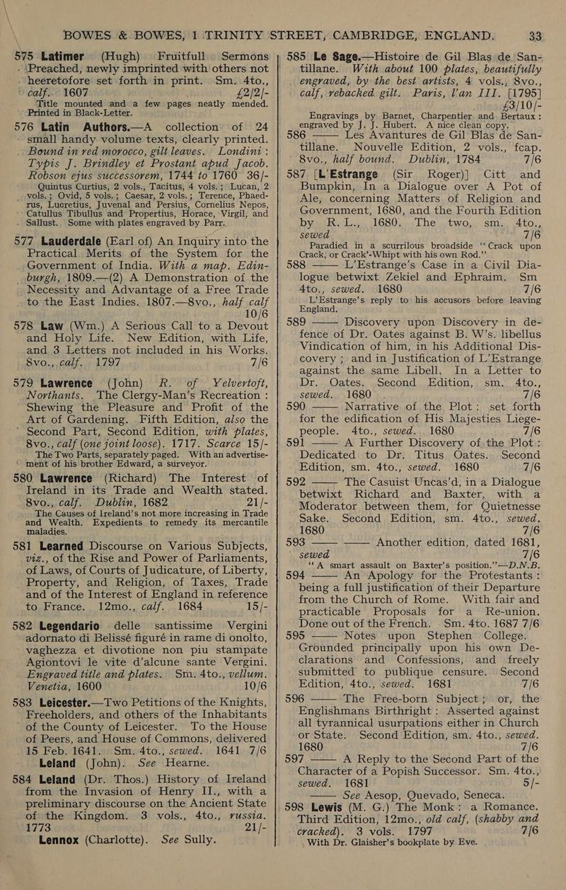575 Latimer (Hugh) Fruitfull Sermons - \Preached, newly imprinted with others not - heeretofore set forth in print. Sm. 4to., - calf... 1607 £2/2)- Title mounted and a few pages neatly mended. Printed in Black-Letter. 576 Latin Authors.—A collection of 24 small handy volume texts, clearly printed. Bound in ved morocco, gilt leaves. Londini: Typis J. Brindley et Prostant apud Jacob. Robson ejus successovem, 1744 to 1760 36/- Quintus Curtius, 2 vols., Tacitus, 4 vols.; Lucan, 2 _ vols.; Ovid, 5 vols.; Caesar, 2 vols.; Terence, Phaed- rus, Lueretius, Juvenal and Persius, Cornelius Nepos, b Catullus Tibullus and Propertius, Horace, Virgil, and Sallust. 577 Lauderdale (Earl of) An Inquiry into the Practical. Merits of the System for the Government of India. With a map. Edin- _ burgh, 1809.—(2) A Demonstration of the Necessity and Advantage of a Free Trade . to the East Indies. 1807.—8vo., half calf 10/6 578 Law (Wm.) A Serious Call to a Devout and Holy Life. New Edition, with Life, and 3 Letters not included in his Works. Some with plates engraved by Parr. Sv0.,,COli.1 L797 7/6 579 Lawrence (John) fF. of Yelvertoft, Northants. ‘The Clergy-Man’s Recreation : Shewing the Pleasure and Profit of the Art of Gardening. Fifth Edition, also the * Second Part, Second Edition, with plates, 8vo., calf (one joint loose). 1717. Scarce 15/- The Two Parts, separately paged. With an advertise- * ment of his brother Edward, a surveyor. 580 Lawrence (Richard) The Interest of Ireland in its Trade and Wealth stated. 8vo., calf. Dublin, 1682 21/- The Causes of Ireland’s not more increasing in Trade and Wealth. Expedients to remedy its mercantile maladies. 581 Learned Discourse on Various Subjects, viz., of the Rise and Power of Parliaments, of Laws, of Courts of Judicature, of Liberty, Property, and Religion, of Taxes, Trade and of the Interest of England in reference to France. 12mo., calf. 1684 15/- 582 Legendario delle santissime Vergini adornato di Belissé figuré in rame di onolto, vaghezza et divotione non piu stampate Agiontovi le vite d’alcune sante Vergini. Engraved title and plates. Sm. 4to., vellum. Venetia, 1600 10/6 583 Leicester.—Two Petitions of the Knights, Freeholders, and others of the Inhabitants of the County of Leicester. To the House of Peers, and House of Commons, delivered 15 Feb. 1641. Sm. 4to., sewed. 1641 7/6 Leland (John). See Hearne. from the Invasion of Henry II., with a preliminary discourse on the Ancient State of the Kingdom. 3 vols., 4to., russia. 1773 21/- Lennox (Charlotte). See Sully. 585 Le Sage.—Histoire de Gil Blas de San- tillane. Wuth about 100 plates, beautifully _ engraved, by the best artists, 4 vols., 8vo., calf, vebacked gilt. Paris, Van III. [1795] £3/10/- Engravings by Barnet, Charpentier and Bertaux: engraved by J. J. Hubert. A nice clean cop 86 Les Avantures de Gil Blas rab San-  tillane. Nouvelle Edition, 2 vols., fcap. 8vo., half bound. Dublin, 1784 7/6 587 [L’Estrange (Sir Roger)] Citt and Bumpkin, In a Dialogue over A Pot of Ale, concerning Matters of Religion and Government, 1680, and the Fourth Edition Dye doa 168050, The .two. SMa, Ato, sewed 7/6 Paradied in a scurrilous broadside ‘‘ Crack upon Crack, or Crack’-Whipt with his own Rod.”’ 588 L’Estrange’s Case in a Civil Dia- logue betwixt Zekiel and Ephraim. Sm Ato., sewed. 1680 7/6 L’Estrange’s reply to his accusors before leaving England. 589 Discovery upon Discovery in de- fence of Dr. Oates against B. W’s. libellus Vindication of him, in his Additional Dis- covery ; and in Justification of L’Estrange against the same Libell. In a Letter to Dr. Oates. Second Edition, sm. 4to., sewed. 1680 7/6 590 Narrative of the Plot: set forth for the edification of His Majesties Liege- people. 4to., sewed. 1680 7/6 591 A Further Discovery of the Plot: Dedicated to Dr. Titus Oates. Second Edition, sm, 4to., sewed. 1680 7/6 592 The Casuist Uncas’d, in a Dialogue betwixt Richard and Baxter, with a Moderator between them, for Quietnesse        Sake. Second Edition, sm. 4to., sewed. 1680 7/6 593 —— Another edition, dated 1681, sewed 7/6 ‘*A smart assault on Baxter’s position.””—D.N.B. 594 An Apology for the Protestants : being a full justification of their Departure from the Church of Rome. With fair and practicable Proposals for a Re-union. Done out of the French. Sm. 4to. 1687 7/6 595 Notes upon Stephen College. Grounded principally upon his own De-   clarations and Confessions, and _ freely submitted to publique censure. Second Edition, 4to., sewed. 1681 7/6 596 The Free-born Subject; or, the Englishmans Birthright : Asserted against all tyrannical usurpations either in Church or State. Second Edition, sm. 4to., sewed. 1680 7/6 597 A Reply to the Second Part of the Character of a Popish Successor. Sm. 4to., sewed. 1681 5/- See Aesop, Quevado, Seneca. 598 Lewis (M. G.) The Monk: a Romance. Third Edition, 12mo., old calf, (shabby and cracked). 3 vols. 1797 7/6 _With Dr. Glaisher’s bookplate by Eve.  