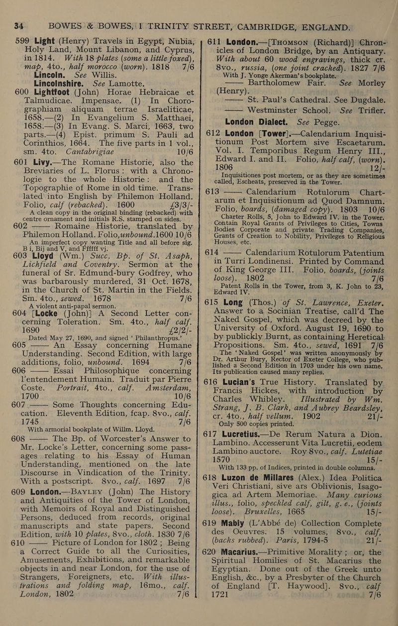 599 Light (Henry) Travels in Egypt, Nubia, Holy Land, Mount Libanon, and Cyprus, in 1814. Wauth 18 plates (some a little foxed), map, Ato., half morocco (worn). 1818 7/6 Lincoln. See Willis. Lincolnshire. See Lamotte. 600 Lightfoot (John) Horae Hebraicae et Talmudicae. Impensae. (1) In Choro- graphiam aliquam _ terrae _ Israeliticae, 1658.—(2) In Evangelium S. Matthaei, 1658.—(3) In Evang. S. Marci, 1663, two parts.—(4) Epist. primum S. Pauli ad Corinthios, 1664. The five parts in 1 vol., sm. 4to. Cantabrigiae 10/6 601 Livy.—The Romane Historie, also the Breviaries of L. Florus: with a Chrono- logie to the whole Historie: and the Topographie of Rome in old time. Trans- lated\ into English by Philemon Holland. Folio, calf (vebacked). 1600 £3/3/- A clean copy in the original binding (rebacked) with centre ornament and initials R.S. stamped on sides. Romaine Historie, translated by Philemon Holland. Folio,wnbound.1600 10/6 An imperfect copy wanting Title and all before sig. B i, Bij and V, and Ffffff vj. 603 Lloyd (Wm.) Succ. Bp. of St. Asaph, Lichfield and Coventry. Sermon at the funeral of Sr. Edmund-bury Godfrey, who was barbarously murdered, 31 Oct. 1678, in the Church of St. Martin in the Fields. Sm. 4to., sewed. 1678 7/6 A violent anti-papal sermon. 604 [Locke (John)] A Second Letter con- cerning Toleration. Sm. 4to., half calf. 1690 £2/2/- Dated May 27, 1690, and signed ‘ Philanthropus.’ An. Essay concerning Humane Understanding. Second Edition, with large additions, folio, unbound. 1694 7/6 606 Essai Philosophique concerning Ventendement Humain. Traduit par Pierre     Coste. Portrait, 4to., calf. Amsterdam, 1700 10/6 607 . Some Thoughts concerning Edu- cation. Eleventh Edition, fcap. 8vo., calf. 1745 7/6 With armorial bookplate of Willm. Lloyd. 608 The Bp. of Worcester’s Answer to Mr. Locke’s Letter, concerning some pass- ages relating to his. Essay of Human Understanding, mentioned on the late Discourse in Vindication of the Trinity. With a postscript. 8vo., calf. 1697 7/6 609 London.—BayLey (John) The History and Antiquities of the Tower of London, with Memoirs of Royal and Distinguished Persons, deduced from records, original manuscripts and state papers. Second Edition, with 10 plates, 8vo., cloth. 1830 7/6 610 Picture of London for 1802; Being a Correct Guide to all the Curiosities, Amusements, Exhibitions, and remarkable objects in and near London, for the use of Strangers, Foreigners, etc. With illus- tvations and folding map, 16mo., calf. London, 1802 7/6   611 London.—[THomson (Richard)] Chron- icles of London Bridge, by an Antiquary. With about 60 wood engravings, thick cr. — 8vo., russia, (one joint cracked). 1827 7/6 With J. Yonge Akerman’s bookplate. Bartholomew Fair. (Henry). St. Paul’s Cathedral. See Dugdale. —— Westminster School. See Trifler. London Dialect. See Pegge. 612 London [Tower].—Calendarium Inquisi- tionum Post Mortem sive Escaetarum. Vol. I. Temporibus Regum Henry III., Edward I. and II. Folio, half calf, (worn). 1806 12/- Inquisitiones post mortem, or as they are sometimes called, Escheats, preserved in the Tower. 613 Calendarium MRotulorum Chart- arum et Inquisitionum ad Quod Damnum. Folio, boards, (damaged copy). 1803 10/6 Charter Rolls, 5, John to Edward IV. in the Tower. Contain Royal Grants of Privileges to Cities, Towns Bodies Corporate and private Trading Companies, Grants of Creation to Nobility, Privileges to Religious Houses, etc. 614 Calendarium Rotulorum Patentium in Turri Londinensi. Printed by Command of King George III. Folio, boards, (joints loose). 1802 , 7/6 Patent Rolls in the Tower, from 3, K. John to 23, Edward IV. 615 Long (Thos.) of St. Lawrence, Exeter. Answer to a Socinian Treatise, call’d The Naked Gospel, which was decreed by the University of Oxford. August 19, 1690 to by publickly Burnt, as containing Heretical. Propositions. Sm. 4to., sewed, 1691 7/6 The ‘Naked Gospel’ was written anonymously by Dr. Arthur Bury, Rector of Exeter College, who pub- lished a Second Edition in 1703 under his own name. Its publication caused many replies. 616 Lucian’s True History. Translated by Francis Hickes, with introduction by Charles Whibley. Jilustrated by Wm. Strang, J. B. Clark, and Aubrey Beardsley, cr. 4to., half vellum. 1902 21/- Only 500 copies printed. 617 Lucretius—De Rerum Natura a Dion. Lambino. Accesserunt Vita Lucretii, eodem Lambino auctore. Roy 8vo., calf. Lutetiae 1570 15/- With 133 pp. of Indices, printed in double columns. 618 Luzon de Millares (Alex.) Idea Politica Veri Christiani, sive ars Oblivionis, Isago- gica ad Artem Memoriae. Many curious illus., folio, speckled calf, gilt, g.e., (joints loose). Bruxelles, 1665 15/- 619 Mably (L’Abbé de) Collection Complete des Oeuvres. 15 volumes, 8vo., calf, (backs rubbed). Paris, 1794-5 21/- 620 Macarius.—Primitive Morality ; or, the Spiritual Homilies of St. Macarius the Egyptian. Done out of the Greek unto English, &amp;c., by a Presbyter of the Church of England [T. Haywood]. 8vo., calf 1721 7/6 See Morley    