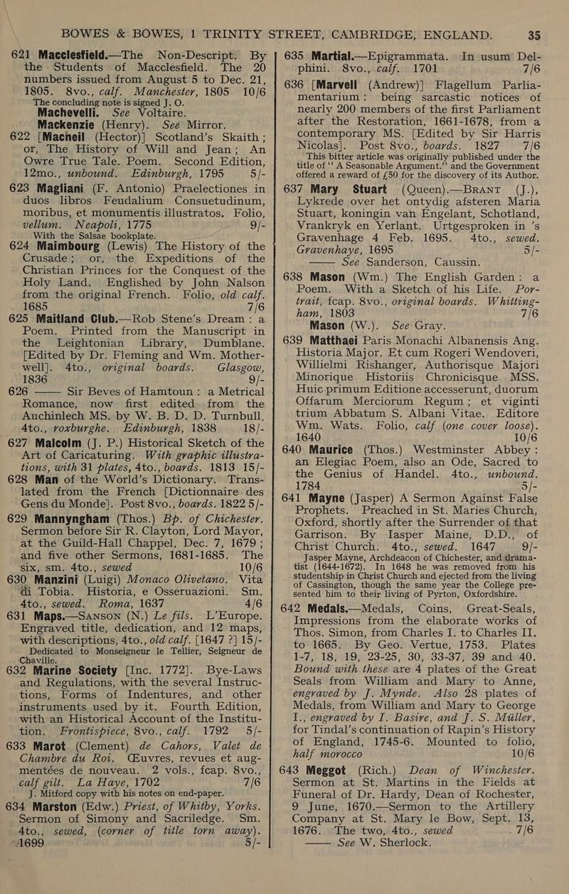621 Macclesfield.—The Non-Descript. By the Students of Macclesfield. The 20 numbers issued from August 5 to Dec. 21, 1805. 8vo., calf. Manchester, 1805 10/6 The concluding note is signed J. O. Machevelli. See Voltaire. Mackenzie (Henry). See Mirror. 622 [Macneil (Hector)] Scotland’s Skaith ; or, The History of Will and Jean; An Owre True Tale. Poem. Second Edition, 12mo., unbound. Edinburgh, 1795 5/- 623 Magliani (F. Antonio) Praelectiones in duos libros Feudalium Consuetudinum, moribus, et monumentis illustratos. Folio, vellum. Neapoli, 1775 9/- With the Salsae bookplate. 624 Maimbourg (Lewis) The History of the Crusade; or, the Expeditions of the Christian Princes for the Conquest of the Holy Land. Englished by John Nalson from the original French. Folio, old calif. 1685 7/6 625 Maitland Club.— Rob Stene’s Dream: a Poem. Printed from the Manuscript in the Leightonian Library, Dumblane. [Edited by Dr. Fleming and Wm. Mother- well]. 4to., original boards. Glasgow, 1836 9/- 626 Sir Beves of Hamtoun: a Metrical Romance, now first edited from the Auchinlech MS. by W. B. D. D. Turnbull. 4to., voxburghe. Edinburgh, 1838 18/- 627 Malcolm (J. P.) Historical Sketch of the Art of Caricaturing. With graphic illustra- tions, with 31 plates, 4to., boards. 1813 15/- 628 Man of the World’s Dictionary. Trans- lated from the French [Dictionnaire des Gens du Monde]. Post 8vo., boards. 1822 5/- 629 Mannyngham (Thos.) Bp. of Chichester. Sermon before Sir R. Clayton, Lord Mayor, at the Guild-Hall Chappel, Dec. 7, 1679; and five other Sermons, 1681-1685. The six, sm. 4to., sewed 10/6 630 Manzini (Luigi) Monaco Olivetano. Vita di Tobia. Historia, e Osseruazioni. Sm. 4to., sewed. Roma, 1637 4/6 631 Maps.—Sanson (N.) Le fils. L’Europe. Engraved title, dedication, and 12 maps, with descriptions, 4to., old calf. [1647 ?] 15/- Dedicated to Monseigneur le Tellier, Seigneur de Chaville. 632 Marine Society [Inc. 1772]. Bye-Laws and Regulations, with the several Instruc- tions, Forms of Indentures, and other instruments. used by it. Fourth Edition, with an Historical Account of the Institu- tion. Frontispiece, 8vo., calf. 1792 5/- 633 Marot (Clement) de Cahors, Valet de Chambre du Roi. (Euvres, revues et aug- mentées de nouveau. 2 vols., fcap. 8vo., calf gilt. La Haye, 1702 7/6 _ J. Mitford copy with his notes on end-paper. 634 Marston (Edw.) Priest, of Whitby, Yorks. ._ Sermon of Simony and Sacriledge. Sm. Ato., sewed, (corner of title torn away). “1699 5/-  635 Martial. Epigrammata. In usum Del- phini. 8vo., calif. 1701 7/6 636 [Marvell (Andrew)] Flagellum Parlia- mentarium: being sarcastic notices of nearly 200 members of the first Parliament after the Restoration, 1661-1678, from a contemporary MS. [Edited by Sir Harris Nicolas]. Post 8vo., boards. 1827 7/6 This bitter article was originally published under the title of ‘‘ A Seasonable Argument.” and the Government offered a reward of £50 for the discovery of its Author. 637 Mary Stuart (Queen).—BrantT (J.), Lykrede over het ontydig afsteren Maria Stuart, koningin van Engelant, Schotland, Vrankryk en Yerlant. Urtgesproken in ’s Gravenhage 4 Feb. 1695. 4to., sewed. Gravenhaye, 1695 5/- See Sanderson, Caussin. 638 Mason (Wm.) The English Garden: a  Poem. With a Sketch of his Life. Por- tvait, fcap. 8vo., original boards. Whitting- ham, 1803 7/6 Mason (W.). See Gray. 639 Matthaei Paris Monachi Albanensis Ang. Historia Major. Et cum Rogeri Wendoveri, ' Willielmi Rishanger, Authorisque Majori Minorique MHistoriis Chronicisque MSS. Huic primum Editione accesserunt, duorum Offarum Merciorum Regum; et viginti trium Abbatum S. Albani Vitae. Editore Wm. Wats. Folio, calf (one cover loose). 1640 10/6 640 Maurice (Thos.) Westminster Abbey : an Elegiac Poem, also an Ode, Sacred to ‘the Genius of Handel. 4to., unbound. 1784 5/- 641 Mayne (Jasper) A Sermon Against False Prophets. Preached in St. Maries Church, Oxford, shortly after the Surrender of that Garrison. By lIasper Maine, D.D., of Christ Church. 4to., sewed. 1647 9/- Jasper Mayne,-Archdeacon of Chichester, and drama- tist (1644-1672). In 1648 he was removed from his studentship in Christ Church and ejected from the living of Cassington, though the same year the College pre- sented him to their living of Pyrton, Oxfordshire. 642 Medals.—Medals, Coins, Great-Seals, Impressions from the elaborate works of Thos. Simon, from Charles I. to Charles II. to 1665. By Geo. Vertue, 1753. Plates 1-7, 18, 19, 23-25, 30, 33-37, 39 and 40. Bound with these are 4 plates of the Great Seals from William and Mary to Anne, engraved by J. Mynde. Also 28 plates of Medals, from William and Mary to George I., engraved by I. Basive, and J. S. Miiller, for Tindal’s continuation of Rapin’s History of England, 1745-6. Mounted to folio, half morocco 10/6 643 Meggot (Rich.) Dean of Winchester. Sermon at St. Martins in the Fields at Funeral of Dr. Hardy, Dean of Rochester, 9 June, 1670.—Sermon to the Artillery Company at St. Mary le Bow, Sept. 13, 1676. The two, 4to., sewed . 7/6 —— See W. Sherlock.