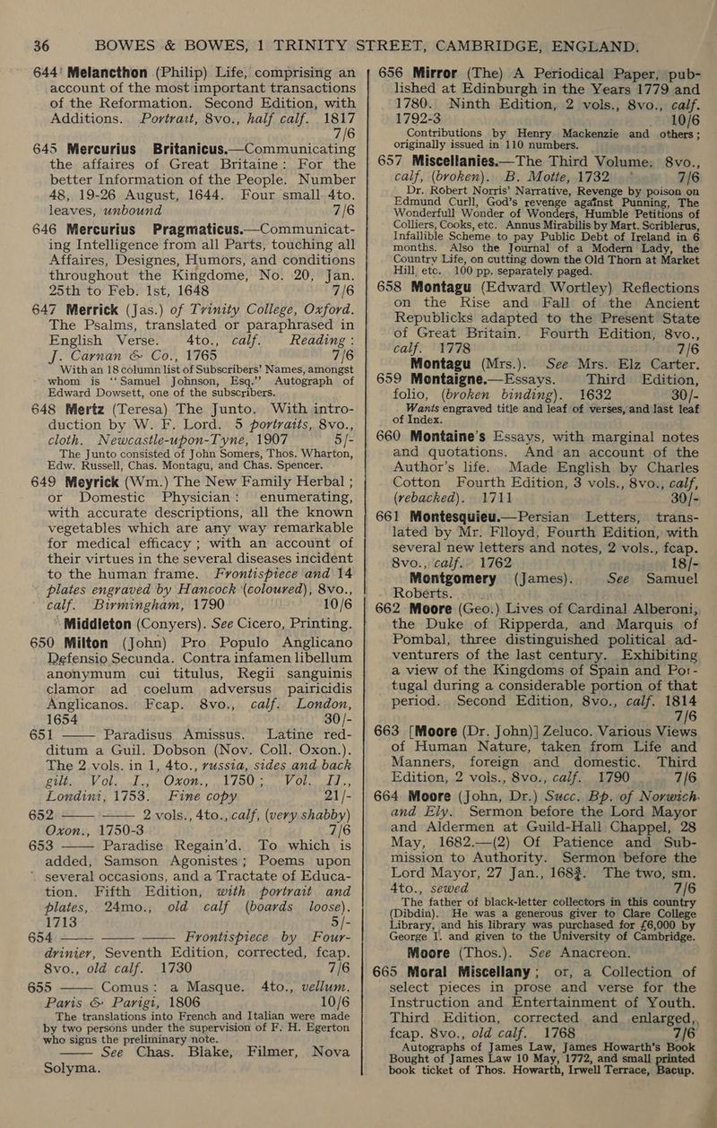 644' Melancthon (Philip) Life, comprising an account of the most important transactions of the Reformation. Second Edition, with Additions. Portrait, 8vo., half calf. 1817 7/6 645 Mercurius Britanicus.—Communicating the affaires of Great Britaine: For the better Information of the People. Number 48, 19-26 August, 1644. Four small 4to. leaves, unbound 7/6 646 Mercurius Pragmaticus.—Communicat- ing Intelligence from all Parts, touching all Affaires, Designes, Humors, and conditions throughout the Kingdome, No. 20, Jan. 25th to Feb. Ist, 1648 7/6 647 Merrick (Jas.) of Tvinity College, Oxford. The Psalms, translated or paraphrased in English Verse. A4to., calf. Reading : J. Carnan &amp; Co., 1765 7/6 With an 18 column list of Subscribers’ Names, amongst whom is ‘‘Samuel Johnson, Esq.’ Autograph of Edward Dowsett, one of the subscribers. 648 Mertz (Teresa) The Junto. With intro- duction by W. F. Lord. 5 portratts, 8vo., cloth. Newcastle-upon-Tyne, 1907 5 /- The Junto consisted of John Somers, Thos. Wharton, Edw. Russell, Chas. Montagu, and Chas. Spencer. 649 Meyrick (Wm.) The New Family Herbal ; or Domestic Physician: enumerating, with accurate descriptions, all the known vegetables which are any way remarkable for medical efficacy ; with an account of their virtues in the several diseases incident to the human frame. Frontispiece and 14 plates engraved by Hancock (coloured), 8vo., calf. Birmingham, 1790 10/6 * Middleton (Conyers). See Cicero, Printing. 650 Milton (John) Pro Populo Anglicano Defensio Secunda. Contra infamen libellum anonymum cui titulus, Regii sanguinis clamor ad coelum adversus _ pairicidis Anglicanos. Feap. 8vo., calf. London, 1654 30/- 651 Paradisus Amissus. Latine red-  ditum a Guil. Dobson (Nov. Coll. Oxon.). The 2 vols. in 1, 4to., russia, sides and back CUbae WV Obs cediel LOR + cob book tt Okse add >> Londini, 1753. Fine copy 21/- 652 —— 2vols., 4to., calf, (very shabby) Oxon., 1750-3 7/6 653 Paradise Regain’d. To which is added, Samson Agonistes; Poems upon several occasions, and a Tractate of Educa- tion. Fifth Edition, with portrait and   plates, 24mo., old calf (boards loose). 1713 5/- 654 Frontispiece by Four-    drinier, Seventh Edition, corrected, fcap. 8vo., old calf. 1730 7/6 655 Comus: a Masque. 4to., vellum. Paris &amp; Parigt, 1806 10/6 The translations into French and Italian were made by two persons under the supervision of F. H. Egerton who signs the preliminary note. See Chas. Blake,  Filmer, Nova  Solyma. 656 Mirror (The) A Periodical Paper, pub- lished at Edinburgh in the Years 1779 and 1780. Ninth Edition, 2 vols., 8vo., calf. 1792-3 10/6 Contributions by Henry Mackenzie and others; originally issued in 110 numbers. 657 Miscellanies.—The Third Volume. 8vo., calf, (bvoken). B,. Motte, 1732 .~° 7/6 Dr. Robert Norris’ Narrative, Revenge by poison on Edmund Curll, God’s revenge against Punning, The Wonderfull Wonder of Wonders, Humble Petitions of Colliers, Cooks, etc. Annus Mirabilis by Mart. Scriblerus, Infallible Scheme to pay Public Debt of Ireland in 6 months. Also the Journal of a Modern Lady, the Country Life, on cutting down the Old Thorn at Market Hill, etc. 100 pp. separately paged. 658 Montagu (Edward Wortley) Reflections on the Rise and Fall of the Ancient Republicks adapted to the Present State of Great Britain. Fourth Edition, 8vo., calf. 1778 7/6 Montagu (Mrs.). See Mrs. Elz Carter. 659 Montaigne.—Essays. Third Edition, folio, (broken binding). 1632 30/- Wants engraved title and leaf of verses, and last leaf of Index. 660 Montaine’s Essays, with marginal notes and quotations. And an account of the Author’s life. Made English by Charles Cotton Fourth Edition, 3 vols., 8vo., calf, (rebacked). 1711 30/- 661 Montesquieu.—Persian Letters, trans- lated by Mr. Flloyd, Fourth Edition, with several new letters and notes, 2 vols., feap. 8vo.,: calf.» 1762 18/- Montgomery (James). See Samuel Roberts. : 662 Moore (Geo.) Lives of Cardinal Alberoni, the Duke of Ripperda, and Marquis of Pombal, three distinguished political ad- venturers of the last century. Exhibiting a view of the Kingdoms of Spain and Por- tugal during a considerable portion of that period. Second Edition, 8vo., calf. 1814 7/6 663 [Moore (Dr. John)] Zeluco. Various Views of Human Nature, taken from Life and Manners, foreign and domestic. Third Edition, 2 vols., 8vo., calf. 1790. 7/6 664 Moore (John, Dr.) Succ. Bp. of Norwich. and Ely. Sermon before the Lord Mayor and Aldermen at Guild-Hall Chappel, 28 May, 1682.—(2) Of Patience and Sub- mission to Authority. Sermon before the Lord Mayor, 27 Jan., 1683. The two, sm. A4to., sewed 7/6 The father of black-letter collectors in this country (Dibdin). He was a generous giver to Clare College Library, and his library was purchased for £6,000 by George I. and given to the University of Cambridge. Moore (Thos.). See Anacreon. 665 Moral Miscellany; or, a Collection of select pieces in prose and verse for the Instruction and Entertainment of Youth. Third Edition, corrected and_ enlarged,, feap. 8vo., old calf. 1768 7/6 Autographs of James Law, James Howarth’s Book Bought of James Law 10 May, 1772, and small printed book ticket of Thos. Howarth, Irwell Terrace, Bacup.