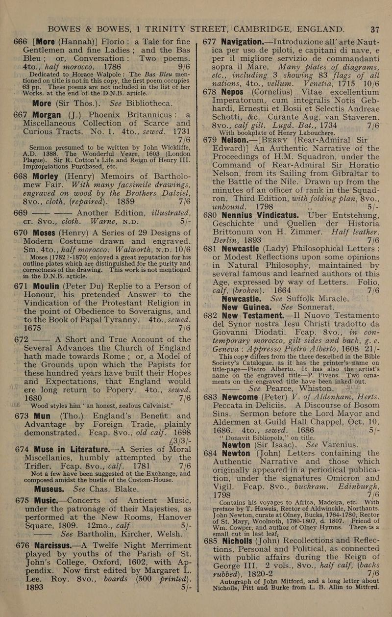 666 [More (Hannah)] Florio: a Tale for fine Gentlemen and fine Ladies; and the Bas Bleu; or, Conversation: Two poems. Ato., half morocco. 1786 9/6 Dedicated to Horace Walpole: The Bas Blew men- tioned on title is not in this copy, the first poem occupies 63 pp. These poems are not included in the list of her Works. at the end of the. D.N.B. article. More (Sir Thos.). See Bibliotheca. 667 Morgan (J.) Phoenix Britannicus: a Miscellaneous Collection of Scarce and Curious Tracts. No. 1. 4to., sewed. 1731 7/6 Sermon presumed to be written by John Wickliffe, A.D. 1388. The Wonderful Yeare, 1603 (London Plague). Sir R. Cotton’s Life and Reign of Henry III. Impropriations Purchased, etc. ' 668 Morley (Henry) Memoirs of Bartholo- mew Fair. With many facsimile drawings, engraved on wood by the Brothers Dalziel,  8vo., cloth, (repaired). 1859 7/6 669 —— Another Edition, illustrated, cr. 8vo., cloth. Warne, N.D. 5/- 670 Moses (Henry) A Series of 29 Designs of Modern Costume drawn and engraved. Sm, 4to., half morocco. Walworth, N.p. 10/6 Moses (1782 ?-1870) enjoyed a great reputation for-his outline plates which are distinguished for the purity and correctness of the drawing. This work isnot mentioned in the D.N.B. article. Gyl Moulin (Peter Du) Replie to a Person of Honour, his. pretended Answer to the Vindication of the Protestant Religion in the point of Obedience to Soveraigns, and to the Book of Papal Tyranny. 4to., sewed. 1675 7/8 672 A Short and True Account of the Several Advances the Church of England hath made towards Rome; or, a Model of the Grounds upon which the Papists for these hundred years have built their Hopes and Expectations, that England would ere long return to Popery. 4to., sewed. 1680 7/6 41 Wood styles him ‘ an honest, zealous Calvinist.’ 673 Mun (Tho.) England’s Benefit and Advantage by Foreign Trade, plainly demonstrated. Fcap. 8vo., old calf. 1698 £3/3/- 674 Muse in Literature.—A Series of Moral Miscellanies, humbly attempted by the Trifler. Fecap. 8vo., calf. 1781 7/6 Not a few have been suggested at the Exchange, and composed amidst the bustle of the Custom-House. Museus. See Chas. Blake. 675 Music.—Concerts of Antient Music, under the patronage of their Majesties, as performed at the New Rooms, Hanover Square, 1809. 12mo., calf 5 /- See Bartholin, Kircher, Welsh. 676 Warcissus.—A Twelfe Night Merriment played by youths of the Parish of St. John’s College, Oxford, 1602, with Ap- pendix. Now first edited by Margaret L. Lee. Roy. 8vo., boards (500 printed). 1893 . 5/-   677 Navigation.—Introduzione all’ arte Naut- ica per uso de piloti, e capitani di nave, e per il migliore servizio de commandanti sopra il Mare. Many plates of diagrams, etc., including 3 showing 83 flags “of all nations, 4to., vellum. Venetia, 1715 10/6 678 Nepos (Cornelius) Vitae excellentium Imperatorum, cum integralis Notis Geb- hardi, Ernestii et Bosii et Selectis Andreae Schotti, &amp;c. Curante Aug. van Staveren. 8vo., calf gilt. Lugd. Bat., 1734 7/6 With bookplate of Henry Labouchere. 679 Nelson.—[BEerry (Rear-Admiral Sir Edward)] An Authentic Narrative of the Proceedings of H.M. Squadron, under the Command of Rear-Admiral Sir Horatio Nelson, from its Sailing from Gibraltar to the Battle of the Nile. Drawn up from the minutes of an officer of rank in the Squad- ron. Third Edition, with folding plan, ies unbound. 1798 680 Nennius Vindicatus. Uber Bnteranniie. Geschichte und Quellen der Historia Brittonum von H. Zimmer. Half leather. Berlin, 1893 7/6 681 Newcastle (Lady) Philosophical Letters : or Modest Reflections upon some opinions in Natural Philosophy, maintained by several famous and learned authors of this Age, expressed by way of Letters. Folio, calf, (broken). 1664 7/6 Newcastle. Sce Suffolk Miracle. New Guinea. See Sonnerat. 682 New Testament.—Il Nuovo Testamento del Synor nostra Jesu Christi tradotto da Giovanni Diodati. Fcap. 8vo., im con- temporary morocco, gilt sides and back, g.e. Geneva: Appresso Pietro Alberto, 1608 21/- This copy differs from the three described in the Bible Society’s Catalogue. as it has the printer’s*name on title-page—Pietro Alberto. It has also the» artist’s name on the engraved title—P. Fivens. Two orna- ments on the engraved title have been inked out. See Pearce, Whiston. -=? 683 Newcome (Peter) V. of Aldenham, Herts. Peccata in Deliciis. A Discourse of Bosom Sins. Sermon before the Lord Mayor and Aldermen at Guild Hall Chappel, Oct. 10, 1686. 4to., sewed. 1686 5 /- ** Donavit Bibliopola,”’ on title. Newton (Sir Isaac). See Varenius. 684 Newton (John) Letters containing the Authentic Narrative and those which originally appeared in a periodical publica- tion, under the signatures Omicron and Vigil. Feap. 8vo., buckrvam. Edinburgh, 1798 7/6 Contains his voyages to Africa, Madeira, etc. With preface by T. Haweis, Rector of Aldwinckle, Northants. John Newton, curate at Olney, Bucks, 1764-1780, Rector of St. Mary, Woolnoth, 1780-1807, d. 1807. Friend of Wm. Cowper, and author of Olney Hymns. There is a small cut in last leaf; tions, Personal and Political, as connected with public affairs during the: Reign of George III. 2 vols., 8vo., half calf, aes yubbed), 1820-2 7/6 Autograph of John Mitford, and a long letter about Nicholls, Pitt and Burke from L. B. Allin to Mitford. 