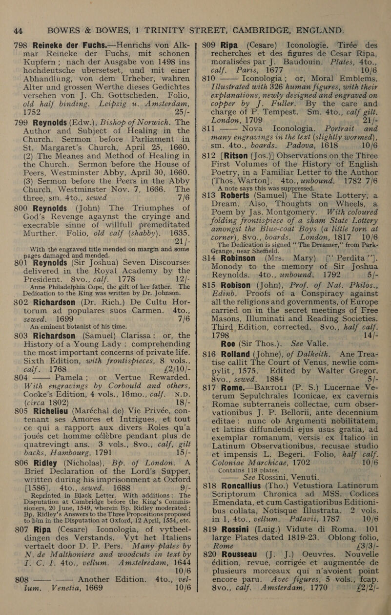 798 Reineke der Fuchs.—Henrichs von Alk- mar Reineke der Fuchs, mit schonen Kupfern ; nach der Ausgabe von 1498 ins hochdeutsche ubersetset, und mit einer Abhandlung, von dem Urheber, wahren Alter und grossen Werthe dieses Gedichtes versehen von J. Ch. Gottscheden. Folio, old half binding. Leipzig u. Amsterdam, 1752 25 /- 799 Reynolds (Edw.), Bishop of Norwich. The Author and Subject of Healing in the Church. Sermon before Parliament in St. Margaret’s Church, April 25, 1660. (2) The Meanes and Method of Healing in the Church. Sermon before the House of Peers, Westminster Abby, April 30, 1660. (3) Sermon before the Peers in the Abby Church, Westminster Nov. 7, 1666. The three, sm. 4to., sewed 7/6 800 Reynolds (John) The Triumphes of God’s Revenge agaynst the cryinge and execrable sinne of willfull premeditated Murther. Folio, old calf (shabby). 1635. 21/- With the engraved title mended on margin and rie pages damaged and mended. 801 Reynolds (Sir Joshua) Seven Discourses delivered in the Royal Academy by the President. 8vo., calf. 1778 12/- Anne Philadelphia Cope, the gift of her father. The Dedication to the King was written by Dr. Johnson. 802 Richardson (Dr. Rich.) De Cultu Hor- torum ad populares suos Carmen. 4to., sewed. 1699 7/6 An eminent botanist of his time. 803 Richardson (Samuel) Clarissa: or, the History of a Young Lady : comprehending the most important concerns of private life. Sixth Edition, with frontispieces, 8 vols., calif. 1768 £2/10/- 804 Pamela; or Vertue Rewarded. With engravings by Corbould and others, Cooke’s Edition, 4 vols., 16mo., calf. N.D. (circa 1802) 18/- 805 Richelieu (Maréchal de) Vie Privée, con- tenant ses Amores et Intrigues, et tout ce qui a rapport aux divers Roles qu’a joués cet homme célebre pendant plus de quatrevingt ans. 3 vols., 8vo., calf, gilt backs, Hambourg, 1791 15/- 806 Ridley (Nicholas), Bp. of London. A Brief Declaration of the Lord’s Supper, written during his imprisonment at Oxford [1586]. 4to., sewed. 1688 9/- Reprinted in Black Letter. With additions: The Disputation at Cambridge before the King’s Commis- sioners, 20 June, 1549, wherein Bp. Ridley moderated : Bp. Ridley’s Answers to the Three Propositions proposed to him in the Disputation at Oxford, 12 April, 1554, etc. 807 Ripa (Cesare) Iconologia, of vytbeel- dingen des Verstands. Vyt het Italiens vertaelt door D. P. Pers. Many plates by N.de Malthoniere and woodcuts in text by I. C. I. 4to., vellum. Amstelredam, 1644   10/6 808 —— Another Edition. 4to., vel- lum. Venetia, 1669 10/6 809 Ripa (Cesare) Iconologie. Tirée des recherches et des figures de Cesar Ripa, moralisées par J. Baudouin. Plates, 4to., calf. Paris, 1677 10/6 810 Iconologia ; or, Moral Emblems. Illustrated with 326 human figures, with their explanations, newly designed and engraved on copper by J. Fuller. By the care and charge of P. Tempest. Sm. 4to., calf gilt. London, 1709 21/- 811 Nova Iconologia. Portrait and many engravings in the text (slightly wormed), sm. 4to., boards. Padova, 1618 10/6 812 [Ritson (Jos.)] Observations on the Three First Volumes of the History of English Poetry, in a Familiar Letter to the Author (Thos. Warton]. 4to., unbound. 1782 7/6 A note says this was suppressed. 813 Roberts (Samuel) The State Lottery, a Dream. Also, Thoughts on Wheels, a Poem by Jas. Montgomery. With coloured folding frontispiece of a sham State Lottery amongst the Blue-coat Boys (a little torn at corner), 8vo., boards. London, 1817 10/6 The Dedication is signed ‘‘ The Dreamer,’’ from Park- Grange, near Sheffield. 814 Robinson (Mrs. Mary) [\‘ Perdita’’]. Monody to the memory of Sir Joshua Reynolds. 4to., unbound. 1792 5/- 815 Robison (John), Prof. of Nat. Philos., Edinb. Proofs of a Conspiracy against all the religions and governments, of Europe carried on in the secret meetings of Free Masons, Illuminati and Reading Societies. Third Edition, corrected. 8vo., half caif. 1798 14/- Roe (Sir Thos.). See Valle. 816 Rolland (Johne), of Dalkeith. Ane Trea- tise callit The Court of Venus, newlie com- pylit, 1575. Edited by Walter Gregor. 8vo., sewed. 1884 5/- 817 Rome.—BartTot! (P. S.) Lucernae Ve- terum Sepulchrales Iconicae, ex cavernis Romae subterraneis collectae, cum obser- vationibus J. P. Bellorii, ante decennium editae: nunc ob Argumenti nobilitatem; et latins diffundendi ejus usus gratia, ad exemplar romanum, versis ex Italico in Latinum Observationibus, recusae studio et impensis L. Begeri. Folio, half calf. Coloniae Marchicae, 1702 10/6 Contains 118 plates. See Rossini, Venuti. ‘ 818 Roncallius (Tho.) Vetustiora Latinorum Scriptorum Chronica ad MSS. Codices Emendata, et cum Castigatioribus Editioni- bus collata, Notisque Illustrata. 2 vols. in 1, 4to., vellum. Patavii, 1787 10/6 819 Rossini (Luig.) Vidute di Roma. 101 large Plates dated 1819-23. Oblong folio, Rome £3/3/- 820 Rousseau (J. J.) Oeuvres. Nouvelle édition, revue, corrigée et augmentée de plusieurs morceaux qui n’avoient point encore paru. Avec figures, 5 vols., fcap. 8vo., calf. Amsterdam, 1770 £2/2/-   