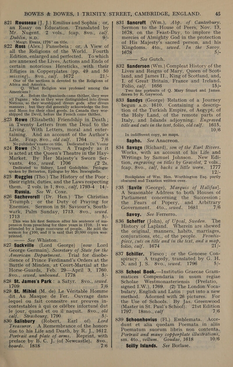 821 Rousseau (J. J.) Emilius and Sophia ; or, an Essay on Education. Translated by Mr. Nugent. 2 vols., fcap. 8vo., calf. - Dublin, N.v. 9/- ‘Margt. Evans, 1776’ on title. : 822 Ross (Alex.) Pansebeia; or, A View of all the Religions of the World. Fourth Edition, enlarged and perfected. To which are annexed the Lives, Actions and Ends of certain notorious Hereticks, with their Effigies in Copperplates (pp. 49 and 50 missing). 8vo., calf. 1672 21/- One of the sections is devoted to the Religions of Africa and America. What Religion was professed among the Americans ? A.. Before the Spaniards came thither, they were _all Pagans; who as they were distinguished into divers Nations, so they worshipped divers gods, after divers manners; but they did generally acknowledge the Sun . and Moon for their chief goods. In Canada they wor- shipped the Devil, before the French came thither. _823 Rowe (Elizabeth) Friendship in Death ; in Twenty Letters from the Dead to the Living. With Letters, moral and enter- taining. And an account of the Author’s Life. cap. 8vo., old calf. 1764 7/6 No publisher’sname on title, Dedicated to Dr. Young 824 Rowe (N.) Ulysses. A Tragedy as it is acted at the Queen’s Theatre in the Hay- Market. By Her Majesty’s Sworn Ser- vants. 4to., sewed. 1706 £2 2s. Dedicated to Sidney, Lord Godolphin. Prologue spoken by Betterton, Epilogue by Mrs. Bracegirdle. 825 Ruggles (Tho.) The History of the Poor ; their rights, duties, and the Laws respecting them. 2 vols. in 1, 8vo., calf, 1793-4 14/- Russia. See W. Coxe. 826 Sacheverell (Dr. Hen.) The Christian Triumph; or the Duty of Praying for Enemies. Sermon in St. Saviour’s, South- wark, Palm Sunday, 1713. 8vo., sewed. 1713 5 /- This was his first Sermon after his sentence of sus- pension from preaching for three years in 1710. It was attended by a large concourse of people. He sold the sermon for £100, and it is said that 20,000 copies werc printed. —— See Whiston. 827 Sackville (Lord George) [xow Lord George Germain]. Secretary of State for the American Department. ‘Trial for disobe- dience of Prince Ferdinand’s Orders at the Battle of Minden, at Court-Martial at the Horse-Guards, Feb. 29—April 3, 1760. 8vo., sewed, unbound. 1778 5/- 828 St. James’s Park: a Satyr. 8vo., sewed. 1709 7/6 829 St. Mihiel (M. de) Le Véritable Homme dit Au Masque de Fer. Ouvrage dans lequel ou fait connoitre sur preuves in- contestables a qui ce célébre infortuné dut le jour, quand et ou il naquit. 8vo., old calf. Strasbourg, 1790 5 /- 830 Salisbury (Robert, Earl of) Lord Treasurer. A Remembrance of the honors due to his Life and Death, by R. J., 1612. Portrait and plate of arms. Reprint, with preface by B.C. J. (of Newcastle). 8vo., boards. 1818 7/6 831 Sancroft (Wm.), Abp. of Canterbury. Sermon to the House of Peers, Nov. 13, 1678, on the Feast-Day, to implore the mercies of Almighty God in the protection of His Majesty’s sacred person, and his Kingdoms. 4to., sewed. In the Savoy, 1678 5/- — See Gutch. 832 Sanderson (Wm.) Compleat History of the Lives and Reigns of Mary, Queen of Scot- land, and James II., King of Scotland, and, I. of Great Britain, France and Ireland. Folio, calf. 1656 15/- Two fine portraits of Q. Mary Stuart and James. drawn by R. Gaywood. 833 Sandys (George) Relation of a Journey begun a.p. 1610. Containing a descrip- tion of the Turkish Empire, of Aegypt, of the Holy Land, of the remote parts of Italy, and Islands adjoyning. Engraved title and cuts in the text, folio, old calf. 1615. 10/6 In indifferent copy, no maps. / Sapho. See Anacreon. 834 Savage (Richard), son of the Earl Rivers. Works, with an account of his Life and Writings by Samuel Johnson. New Edi- tion, engraving on titles by Gravelot, 2 vols., feap. 8vo., calf, backs a little worn. 1777 12/- Bookplates of Wm. Hen. Worthington Esq. partly obscured and Taxation written over. &amp;35 [Savile (George), Marquis of Halifax]. A Seasonable Address to both Houses of Parliament concerning the Succession ; the Fears of Popery,. and Arbitrary Government. 4to., sewed. 1681 7/6 Savoy. See Ferrerro. 836 Scheffer (John), of Upsal, Sweden. The History of Lapland. Wherein are shewed the original, manners, habits, marriages, conjurations, etc., of the people. Frontis- piece, cuts on title and in the text, and a map, folio, calf. 1674 21/- 837 Schiller. Fiesco; or the Genoese Con- spiracy. A tragedy, translated by G. H. N. and J. S. 8vo., sewed. 1796 5 /- 838 School Book.—Institutio Graecae Gram- matices Compendaria in usum _ regiae Scholae Westmonasteriensis (Prefatio, signed I.W.), 1769. (2) The London Voca- bulary, English and Latin: put into a new method. Adorned with 26 pictures. For the Use of Schools. By Jas. Greenwood (Master in St. Paul’s School). 21st Edition 1797. 18mo., calf 7/6 839 Schoonhovius (Fl.) Emblemata. Acce- dunt et alia quedam Poemata in aliis Poematum suorum libris non contenta. Portrait and many copperplate illustrations, sm. 4to., vellum. Goudae, 1618 10/6 Scilly Islands. See Borlase.