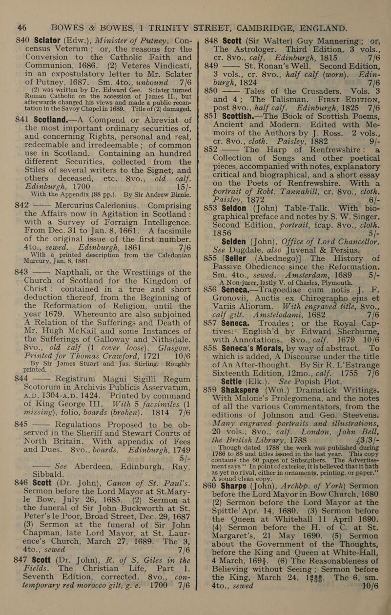 840 Sclator (Edw.), Minister of Putney. Con- census Veterum; or, the reasons for the Conversion to the Catholic Faith and Communion, 1686. (2) Veteres Vindicati, in an expostulatory letter to Mr. Sclater of Putney, 1687. Sm. 4to., unbound 7/6 (2) was written by Dr. Edward Gee. Sclater turned Roman Catholic on the accession of James II., but afterwards changed his views and made a public recan- tation in the Savoy Chapelin 1689. Title of (2) damaged. 841 Scotland.—A Compend or Abreviat of the most important ordinary securities of, and concerning Rights, personal and real, redeemable and irredeemable ; of common use in Scotland. Containing an hundred different Securities, collected from the Stiles of several writers to the Signet, and others deceased, etc. 8vo., old. calf. Edinburgh, 1700 15/- With the Appendix (88 pp.). By Sir Andrew Birnie. 842 Mercurius Caledonius. Comprising  the Affairs now in Agitation in Scotland : with a Survey of Forraign Intelligence. From Dec. 31 to Jan. 8, 1661. A facsimile of the original issue of the first number. A4to., sewed. Edinburgh, 1861 7/6 With a printed description from the Caledonian Murcury, Jan. 8, 1861. 843 ——— Napthali, or the Wrestlings of the Church of Scotland for the Kingdom of Christ: contained in a true and short deduction thereof, from the Beginning of the Reformation of Religion, until the year 1679. Whereunto are also subjoined A Relation of the Sufferings and Death of Mr. Hugh McKail and some Instances of the Sufferings of Galloway and Nithsdale. S8vo., old calf (1 cover loose). Glasgow, Printed for Thomas Crawford, 1721 10/6 By Sir James Stuart and Jas. Stirling. Roughly printed. 844 —— Registrum Magni Sigilli Regum Scotorum in Archivis Publicis Asservatum, A.D. 1304-a.p. 1424. Printed by command of King George III. With 5 facsimiles (1 missing), folio, boards (broken). 1814 7/6 845 —— Regulations Proposed to be ob- served in the Sheriff and Stewart Courts of North Britain. With appendix of Fees and Dues. 8vo., boards. Edinburgh, 1749 5/- —— See Aberdeen, Edinburgh, . Ray, Sibbald. 846 Scott (Dr. John), Canon of St. Paul’s. Sermon before the Lord Mayor at St.Mary- le Bow, July 26, 1685. (2) Sermon at the funeral of Sir John Buckworth at St. Peter’s le Poor, Broad Street, Dec. 29, 1687 (3) Sermon at the funeral of Sir John Chapman, late Lord Mayor, at St. Laur- ence’s Church, March 27, 1689. The 8, 4to., sewed 7/6 847 Scott (Dr. John), R. of S. Giles in the bseias, Lee, CWorisan tite... FAatcss Lz Seventh Edition, corrected. 8vo., con- temporary red morocco gilt, g.e. 1700 7/6 848 Scott (Sir Walter) Guy Mannering; or, The Astrologer. Third Edition, 3 vols., cr. 8vo., calf. Edinburgh, 1815 a7 /6 849 St. Ronan’s Well. Second Edition, 3 vols., cr. 8vo., half calf (worn). Edin- burgh, 1824 — 7/6 850 Tales of the Crusaders. Vols. 3 and 4; The Talisman. First EbDITION, post 8vo., half calf. Edinburgh, 1825 7/6 851 Scottish. The Book of Scottish Poems, Ancient and Modern. Edited with Me- moirs of the Authors by J. Ross. 2 vols., cr. 8vo., cloth. Paisley, 1882 9/- 852 The Harp of Renfrewshire: a Collection of Songs and other poetical pieces, accompanied with notes, explanatory critical and biographical, and a short essay on the Poets of Renfrewshire. With a portrait of Robt. Tannahill, cr. 8vo., cloth. Paisley, 1872 6/- 853 Seldon (John) Table-Talk. With bio- graphical preface and notes by S. W. Singer. Second Edition, portrait, fcap. 8vo., cloth. 1856 5/- Selden (John), Office of Lord Chancellor. See Dugdale, also Juvenal &amp; Persius. 855 [Seller (Abednego)] The History of Passive Obedience since the ‘Reformation. Sm. 4to., sewed. -Amsterdam, 1689 5/- A Non-jurer, lastly V. of Charles, Plymouth. 856 Seneca.—Tragoediae cum notis J. F. Gronovii, Auctis ex Chirographo ejus et Variis Ahorum. Wzuth engraved title, 8vo., calf gilt. Amstelodami, 1682 7/6 857 Seneca. Troades; or the Royal Cap- tives:' English’d by Edward Sherburne, with Annotations. 8vo., calf. 1679 10/6 858 Seneca’s Morals, by way of abstract. To which is added, A Discourse under the title of An After-thought. By Sir R. L’Estrange Sixteenth Edition, 12mo., calf. 1755 7/6 Settle (Elk.). See Popish Plot. 859 Shakspere (Wm.) Dramatick Writings. With Malone’s Prolegomena, and the notes of all the various Commentators, from the editions of Johnson and Geo. Steevens. Many engraved portraits and illustrations, 20 vols., 8vo., calf. London, John Bell, the British Library, 1788 £3/3/- Though dated 1788 the work was published during 1786 to 88 and titles issued in the last year. This copy contains the 60 pages of Subscribers. The Advertise- ment says ‘‘ In point of exterior, it is believed that it hath as yet norival, either in ornaments, printing. or paper.”’ A sound clean copy. 860 Sharpe (John), Avchbp. of York) Sermon before the Lord Mayor in Bow Church, 1680 (2) Sermon before the Lord Mayor at the Spittle' Apr. 14, 1680. (3) Sermon before the Queen at Whitehall 11 April 1690. (4) Sermon before the H. of C. at St. Margaret’s, 21 May 1690. (5) Sermon about the Government of the Thoughts, before the King and Queen at White-Hall, 4 March, 1693. (6) The Reasonableness of Believing without Seeing ; Sermon before the King, March 24, 1§33. The 6, sm. ~ 4to., sewed 10/6    ~<