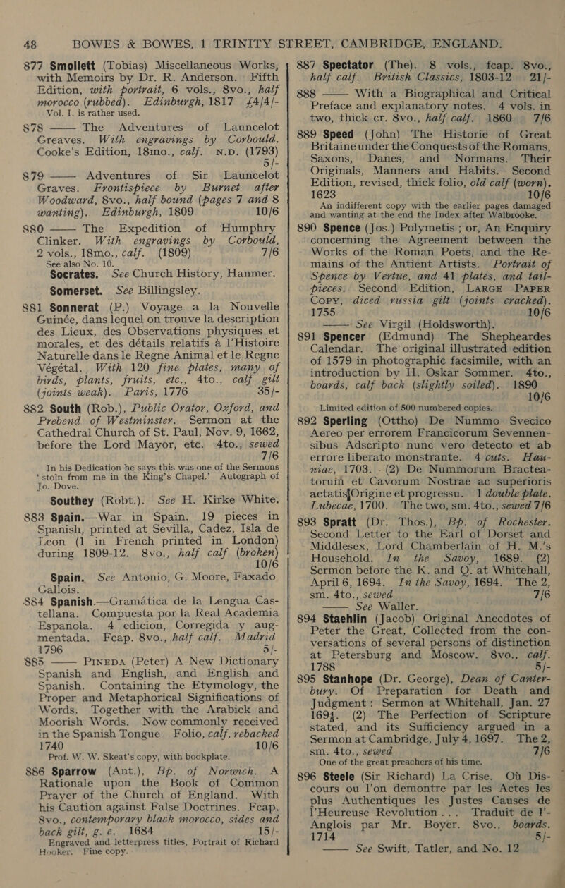 48 877 Smollett (Tobias) Miscellaneous Works,   with Memoirs by Dr. R. Anderson. | Fifth Edition, with portrait, 6 vols., 8vo., half morocco (yubbed). Edinburgh, 1817 £4/4/- Vol. I. is rather used. 878 The Adventures of Launcelot Greaves. With engravings by Corbould. Cooke’s Edition, 18mo., calf. N.D. (1793) 879 Adventures of Sir Launcelot Graves. Frontispiece by Burnet after Woodward, 8vo., half bound (pages 7 and 8  wanting). Edinburgh, 1809 10/6 880 The Expedition of Humphry Clinker. With engravings by Corbould, 2 vols., 18mo., calf. (1809) 7/6 See also No. 10. Socrates. See Church History, Hanmer. Somerset. Sce Billingsley. 881 Sonnerat (P.) Voyage a la Nouvelle Guinée, dans lequel on trouve la description des Lieux, des Observations physiques et morales, et des détails relatifs a 1’ Histoire Naturelle dans le Regne Animal et le Regne Végétal. With 120 fine plates, many of birds, plants, fruits, etc., 4to., calf gilt (joints weak). Paris, 1776 35 /- 882 South (Rob.), Public Orator, Oxford, and Prebend of Westminster. Sermon at the Cathedral Church of St. Paul, Nov. 9, 1662, before the Lord Mayor, etc. 4to., sewed 7/6 In his Dedication he says this was one of the belly ‘stoln from me in the King’s Chapel.’ Autograph of Jo. Dove. Southey (Robt.).. See H. Kirke White. 883 Spain.—War in Spain. 19 pieces in Spanish, printed at Sevilla, Cadez, Isla de Leon (1 in French printed in London) during 1809-12. 8vo., half calf wait Spain. See Antonio, G. Moore, Faxado. Gallois. $84 Spanish.—Gramatica de la Lengua Cas- tellana. Compuesta por la Real Academia Espanola. 4 edicion, Corregida y aug- mentada. Fcap. 8vo., half calf. Madrid 1796 5 /- 385 PINEDA (Peter) A New Dictionary Spanish and English, and English and Spanish. Containing the Etymology, the Proper and Metaphorical Significations of Words. Together with the Arabick and Moorish Words. Nowcommonly received in the Spanish Tongue Folio, calf, rebacked 1740 10/6 Prof. W. W. Skeat’s copy, with bookplate. 886 Sparrow (Ant.), Bp. of Norwich. A Rationale upon the Book of Common Prayer of the Church of England. With his Caution against False Doctrines. Fcap. 8vo., contemporary black morocco, sides and back gilt, g.e. 1684 15/- Engraved and letterpress titles, Portrait of Richard Hooker. Fine copy.  887 Spectator (The). 8 vols., fcap. 8vo., half calf. British Classics, 1803-12 21/- 888 With a Biographical and Critical Preface and explanatory notes. 4 vols. in two, thick cr. 8vo., half calf. 1860 7/6 889 Speed (John) The Historie of Great Britaine under the Conquests of the Romans, Saxons, Danes, and Normans. Their Originals, Manners and Habits. Second Edition, revised, thick folio, old calf (worn). 1623 10/6 An indifferent copy with the earlier pages damaged and wanting at the end the Index after Walbrooke. 890 Spence (Jos.) Polymetis ; or, An Enquiry concerning the Agreement between the Works of the Roman Poets, and the Re- mains of the Antient Artists. Portrait of Spence by Vertue, and 41 plates, and tail-  pieces. Second Edition, LARGE PAPER Copy, diced russia gilt (joints cracked). 1755 10/6 —— See Virgil (Holdsworth). 891 Spencer (Edmund) The Shepheardes Calendar. ‘The original illustrated edition of 1579 in photographic facsimile, with an introduction by H. Oskar Sommer. 4to., boards, calf back (slightly sotled). 1890 10/6 Limited edition of 500 nurabered copies. 892 Sperling (Ottho) De Nummo. Svecico Aereo per errorem Francicorum Sevennen- sibus Adscripto nunc vero detecto et ab errore liberato monstrante. 4 cuts. Hau- niae, 1703. . (2) De Nummorum Bractea- torum et Cavorum Nostrae ac superioris aetatisf{Origine et progressu. 1 double plate. Lubecae, 1700. Thetwo, sm. 4to., sewed 7/6 Thos.), of Rochester. Second Letter to the Earl of Dorset and Middlesex, Lord Chamberlain of H. M.’s Household. In the Savoy, 1689. (2) Sermon before the K. and Q. at Whitehall, April 6, 1694. In the Savoy, 1694. The 2, sm. 4to., sewed 7/6 See Waller.  894 Staehlin (Jacob) Original Anecdotes of Peter the Great, Collected from the con- versations of several persons of distinction at Petersburg and Moscow. 8vo., calf. 1788 5/- 895 Stanhope (Dr. George), Dean of Canter- bury. Of Preparation for Death and Judgment : Sermon at Whitehall, Jan. 27 1693. (2) The Perfection of Scripture stated, and its Sufficiency argued in a Sermon at Cambridge, July 4,1697. The 2, sm. 4to., sewed 7/6 One of the great preachers of his time. 896 Steele (Sir Richard) La Crise. Ot Dis- cours ou l’on demontre par les Actes les plus Authentiques les Justes Causes de VHeureuse Revolution... Traduit de l’- Anglois par Mr. Boyer. boards. 1714 5/- —— See Swift, Tatler, and No. 12 S8vo.,