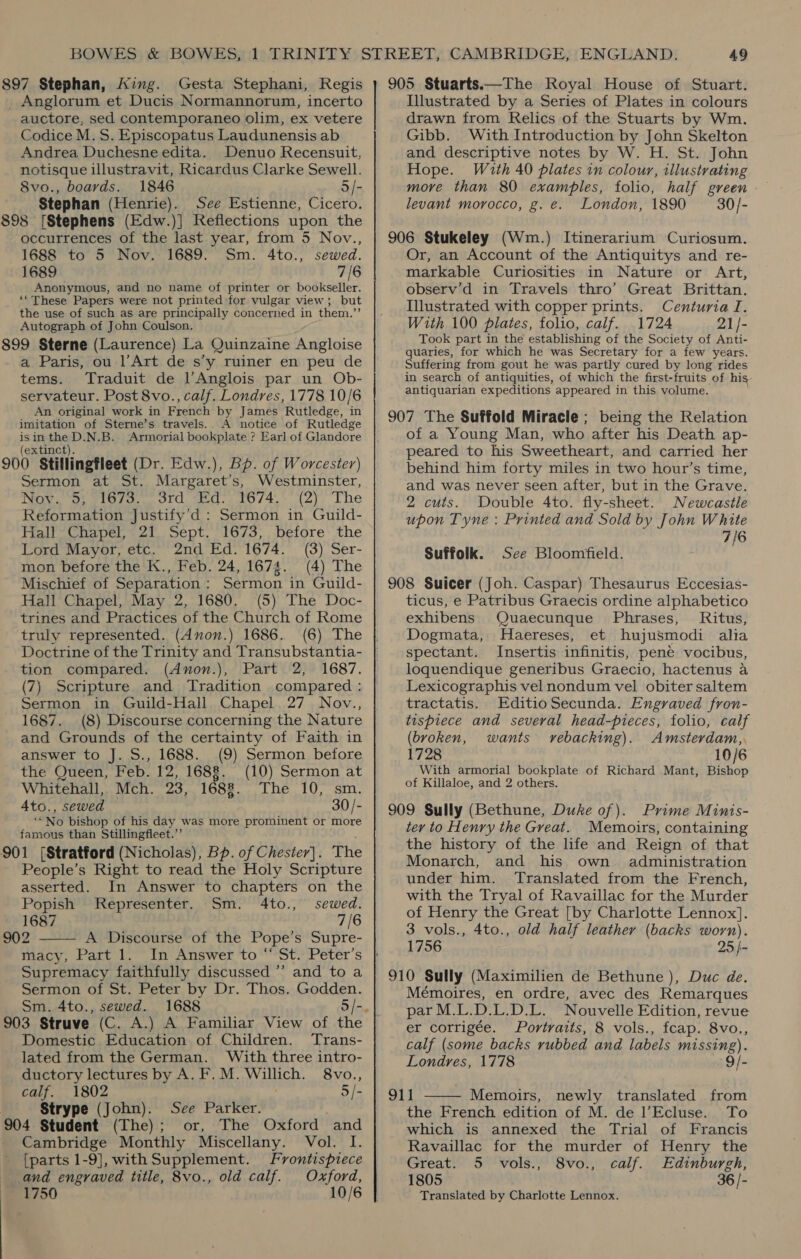 897 Stephan, King. Gesta Stephani, Regis _ Anglorum et Ducis Normannorum, incerto auctore, sed contemporaneo olim, ex vetere Codice M.S. Episcopatus Laudunensis ab Andrea Duchesne edita. Denuo Recensuit, notisque illustravit, Ricardus Clarke Sewell. 8vo., boards. 1846 5/- Stephan (Henrie). See Estienne, Cicero. 898 [Stephens (Edw.)] Reflections upon the occurrences of the last year, from 5 Nov., 1688 to 5 Nov. 1689. Sm. 4to., sewed. 1689 7/6 Anonymous, and no name of printer or bookseller. ‘““These Papers were not printed for vulgar view ; but the use of such as are principally concerned in them.”’ Autograph of John Coulson. 899 Sterne (Laurence) La Quinzaine Angloise a Paris, ou l’Art de s’y ruiner en peu de tems. Traduit de l’Anglois par un Ob- servateur. Post 8vo., calf. Londres, 1778 10/6 An original work in French by James Rutledge, in imitation of Sterne’s travels. A notice of Rutledge isin the D.N.B. Armorial bookplate ? Earl of Glandore extinct). 900 Stillingfleet (Dr. Edw.), Bp. of Worcester) Sermon at St. Margaret’s, Westminster, Nov. 5; 1673. 3rd Ed. 1674. (2) The Reformation Justify’d : Sermon in Guild- Fall Chapel, 21, Sept, 1673, , betore’ the Lord Mayor, etc. 2nd Ed. 1674. (3) Ser- mon before the K., Feb. 24, 1674. (4) The Mischief of Separation: Sermon in Guild- Hall Chapel, May 2, 1680. (5) The Doc- trines and Practices of the Church of Rome truly represented. (d4non.) 1686. (6) The Doctrine of the Trinity and Transubstantia- tion compared. (Anon.), Part 2, 1687. (7) Scripture and Tradition compared : Sermon in Guild-Hall Chapel 27 Nov., 1687. (8) Discourse concerning the Nature and Grounds of the certainty of Faith in answer to J. S., 1688. (9) Sermon before the Queen, Feb. 12, 1688. (10) Sermon at Whitehall, Mch. 23, 1688. The 10, sm. 4to., sewed 30/- “No bishop of his day was more prominent or more famous than Stillingfleet.”’ 901 [Stratford (Nicholas), Bp. of Chester). The People’s Right to read the Holy Scripture asserted. In Answer to chapters on the Popish Representer. Sm. 4to., sewed. 1687 7/6 902 A Discourse of the Pope’s Supre-  macy, Part 1. In Answer to “St. Peter's Supremacy faithfully discussed ’’ and to a Sermon of St. Peter by Dr. Thos. Godden. Sm. 4to., sewed. 903 Struve (C. A.) A Familiar View of the Domestic Education of Children. Trans- lated from the German. With three intro- ductory lectures by A. F. M. veeUts 8vo., calf. 1802 5/- Strype (John). See Parker. 904 Student (The); or, The Oxford and Cambridge Monthly Miscellany. Vol. I. and engraved title, 8vo., old calf. Oxford, 1750 10/6 905 Stuarts.—The Royal House of Stuart. Illustrated by a Series of Plates in colours drawn from Relics of the Stuarts by Wm. Gibb. With Introduction by John Skelton and descriptive notes by W. H. St. John Hope. With 40 plates in colour, illustrating more than 80 examples, folio, half green levant morocco, g. e. London, 1890 30/- 906 Stukeley (Wm.) Itinerarium Curiosum. Or, an Account of the Antiquitys and re- markable Curiosities in Nature or Art, observ’d in Travels thro’ Great Brittan. Illustrated with copper prints. Centuria I. With 100 plates, folio, calf. 1724 21/- Took part in the establishing of the Society of Anti- quaries, for which he was Secretary for a few years. Suffering from gout he was partly cured by long rides in search of antiquities, of which the first-fruits of his antiquarian expeditions appeared in this volume. 907 The Suffold Miracle; being the Relation of a Young Man, who after his Death ap- peared to his Sweetheart, and carried her behind him forty miles in two hour’s time, and was never seen after, but in the Grave. 2 cuts. Double 4to. fly- sheet. Newcastle upon Tyne : Printed and Sold by John White 7/6 Suffolk. See Bloomfield. 908 Suicer (Joh. Caspar) Thesaurus Eccesias- ticus, e Patribus Graecis ordine alphabetico exhibens Quaecunque Phrases, Ritus, Dogmata, Haereses, et hujusmodi alia spectant. Insertis infinitis, pene vocibus, loquendique generibus Graecio, hactenus a Lexicographis vel nondum vel obitersaltem tractatis. EditioSecunda. Engraved fron- tispiece and several head-pieces, folio, calf (broken, wants vrebacking). Amsterdam,, 1728 10/6 With armorial bookplate of Richard Mant, Bishop of Killaloe, and 2 others. 909 Sully (Bethune, Duke of). Prime Minis- ter to Henry the Great. Memoirs, containing the history of the life and Reign of that Monarch, and his own administration under him. Translated from the French, with the Tryal of Ravaillac for the Murder of Henry the Great [by Charlotte Lennox]. 3 vols., 4to., old half leather (backs worn). 1756 25 }- Mémoires, en ordre, avec des Remarques par M.L.D.L.D.L. Nouvelle Edition, revue er corrigée. Portraits, 8 vols., fcap. 8vo., calf (some backs rubbed and labels missing). Londres, 1778 9/- 2 | Memoirs, newly translated from the French edition of M. de l’Ecluse. To which is annexed the Trial of Francis Ravaillac for the murder of Henry the 1805 36 /- Translated by Charlotte Lennox. 