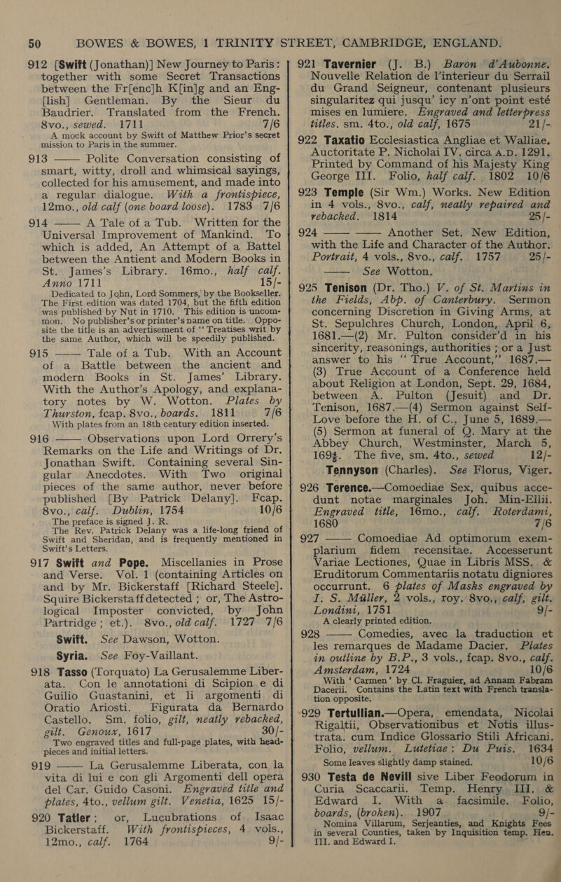 912 [Swift (Jonathan)] New Journey to Paris: together with some Secret Transactions between the Fr[enc]h Kfin]g and an Eng- [lish] Gentleman. By the Sieur du Baudrier. Translated from the French. 8vo., sewed. 1711 7/6 A mock account by Swift of Matthew Prior’s secret mission to Paris in the summer. 913 Polite Conversation consisting of smart, witty, droll and whimsical sayings, collected for his amusement, and made into a regular dialogue. With a frontispiece, 12mo., old calf (one board loose). 1783 7/6 914 A Tale of a Tub. Written for the Universal Improvement of Mankind. To which is added, An Attempt of a Battel between the Antient and Modern Books in St.. James’s Library. 16mo., half calf. Anno 1711 15/- Dedicated to John, Lord Sommers, by the Bookseller. The First edition was dated 1704, but the fifth edition was published by Nut in 1710. This edition is uncom- mon. No publisher’s or printer’s name on title. Oppo- site the title is an advertisement of ‘‘ Treatises writ by the same Author, which will be speedily published. 915 Tale of a Tub. With an Account of a Battle between the ancient and modern Books in St. James’ Library. With the Author’s Apology, and explana- tory notes by W. Wotton. Plates by Thurston, fcap. 8vo., boards. 1811 7/6 With plates from an 18th century edition inserted. 916 Observations upon Lord Orrery’s Remarks on the Life and Writings of Dr. Jonathan Swift. Containing several Sin- gular Anecdotes. With Two original pieces of the same author, never before published [By Patrick Delany]. Fcap. 8vo., calf. Dublin, 1754 The preface is signed J. R. The Rev. Patrick Delany was a life-long friend of Swift and Sheridan, and is frequently mentioned in Swift’s Letters. 917 Swift and Pope. Miscellanies in Prose and Verse. Vol. 1 (containing Articles on and by Mr. Bickerstaff [Richard Steele]. Squire Bickerstaff detected ; or, The Astro-     logical Imposter convicted, by John Partridge ; et.). 8vo., old calf. 1727 7/6 Swift. See Dawson, Wotton. Syria. See Foy-Vaillant. 918 Tasso (Torquato) La Gerusalemme Liber- ata. Con le annotationi di Scipion e di Guilio Guastanini, et li argomenti di Oratio Ariosti. Figurata da Bernardo Castello. Sm. folio, gilt, neatly rebacked, gilt. Genoux, 1617 30/- Two engraved titles and full-page plates, with head- pieces and initial letters. 919 La Gerusalemme Liberata, con la vita di lui e con gli Argomenti dell opera del Car. Guido Casoni. Engraved title and plates, 4to., vellum gilt. Venetia, 1625 15/- 920 Tatler; or, Lucubrations of Isaac Bickerstaff. With frontispieces, 4 vols.,  921 Tavernier (J. B.) Baron d’Aubomnne. Nouvelle Relation de lV’interieur du Serrail du Grand Seigneur, contenant plusieurs singularitez qui jusqu’ icy n’ont point esté mises en lumiere. Engraved and letterpress titles. sm. 4to., old calf, 1675 21/-. 922 Taxatio Ecclesiastica Angliae et Walliae. Auctoritate P. Nicholai IV. circa a.p. 1291. Printed by Command of his Majesty King George III. Folio, half calf. 1802 10/6 in 4 vols., 8vo., calf, neatly repaired and rebacked. 1814 25 /- 924 Another Set. New Edition, | with the Life and Character of the Author. Portrait, 4 vols., 8vo., calf. 1757 25 /- See Wotton. 925 Tenison (Dr. Tho.) V. of St. Martins in the Fields, Abp. of Canterbury. Sermon concerning Discretion in Giving Arms, at St. Sepulchres Church, London, April 6, 1681.—(2) Mr. Pulton consider’d in his sincerity, reasonings, authorities ; or a Just answer to his ‘‘ True Account,’ 1687,— (3) True Account of a Conference held about Religion at London, Sept. 29, 1684, between A. Pulton (Jesuit) and Dr. Tenison, 1687.—(4) Sermon against Self- Love before the H. of C., June 5, 1689.— (5) Sermon at funeral of Q. Mary at the Abbey Church, Westminster, March 5, 1694. The five, sm. 4to., sewed 12/- -Tennyson (Charles). See Florus, Viger. 926 Terence.—Comoediae Sex, quibus acce- dunt notae marginales Joh. Min-Eilii. Engraved title, 16mo., calf. Roterdami, 1680 7/6 927 Comoediae Ad optimorum exem- plarium fidem recensitae. Accesserunt Variae Lectiones, Quae in Libris MSS. &amp; Eruditorum Commentariis notatu digniores occurrunt. 6 plates of Masks engraved by I. S. Miller, 2 vols., roy. 8vo., calf; gilt. Londinmt, 1751 9/- A clearly printed edition. Comedies, avec la traduction et les remarques de Madame Dacier. Plates in outline by B.P., 3 vols., fcap. 8vo., calf. Amsterdam, 1724 10/6 With ‘Carmen’ by Cl. Fraguier, ad Annam Fabram Dacerii. Contains the Latin text with French transla- tion opposite. 929 Tertullian.—Opera, emendata, Nicolai Rigaltii, Observationibus et Notis illus- trata. cum Indice Glossario Stili Africani. Folio, vellum. Lutetiae: Du Puis. 1634 Some leaves slightly damp stained. 10/6 930 Testa de Nevill sive Liber Feodorum in Curia Scaccarii. Temp. Henry III. &amp;      Edward I. With a facsimile. Folio, boards, (broken). 1907 9/- Nomina Villarum, Serjeanties, and Knights Fees in several Counties, taken by Inquisition temp. Hen.